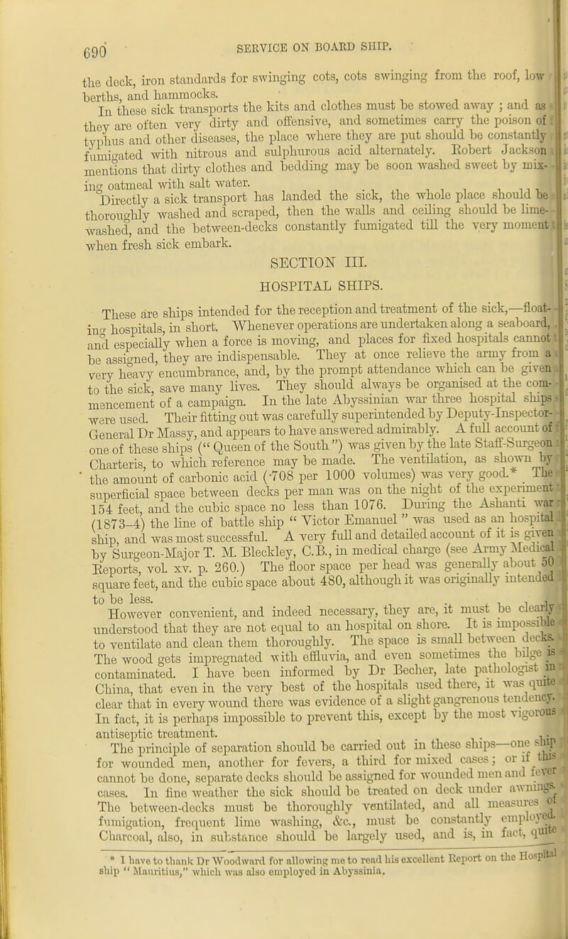 Cgg • SERVICE ON BOARD SHIP. the deck, iron standards for swinging cots, cots swinging from the roof, low berths, and hammocks. , , . , , In these sick transports the kits and clothes must be stowed away j and as they are often very dirty and offensive, and sometimes carry the poison of typhus and other diseases, the place where they are put should be constantly fumigated with nitrous and sulphurous acid alternately. Kobert Jackson mentions that dirty clothes and bedding may be soon washed sweet by mix ing oatmeal with salt water. Directly a sick transport has landed the sick, the whole place should be thoroughly washed and scraped, then the walls and ceiling should be lime- - washed, and the between-decks constantly fumigated till the very moment t i> when fresh sick embark. SECTION ILL HOSPITAL SHIPS. These are ships intended for the reception and treatment of the sick,— float- ing hospitals, in short. Whenever operations are undertaken along a seaboard, . and especially when a force is moving, and places for fixed hospitals cannot I be assigned, they are indispensable. They at once relieve the army from a» very heavy encumbrance, and, by the prompt attendance which can be givena to the sick, save many lives. They should always be organised at the com- • mencement of a campaign In the late Abyssinian war three hospital ships > were used. Their fitting out was carefully superintended by Deputy-Inspector- - General Dr Massy, and appears to have answered admirably. A full account of il one of these ships ( Queen of the South ) was given by the late Staff-Surgeon iP Charteris, to which reference may be made. The ventilation, as shown by ri ' the amount of carbonic acid (-708 per 1000 volumes) was very good * The?] superficial space between decks per man was on the night of the experiment t 154 feet, and the cubic space no less than 1076. During the Ashanti war r (1873-4) the line of battle ship  Victor Emanuel  was used as an hospital! ship and was most successful. A very full and detailed account of it is given i by Surgeon-Major T. M. Bleckley, C.B., in medical charge (see Army Medical Eeports. voL xv. p. 260.) The floor space per head was generally about oO square feet, and the cubic space about 480, although it was originally intended 1 to be less. , However convenient, and indeed necessary, they are, it must be clearly v understood that they are not equal to an hospital on shore. It is impossible < to ventilate and clean them thoroughly. The space is small between decks, i The wood gets impregnated with effluvia, and even sometimes the bdge is l contaminated. I have been informed by Dr Becher, late pathologist m China, that even in the very best of the hospitals used there, it was quite clear that in every wound there was evidence of a slight gangrenous tendency. In fact, it is perhaps impossible to prevent this, except by the most vigorous antiseptic treatment. . . The principle of separation should be carried out in these ships—one snip for wounded men, another for fevers, a third for mixed cases; or if this cannot be done, separate decks should be assigned for wounded men and fever cases. In fine weather the sick should be treated on deck under awnings. The between-decks must be thoroughly ventilated, and all measures o fumigation, frequent lime washing, &c, must be constantly employed Charcoal, also, in substance should be largely used, and is, in fact,jnute * 1 have to thank Dr Woodward for allowing me to read his excellent Report on the Hospital ship  Mauritius/' which was also employed in Abyssinia.