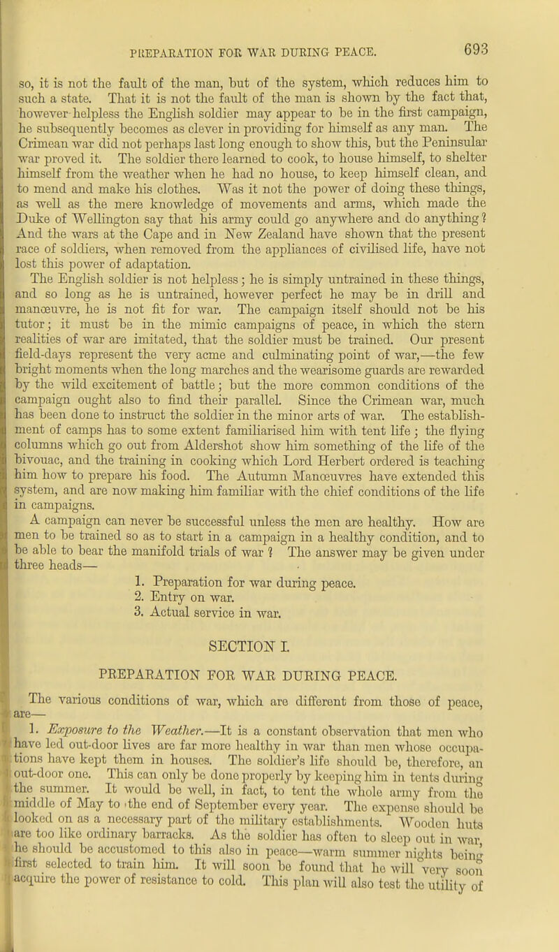PREPARATION FOR WAR DURING PEACE. so, it is not the fault of the man, but of the system, which reduces him to such a state. That it is not the fault of the man is shown by the fact that, however helpless the English soldier may appear to be in the first campaign, he subsequently becomes as clever in providing for himself as any man. The Crimean war did not perhaps last long enough to show this, but the Peninsular war proved it. The soldier there learned to cook, to house himself, to shelter himself from the weather when he had no house, to keep himself clean, and to mend and make his clothes. Was it not the power of doing these things, as well as the mere knowledge of movements and arms, which made the Duke of Wellington say that his army could go anywhere and do anything 1 And the wars at the Cape and in New Zealand have shown that the present race of soldiers, when removed from the appliances of civilised life, have not lost this power of adaptation. The English soldier is not helpless; he is simply untrained in these things, and so long as he is untrained, however perfect he may be in drill and manoeuvre, he is not fit for war. The campaign itself should not be his tutor ; it must be in the mimic campaigns of peace, in which the stern realities of war are imitated, that the soldier must be trained. Our present field-days represent the very acme and culminating point of war,—the few bright moments when the long marches and the wearisome guards are rewarded by the wild excitement of battle; but the more common conditions of the campaign ought also to find their parallel. Since the Crimean war, much has been done to instruct the soldier in the minor arts of war. The establish- ment of camps has to some extent familiarised him with tent life ; the flying columns which go out from Aldershot show him something of the life of the bivouac, and the training in cooking which Lord Herbert ordered is teaching him how to prepare his food. The Autumn Manoeuvres have extended this system, and are now making him f amiliar with the chief conditions of the lif e in campaigns. A campaign can never be successful unless the men are healthy. How are men to be trained so as to start in a campaign in a healthy condition, and to be able to bear the manifold trials of war 1 The answer may be given under three heads— 1. Preparation for war during peace. 2. Entry on war. 3. Actual service in war. SECTION L PREPARATION FOR WAR DURING PEACE. The various conditions of war, which are different from those of peace, :are— 1. Exposure to the Weather.—It is a constant observation that men who have led out-door lives are far more healthy in war than men whose occupa- tions have kept them in houses. The soldier's life should bo, therefore, an out-door one. This can only be done properly by keeping him in tents during the summer. It would be well, in fact, to tent the whole army from the middle of May to .the end of September every year. The expense should be looked on as a necessary part of tho military establishments. Wooden huts are too like ordinary barracks. As the soldier has often to sleep out in war he should be accustomed to this also in peace—warm summer nights bein<^ first selected to train him. It will soon be found that he will very soon acquire the power of resistance to cold. This plan will also test the utility of