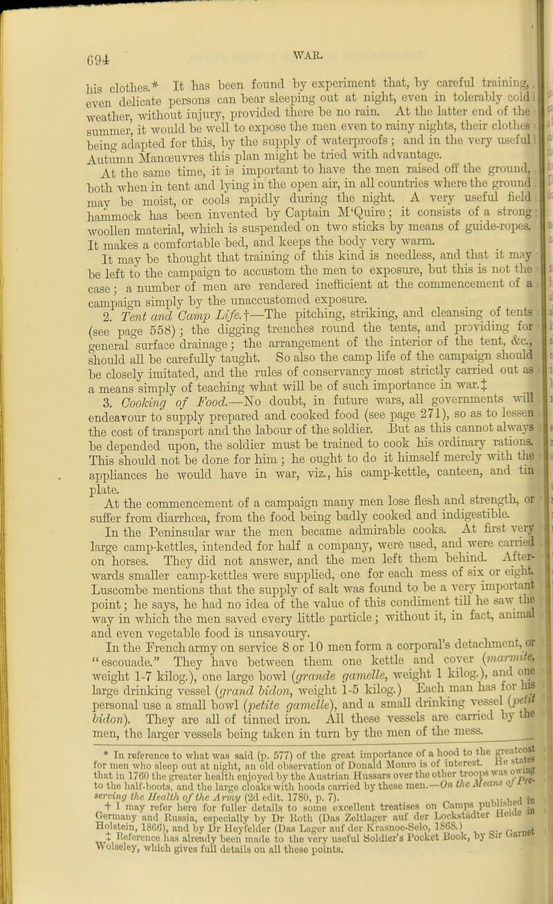 his clothes.* It has heen found by experiment that, by careful training,, even delicate persons can bear sleeping out at night, even in tolerably cold I weather, without injury, provided there be no rain. At the latter end of the • summer it would be well to expose the men even to rainy nights, their clothes i being adapted for this, by the supply of waterproofs; and in the very useful I Autumn Manoeuvres this plan might be tried with advantage. At the same time, it is important to have the men raised off the ground, both when in tent and lying in the open air, in all countries where the ground. may be moist, or cools rapidly during the night. A very useful field. hammock has been invented by Captain M'Quire; it consists of a strong; woollen material, which is suspended on two sticks by means of guide-ropes. It makes a comfortable bed, and keeps the body very warm It may be thought that training of this kind is needless, and that it ma| be left to the campaign to accustom the men to exposure, but this is not the case • a number of men are rendered inefficient at the commencement of a campaign simply by the unaccustomed exposure. 2. Tent and Gamp Life.j—The pitching, striking, and cleansing of tents (see page 558); the digging trenches round the tents, and providing for general surface drainage; the arrangement of the interior of the tent, &c, should all be carefully taught. So also the camp life of the campaign should be closely imitated, and the rules of conservancy most strictly carried out as a means simply of teaching what will be of such importance in war.J 3. Cooking of Food.—No doubt, in future wars, all governments will endeavour to supply prepared and cooked food (see page 271), so as to lessen the cost of transport and the labour of the soldier. But as this cannot always be depended upon, the soldier must be trained to cook his ordinary rations. This should not be done for him ; he ought to do it himself merely with the appliances he would have in war, viz., his camp-kettle, canteen, and tin plate. At the commencement of a campaign many men lose flesh and strength, or suffer from diarrhoea, from the food being badly cooked and indigestible. In the Peninsular war the men became admirable cooks. At first very large camp-kettles, intended for half a company, were used, and were tamed on horses. They did not answer, and the men left them behind. After- wards smaller camp-kettles, were supplied, one for each mess of six or eight Luscombe mentions that the supply of salt was found to be a very important point; he says, he had no idea of the value of this condiment till he saw the way in which the men saved every little particle j without it, in fact, animal and even vegetable food is unsavoury. In the French army on service 8 or 10 men form a corporal's detachment, or escouade. They have between them one kettle and cover (marmife, weight 1-7 kilog.), one large bowl (grande gamelle, weight 1 kilog.), and one large drinking vessel (grand Udon, weight 1-5 kilog.) Each man has for his personal use a small bowl (petite gamelle), and a small drinking vessel (pcht bidon). They are all of tinned iron. All these vessels are carried by the men, the larger vessels being taken in turn by the men of the mess. * In reference to what was said (p. 577) of the great importance of a hood to the gr0:1,c^ for men who sleep out at night, an old observation of Donald Monro is of interest. He sxaw» that in 1760 the greator health enjoyed by the Austrian Hussars over the other troops was owujs to the half-boots, and the largo cloaks with hoods carried by these men.—On the Means or serving the Health of the Army (2d edit. 1780, p. 7). ,,. , .,i ?n + I may refer hero for fuller details to some excellent treatises on Camps puisne ■ Germany and Russia, especially by Dr Roth (Das Zeltlagcr auf der Lockstadter ticu. Holstein, 1800), and by Dr Hey'felder (Das Lager auf der Krasnoe-Selo, 1S6S.) , + Rercrenco has already been made to the very useful Soldier's Pocket Book, by bir uaru Wolseley, which gives full details on all these points.