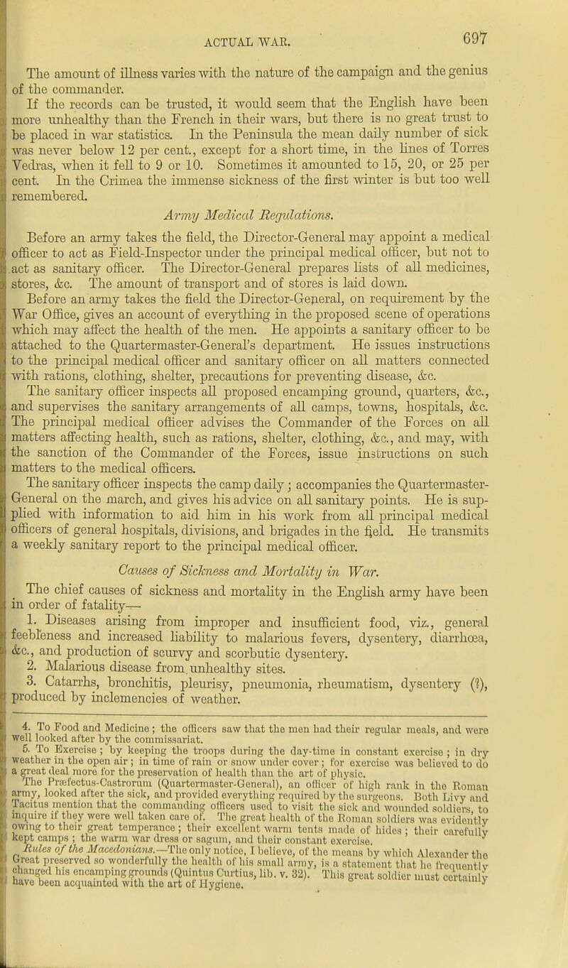 ACTUAL WAR. The amount of illness varies with the nature of the campaign and the genius of the commander. If the records can he trusted, it would seem that the English have been more unhealthy than the French in their wars, but there is no great trust to be placed in war statistics. In the Peninsula the mean daily number of sick was never below 12 per cent., except for a short time, in the lines of Torres Vedras, Avhen it fell to 9 or 10. Sometimes it amounted to 15, 20, or 25 per cent. In the Crimea the immense sickness of the first winter is but too well remembered. Army Medical Regulations. Before an army takes the field, the Director-General may appoint a medical officer to act as Field-Inspector under the principal medical officer, but not to act as sanitary officer. The Director-General prepares fists of all medicines, stores, &c. The amount of transport and of stores is laid down. Before an army takes the field the Director-General, on requirement by the War Office, gives an account of everything in the proposed scene of operations which may affect the health of the men. He appoints a sanitary officer to be attached to the Quartermaster-General's department. He issues instructions to the principal medical officer and sanitary officer on all matters connected with rations, clothing, shelter, precautions for preventing disease, <fcc. The sanitary officer inspects all proposed encamping ground, cpiarters, &c, and supervises the sanitary arrangements of all camps, towns, hospitals, &c. The principal medical officer advises the Commander of the Forces on all matters affecting health, such as rations, shelter, clothing, &c, and may, with the sanction of the Commander of the Forces, issue instructions on such matters to the medical officers. The sanitary officer inspects the camp daily • accompanies the Quartermaster- General on the march, and gives his advice on all sanitary points. He is sup- plied with information to aid him in his work from all principal medical officers of general hospitals, divisions, and brigades in the field. He transmits a weekly sanitary report to the principal medical officer. Causes of Sickness and Mortality in War. The chief causes of sickness and mortality in the English army have been in order of fatality— 1. Diseases arising from improper and insufficient food, viz., general feebleness and increased liability to malarious fevers, dysentery, diarrhoea, &c, and production of scurvy and scorbutic dysentery. 2. Malarious disease from, unhealthy sites. 3. Catarrhs, bronchitis, pleurisy, pneumonia, rheumatism, dysentery (?), produced by inclemencies of weather. 4. To Food and Medicine ; the officers saw that the men had their regular meals, and were well looked after by the commissariat. 5. To Exercise ; by keeping the troops during the day-time in constant exercise ; in dry weather in the open air ; in time of rain or snow under cover ; lor exercise was believed to do a gTeat deal more for the preservation of health than the art of physic. The Prsefectus-Castrorura (Quartermaster-General), an officer of high rank in the Roman army, looked after the sick, and provided everything required by the surgeons. Both I,ivy and racitua mention that the commanding officers used to visit the sick and wounded soldiers to inquire it they were well taken care of. The great health of the Roman soldiers was evidently pWing to their great temperance ; their excellent warm tents made of hides ; their carefully Kept camps ; the warm war dress or sagum, and their constant exercise. Rules of the Macedonians.—The only notice, I believe, of the means by which Alexander the Great preserved so wonderfully the health of his small army, is a statement that, he freouentlv changed his encamping grounds (Quintus Curtius, lib. v. 32). This great soldier must cerfiinl v have been acquainted with the art of Hygiene. certainty