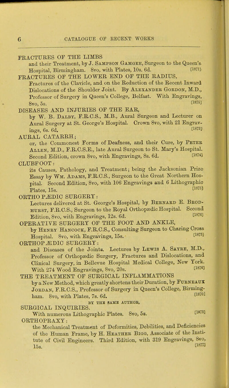 FRACTURES OF THE LIMBS and their Treatment, by J. Sampson Gamgee, Surgeon to the Queen's- Hospital, Birmingham. 8vo, with Plates, 10s. 6d. FRACTURES OF THE LOWER END OF THE RADIUS, Fractures of the Clavicle, and on the Reduction of the Recent Inward Dislocations of the Shoulder Joint. By Alexander Gordon, M.D., Professor of Surgery in Queen's College, Belfast. With Engravings, 8vo, 5s. WW DISEASES AND INJURIES OF THE EAR, by W. B. Dalby, F.R.C.S., M.B., Aural Surgeon and Lecturer on Aural Surgery at St. George's Hospital. Crown 8vo, with 21 Engrav- ings, 6s. 6d. om AURAL CATARRH; or, the Commonest Forms of Deafness, and their Cure, by Peter Allen, M.D., F.R.C.S.E., late Aural Surgeon to St. Mary's Hospital. Second Edition, crown 8vo, with Engravings, 8s. 6d. C18?4! CLUBFOOT: its Causes, Pathology, and Treatment; being the Jacksonian Prize- Essay by War. Adams, F.R.C.S., Surgeon to the Great Northern Hos- pital. Second Edition, 8vo, with 106 Engravings and 6 Lithographic- Plates, 15s. t18733 ORTHO P^EDIC SURGERY: Lectures delivered at St. George's Hospital, by Bernard E. Brod- httrst, F.R.C.S., Surgeon to the Royal Orthopaedic Hospital. Second Edition, 8vo, with Engravings, 12s. 6d. t18763 OPERATIVE SURGERY OF THE FOOT AND ANKLE, by Henry Hancock, F.R.C.S., Consulting Surgeon to Charing Cross Hospital. 8vo, with Engravings, 15s. [18783 ORTHOPEDIC SURGERY: and Diseases of the Joints. Lectures by Lewis A. Sayre, M.D., Professor of Orthopaedic Surgery, Fractures and Dislocations, and Clinical Surgery, in Bellevue Hospital Medical College, New York. With 274 Wood Engravings, 8vo, 20s. t1S76} THE TREATMENT OF SURGICAL INFLAMMATIONS by a New Method, which greatly shortens their Duration, by Furneaux Jordan, F.R.O.S., Professor of Surgery in Queen's College, Birming- ham. 8vo, with Plates, 7s. 6d. ps701 by the same atjthob, SURGICAL INQUIRIES. With numerous Lithographic Plates. 8vo, 5 s. [1873] ORTHOPRAXY: the Mechanical Treatment of Deformities, Debilities, and Deficiencies of the Human Frame, by H. Heather Bigg, Associate of the Insti- tute of Civil Engineers. Third Edition, with 319 Engravings, 8vo, 15s. WW