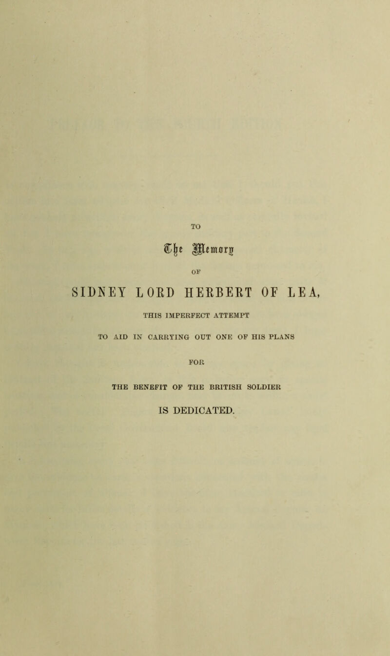 SIDNEY TO OF LORD HERBERT OF LEA THIS IMPERFECT ATTEMPT TO AID IN CARRYING OUT ONE OF HIS PLANS FOR THE BENEFIT OF THE BRITISH SOLDIER IS DEDICATED.