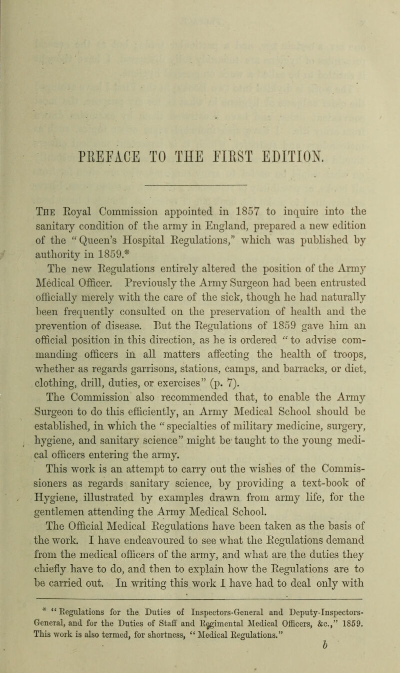 The Royal Commission appointed in 1857 to inquire into the sanitary condition of the army in England, prepared a new edition of the “ Queen’s Hospital Regulations,” which was published by authority in 1859 * The new Regulations entirely altered the position of the Army Medical Officer. Previously the Army Surgeon had been entrusted officially merely with the care of the sick, though he had naturally been frequently consulted on the preservation of health and the prevention of disease. But the Regulations of 1859 gave him an official position in this direction, as he is ordered “ to advise com- manding officers in all matters affecting the health of troops, whether as regards garrisons, stations, camps, and barracks, or diet, clothing, drill, duties, or exercises” (p. 7). The Commission also recommended that, to enable the Army Surgeon to do this efficiently, an Army Medical School should be established, in which the “ specialties of military medicine, surgery, hygiene, and sanitary science” might be taught to the young medi- cal officers entering the army. This work is an attempt to carry out the wishes of the Commis- sioners as regards sanitary science, by providing a text-book of Hygiene, illustrated by examples drawn from army life, for the gentlemen attending the Army Medical School. The Official Medical Regulations have been taken as the basis of the work. I have endeavoured to see what the Regulations demand from the medical officers of the army, and what are the duties they chiefly have to do, and then to explain how the Regulations are to be carried out. In writing this work I have had to deal only with * “ Regulations for the Duties of Inspectors-General and Deputy-Inspectors- General, and for the Duties of Staff and Regimental Medical Officers, &c.,” 1859. This work is also termed, for shortness, “ Medical Regulations.” b