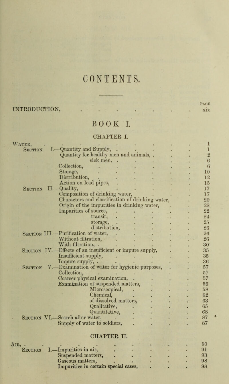 CONTENTS. INTRODUCTION, PAGE xix BOOK I. CHAPTER I. Water, Section I.—Quantity and Supply, . Quantity for healthy men and animals, sick men, . Collection, Storage, Distribution, Action on lead pipes, Section II.—Quality, . Composition of drinking water, Characters and classification of drinking water, Origin of the impurities in drinking water, Impurities of source, transit, storage, distribution, Section III.—Purification of water, Without filtration, With filtration, .... Section IV.—Effects of an insufficient or impure supply, Insufficient supply, Impure supply, .... Section V.—Examination of water for hygienic purposes, Collection, .... Coarser physical examination, . Examination of suspended matters, Microscopical, Chemical, of dissolved matters, Qualitative, Quantitative, Section VI.—Search after water, Supply of water to soldiers, 1 1 2 6 6 10 12 15 17 17 20 22 22 24 25 26 26 26 30 35 35 36 57 57 57 56 58 62 63 65 68 87 87 Air, . Section CHAPTER II. -Impurities in air, Suspended matters, Gaseous matters, Impurities in certain special cases, 90 91 93 98 98