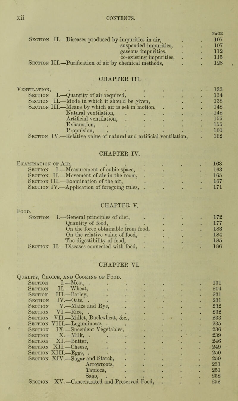 PAGE Section II.—Diseases produced by impurities in air, . . 107 suspended impurities, . . 107 gaseous impurities, . . 112 co-existing impurities, . . 115 Section III.—Purification of air by chemical methods, . . 128 CHAPTER III. Ventilation, . . . . . . . .133 Section I.—Quantity of air required, . . . .134 Section II.—Mode in which it should be given, . . 138 Section III.—Means by which air is set in motion, . . .142 Natural ventilation, . . . . .142 Artificial ventilation, . . . . .155 Exhaustion, . . . . . .155 Propulsion, . . . . . .160 Section IV.—Relative value of natural and artificial ventilation, . 162 CHAPTER IV. Examination of Air, . . . . . . .163 Section I.—Measurement of cubic space, . . . .163 Section II.—Movement of air in the room, . . . .165 Section III.—Examination of the air, . . . .167 Section IV.—Application of foregoing rules, . . . .171 CHAPTER V. Food. Section I.—General principles of diet, . . . .172 Quantity of food, . . . . .177 On the force obtainable from food, . . .183 On the relative value of food, . . . .184 The digestibility of food, . . . .185 Section II.—Diseases connected with food, . . . .186 CHAPTER VI. Quality, Choice, and Cooking of Food. Section I.—Meat, . . . . . . .191 Section II.—Wheat, ...... 204 Section III.—Barley, . . . . . .231 Section IV.—Oats, ....... 231 Section V.—Maize and Rye, ..... 232 Section VI.—Rice, ....... 232 Section VII.—Millet, Buckwheat, &c., . . . 233 Section VIII.—Leguminosse, ...... 235 Section IX.—Succulent Vegetables, .... 236 Section X.—Milk, . . . . . . . 239 Section XI.—Butter, . . . . . . 246 Section XII.—Cheese, ...... 249 Section XIII.—Eggs, ....... 250 Section XIV.—Sugar and Starch, ..... 250 Arrowroots, . . . . .251 Tapioca, . . . . .251 Sago, ...... 252 Section XV.—Concentrated and Preserved Food, . . . 252