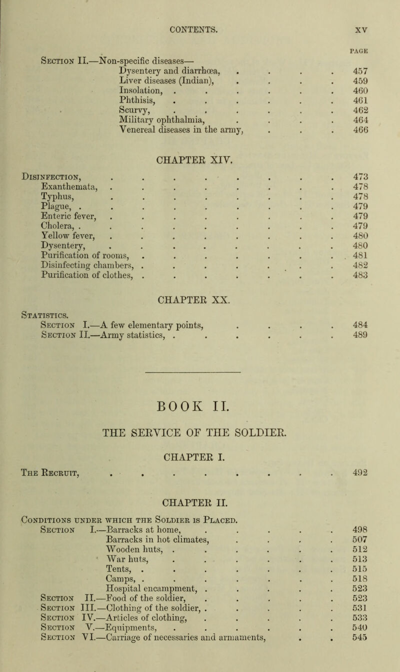 PAGE Section II.—Non-specific diseases— Dysentery and diarrhoea, . . . .457 Liver diseases (Indian), .... 459 Insolation, ...... 460 Phthisis, . . . . . .461 Scurvy, ...... 462 Military ophthalmia, .... 464 Venereal diseases in the army, . . . 466 CHAPTER XIV. Disinfection, ........ 473 Exanthemata, . . . . . . . .478 Typhus, ........ 478 Plague, ......... 479 Enteric fever, . . . . . . . .479 Cholera, ......... 479 Yellow fever, ........ 480 Dysentery, ........ 480 Purification of rooms, . . . . . . . 481 Disinfecting chambers, . . . . . . . 482 Purification of clothes, ....... 483 CHAPTER XX. Statistics. Section I.—A few elementary points, .... 484 Section II.—Army statistics, ...... 489 BOOK II. THE SERVICE OE THE SOLDIER. CHAPTER I. The Recruit, ........ 492 CHAPTER II. Conditions under which the Soldier is Placed. Section I.—Barracks at home, ..... 498 Barracks in hot climates, .... 507 Wooden huts, ...... 512 War huts, . . . . . . 513 Tents, ....... 515 Camps, ....... 518 Hospital encampment, . . . . .523 Section II.—Food of the soldier, ..... 523 Section III.—Clothing of the soldier, ..... 531 Section IV.—Articles of clothing, ..... 533 Section V.—Equipments, ...... 540 Section VI.—Carriage of necessaries and armaments, . . 545