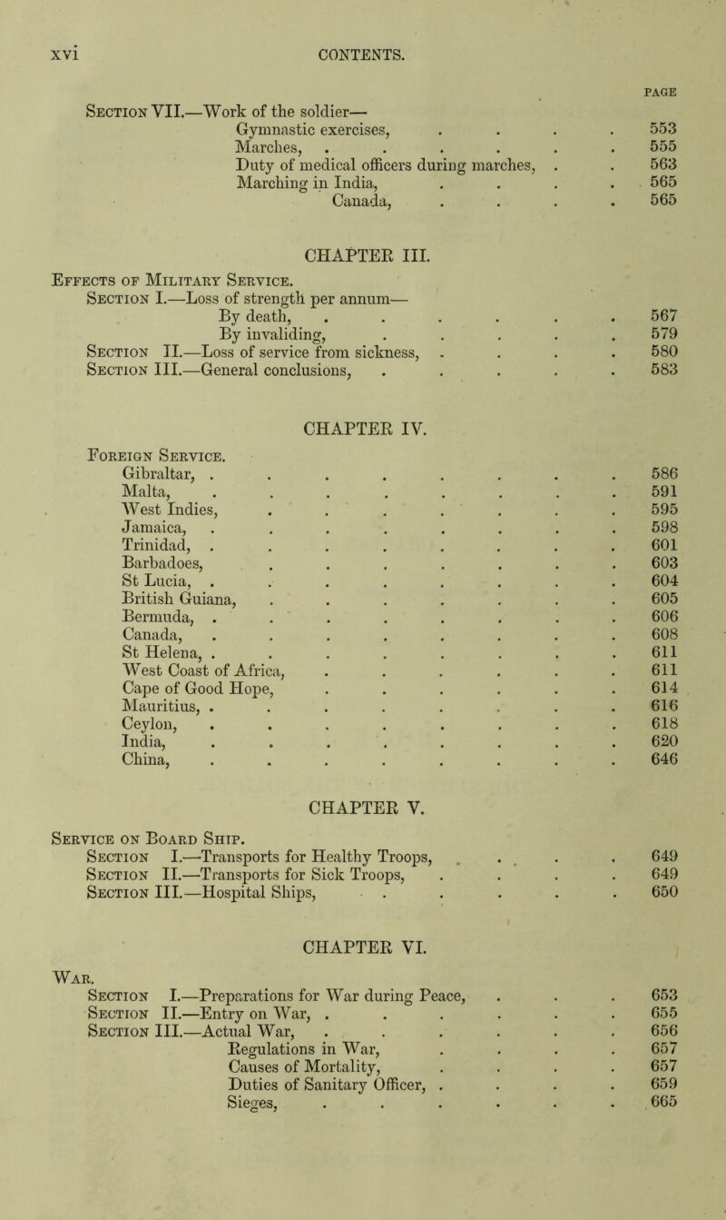 PAGE Section VII.—Work of the soldier— Gymnastic exercises, .... 553 Marches, ...... 555 Duty of medical officers during marches, . . 563 Marching in India, . . . . 565 Canada, . . . .565 CHAPTER III. Effects of Military Service. Section I.—Loss of strength per annum— By death, ...... 567 By invaliding, . . . . .579 Section II.—Loss of service from sickness, .... 580 Section III.—General conclusions, ..... 583 CHAPTER IV. Foreign Service. Gibraltar, . . . . . . . .586 Malta, ........ 591 West Indies, ....... 595 Jamaica, ........ 598 Trinidad, ........ 601 Barbadoes, . . . . . . . 603 St Lucia, ........ 604 British Guiana, ....... 605 Bermuda, ........ 606 Canada, ........ 608 St Helena, . . . . . . . .611 West Coast of Africa, . . . . . .611 Cape of Good Hope, . . . . . . 614 Mauritius, ....... 616 Ceylon, ........ 618 India, ........ 620 China, ........ 646 CHAPTER V. Service on Board Shtp. Section I.—-Transports for Healthy Troops, . , 649 Section II.—Transports for Sick Troops, .... 649 Section III.—Hospital Ships, . . . . . 650 CHAPTER VI. War. Section I.—Preparations for War during Peace, . . . 653 Section II.—Entry on War, ...... 655 Section III.—Actual War, ...... 656 Regulations in War, . . . . 657 Causes of Mortality, . . . .657 Duties of Sanitary Officer, . . . .659 Sieges, . . . . . . 665