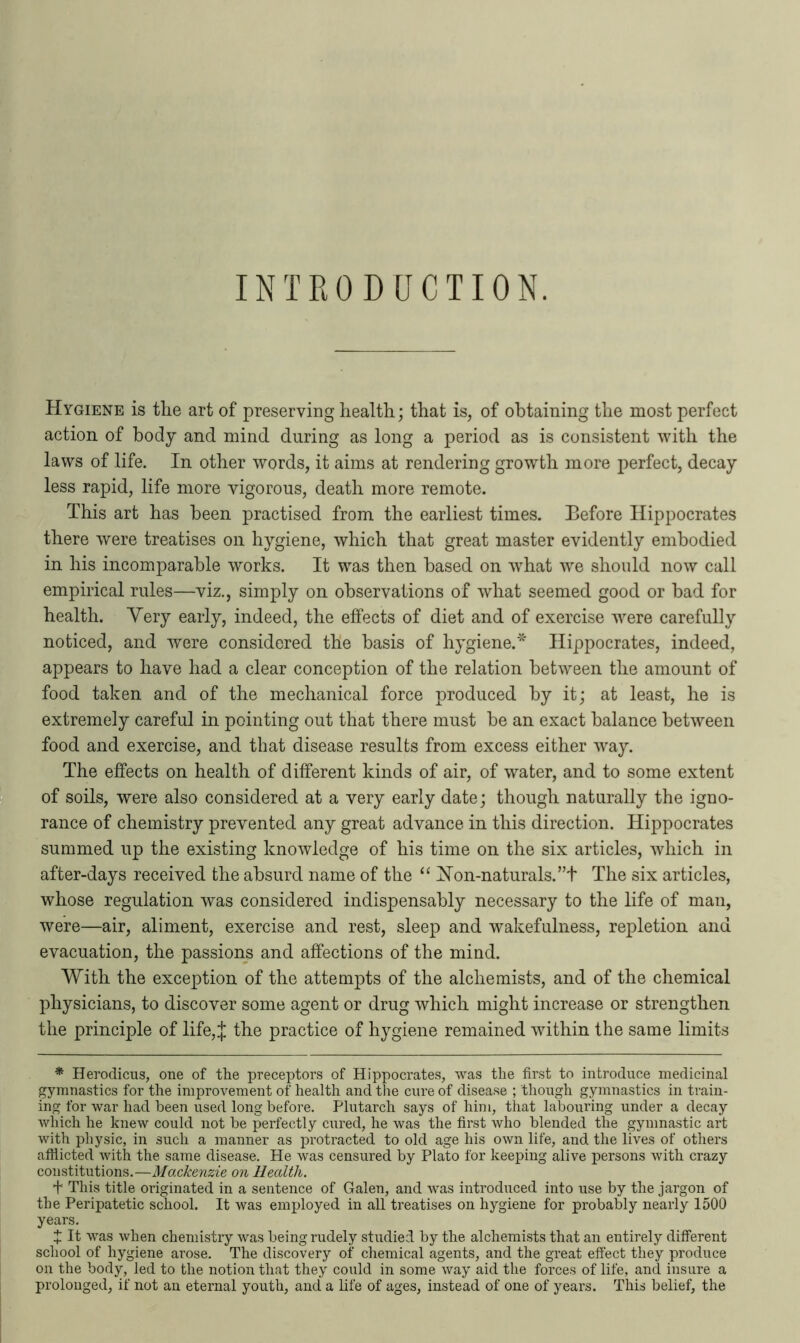 INTRODUCTION. Hygiene is the art of preserving health; that is, of obtaining the most perfect action of body and mind during as long a period as is consistent with the laws of life. In other words, it aims at rendering growth more perfect, decay less rapid, life more vigorous, death more remote. This art has been practised from the earliest times. Before Hippocrates there were treatises on hygiene, which that great master evidently embodied in his incomparable works. It was then based on what we should now call empirical rules—viz., simply on observations of what seemed good or bad for health. Yery early, indeed, the effects of diet and of exercise wrere carefully noticed, and were considered the basis of hygiene.* Hippocrates, indeed, appears to have had a clear conception of the relation between the amount of food taken and of the mechanical force produced by it; at least, he is extremely careful in pointing out that there must be an exact balance between food and exercise, and that disease results from excess either way. The effects on health of different kinds of air, of water, and to some extent of soils, were also considered at a very early date; though naturally the igno- rance of chemistry prevented any great advance in this direction. Hippocrates summed up the existing knowledge of his time on the six articles, which in after-days received the absurd name of the “ Hon-naturals. ”t The six articles, whose regulation was considered indispensably necessary to the life of man, were—air, aliment, exercise and rest, sleep and wakefulness, repletion and evacuation, the passions and affections of the mind. With the exception of the attempts of the alchemists, and of the chemical physicians, to discover some agent or drug which might increase or strengthen the principle of life,J the practice of hygiene remained within the same limits * Herodicus, one of the preceptors of Hippocrates, was the first to introduce medicinal gymnastics for the improvement of health and the cure of disease ; though gymnastics in train- ing for war had been used long before. Plutarch says of him, that labouring under a decay which he knew could not he perfectly cured, he was the first who blended the gymnastic art with physic, in such a manner as protracted to old age his own life, and the lives of others afflicted with the same disease. He was censured by Plato for keeping alive persons with crazy constitutions.—Mackenzie on Health. + This title originated in a sentence of Galen, and was introduced into use by the jargon of the Peripatetic school. It was employed in all treatises on hygiene for probably nearly 1500 years. + It was when chemistry was being rudely studied by the alchemists that an entirely different school of hygiene arose. The discovery of chemical agents, and the great effect they produce on the body, led to the notion that they could in some way aid the forces of life, and insure a prolonged, if not an eternal youth, and a life of ages, instead of one of years. This belief, the