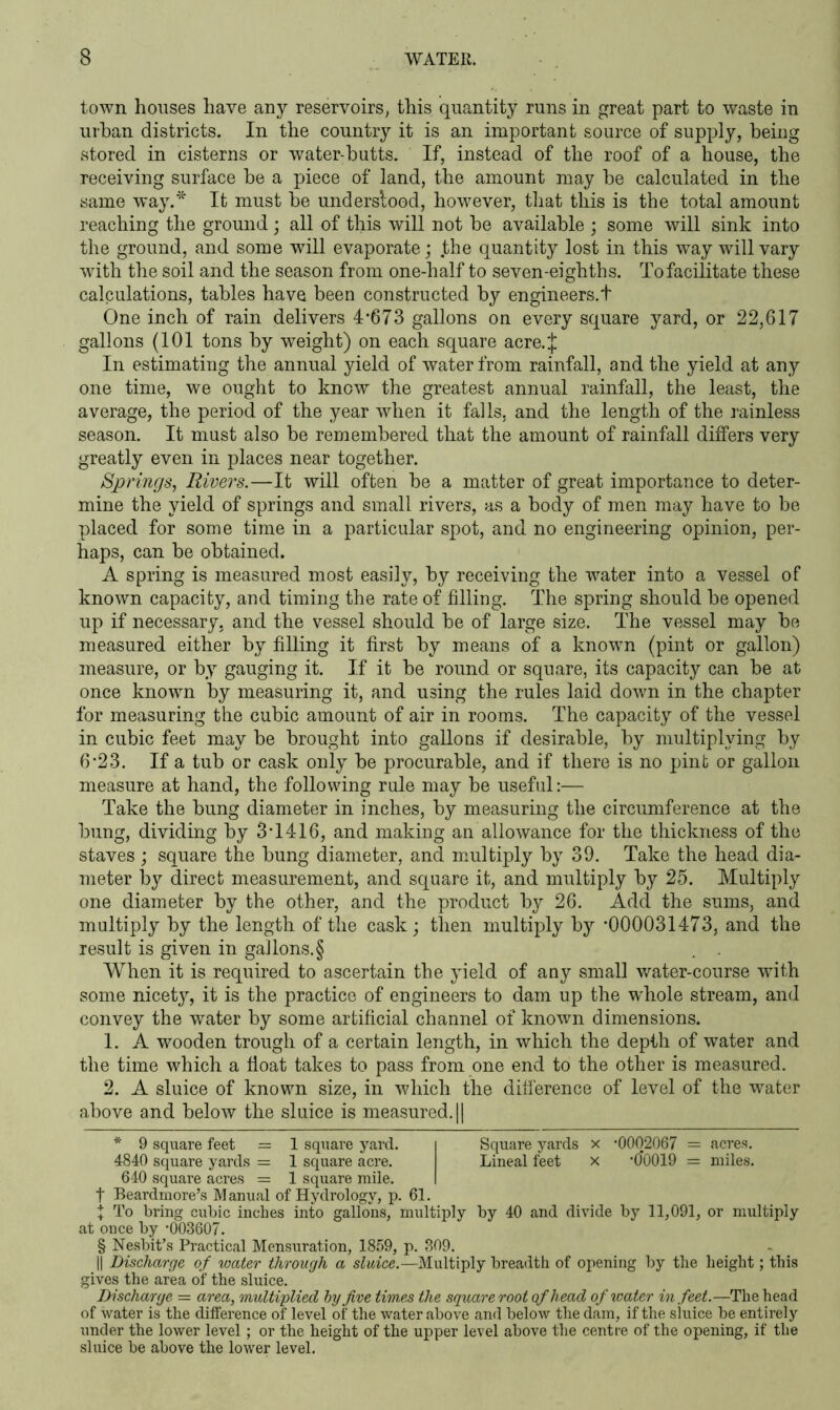 town houses have any reservoirs, this quantity runs in great part to waste in urban districts. In the country it is an important source of supply, being stored in cisterns or water-butts. If, instead of the roof of a house, the receiving surface be a piece of land, the amount may be calculated in the same way.* * * § It must be underslood, however, that this is the total amount reaching the ground; all of this will not be available ; some will sink into the ground, and some will evaporate; the quantity lost in this way will vary with the soil and the season from one-half to seven-eighths. To facilitate these calculations, tables have been constructed by engineers.t One inch of rain delivers 4*673 gallons on every square yard, or 22,617 gallons (101 tons by weight) on each square acre.J In estimating the annual yield of water from rainfall, and the yield at any one time, we ought to know the greatest annual rainfall, the least, the average, the period of the year when it falls, and the length of the rainless season. It must also be remembered that the amount of rainfall differs very greatly even in places near together. Springs, Rivers.—It will often be a matter of great importance to deter- mine the yield of springs and small rivers, as a body of men may have to be placed for some time in a particular spot, and no engineering opinion, per- haps, can be obtained. A spring is measured most easily, by receiving the water into a vessel of known capacity, and timing the rate of filling. The spring should be opened up if necessary, and the vessel should be of large size. The vessel may be measured either by filling it first by means of a known (pint or gallon) measure, or by gauging it. If it be round or square, its capacity can be at once known by measuring it, and using the rules laid down in the chapter for measuring the cubic amount of air in rooms. The capacity of the vessel in cubic feet may be brought into gallons if desirable, by multiplying by 6*23. If a tub or cask only be procurable, and if there is no pint or gallon measure at hand, the following rule may be useful:— Take the bung diameter in inches, by measuring the circumference at the bung, dividing by 3*1416, and making an allowance for the thickness of the staves ; square the bung diameter, and multiply by 39. Take the head dia- meter by direct measurement, and square it, and multiply by 25. Multiply one diameter by the other, and the product by 26. Add the sums, and multiply by the length of the cask ; then multiply by *000031473, and the result is given in gallons.§ When it is required to ascertain the yield of any small water-course with some nicety, it is the practice of engineers to dam up the whole stream, and convey the water by some artificial channel of known dimensions. 1. A wooden trough of a certain length, in which the depth of water and the time which a float takes to pass from one end to the other is measured. 2. A sluice of known size, in which the difference of level of the water above and below the sluice is measured. || * 9 square feet = 1 square yard. Square yards x *0002067 = acres. 4840 square yards = 1 square acre. Lineal feet x *0*0019 = miles. 640 square acres = 1 square mile. f Beardmore’s Manual of Hydrology, p. 61. X To bring cubic inches into gallons, multiply by 40 and divide by 11,091, or multiply at once by *003607. § Nesbit’s Practical Mensuration, 1859, p. 309. || Discharge of water through a sluice.—Multiply breadth of opening by the height; this gives the area of the sluice. Discharge = area, multiplied by Jive times the square root of head of water in feet.—The head of water is the difference of level of the water above and below the dam, if the sluice be entirely under the lower level; or the height of the upper level above the centre of the opening, if the sluice be above the lower level.