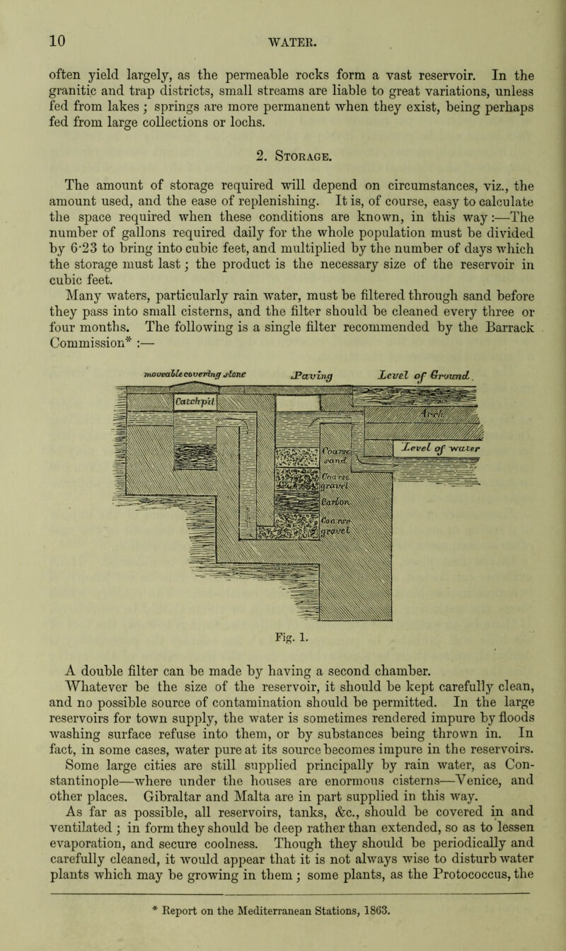 often yield largely, as the permeable rocks form a vast reservoir. In the granitic and trap districts, small streams are liable to great variations, unless fed from lakes; springs are more permanent when they exist, being perhaps fed from large collections or lochs. 2. Storage. The amount of storage required will depend on circumstances, viz., the amount used, and the ease of replenishing. It is, of course, easy to calculate the space required when these conditions are known, in this way:—The number of gallons required daily for the whole population must be divided by 6 ’2 3 to bring into cubic feet, and multiplied by the number of days which the storage must last; the product is the necessary size of the reservoir in cubic feet. Many waters, particularly rain water, must be filtered through sand before they pass into small cisterns, and the filter should be cleaned every three or four months. The following is a single filter recommended by the Barrack Commission* :— Fig. 1. A double filter can be made by having a second chamber. Whatever be the size of the reservoir, it should be kept carefully clean, and no possible source of contamination should be permitted. In the large reservoirs for town supply, the water is sometimes rendered impure by floods washing surface refuse into them, or by substances being thrown in. In fact, in some cases, water pure at its source becomes impure in the reservoirs. Some large cities are still supplied principally by rain water, as Con- stantinople—where under the houses are enormous cisterns—Venice, and other places. Gibraltar and Malta are in part supplied in this way. As far as possible, all reservoirs, tanks, &c., should be covered in and ventilated ; in form they should be deep rather than extended, so as to lessen evaporation, and secure coolness. Though they should be periodically and carefully cleaned, it would appear that it is not always wise to disturb water plants which may be growing in them; some plants, as the Protococcus, the Report on the Mediterranean Stations, 1863.