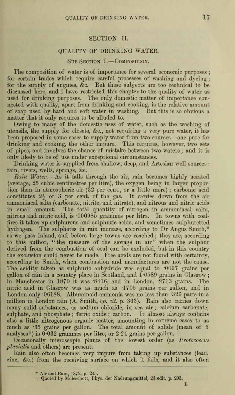 SECTION II. QUALITY OF DRINKING WATER. Sub-Section I.—Composition. The composition of water is of importance for several economic purposes; for certain trades which require careful processes of washing and dyeing; for the supply of engines, &c. But these subjects are too technical to he discussed here, and I have restricted this chapter to the quality of water as used for drinking purposes. The only domestic matter of importance con- nected with quality, apart from drinking and cooking, is the relative amount of soap used by hard and soft water in washing. But this is so obvious a matter that it only requires to be alluded to. Owing to many of the domestic uses of water, such as the washing of utensils, the supply for closets, &c., not requiring a very pure water, it has been proposed in some cases to supply water from two sources—one pure for drinking and cooking, the other impure. This requires, however, two sets of pipes, and involves the chance of mistake between two waters; and it is only likely to be of use under exceptional circumstances. Drinking water is supplied from shallow, deep, and Artesian well sources : rain, rivers, wells, springs, &c. Rain Water.—As it falls through the air, rain becomes highly aerated (average, 25 cubic centimetres per litre), the oxygen being in larger propor- tion than in atmospheric air (32 per cent., or a little more); carbonic acid constitutes 2\ or 3 per cent, of the gas. It carries down from the air ammoniacal salts (carbonate, nitrite, and nitrate), and nitrous and nitric acids in small amount. The total quantity of nitrogen in ammoniacal salts, nitrous and nitric acid, is *000985 grammes per litre. In towns with coal- fires it takes up sulphurous and sulphuric acids, and sometimes sulphuretted hydrogen. The sulphates in rain increase, according to Dr Angus Smith,* as we pass inland, and before large towns are reached; they are, according to this author, “ the measure of the sewage in air ” when the sulphur derived from the combustion of coal can be excluded, but in this country the exclusion could never be made. Free acids are not found with certainty, according to Smith, when combustion and manufactures are not the cause. The acidity taken as sulphuric anhydride was equal to *0097 grains per gallon of rain in a country place in Scotland, and 1*0589 grains in Glasgow; in Manchester in 1870 it was *8416, and in London, *2713 grains. The nitric acid in Glasgow was as much as *1705 grains per gallon, and in London only *06188. Albuminoid ammonia was no less than -326 parts in a million in London rain (A. Smith, op. cit. p. 363). Rain also carries down many solid substances, as sodium chloride, in sea air; calcium carbonate, sulphate, and phosphate; ferric oxide; carbon. It almost always contains also a little nitrogenous organic matter, amounting in extreme cases to as much as *35 grains per gallon. The total amount of solids (mean of 5 analysesf) is d*032 grammes per litre, or 2*24 grains per gallon. Occasionally microscopic plants of the lowest order (as Protococcus pluvialis and others) are present. Rain also often becomes very impure from taking up substances (lead, zinc, &c.) from the receiving surface on which it falls, and it also often * Air and Rain, 1872, p. 245. f Quoted by Moleschott, Phys. der Nadrungsmittel, 2d edit. p. 203. B