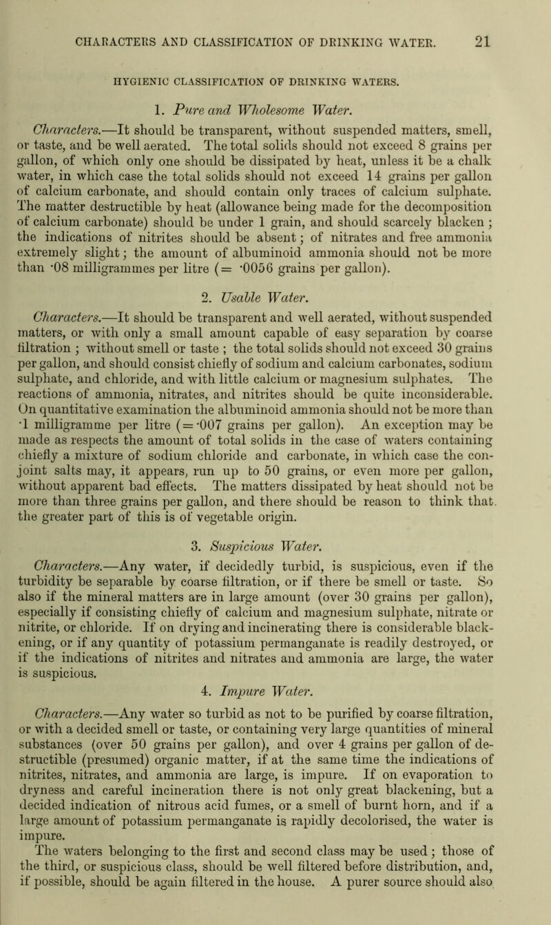 HYGIENIC CLASSIFICATION OF DRINKING WATERS. 1. Pure and Wholesome Water. Characters.—It should be transparent, without suspended matters, smell, or taste, and he well aerated. The total solids should not exceed 8 grains per gallon, of which only one should he dissipated hy heat, unless it he a chalk water, in which case the total solids should not exceed 14 grains per gallon of calcium carbonate, and should contain only traces of calcium sulphate. The matter destructible hy heat (allowance being made for the decomposition of calcium carbonate) should he under 1 grain, and should scarcely blacken ; the indications of nitrites should he absent; of nitrates and free ammonia extremely slight; the amount of albuminoid ammonia should not be more than ’08 milligrammes per litre (= *0056 grains per gallon). 2. TJsable Water. Characters.—It should be transparent and well aerated, without suspended matters, or with only a small amount capable of easy separation by coarse liltration ; without smell or taste ; the total solids should not exceed 30 grains per gallon, and should consist chiefly of sodium and calcium carbonates, sodium sulphate, and chloride, and with little calcium or magnesium sulphates. The reactions of ammonia, nitrates, and nitrites should be quite inconsiderable. On quantitative examination the albuminoid ammonia should not be more than T milligramme per litre (=*007 grains per gallon). An exception may be made as respects the amount of total solids in the case of waters containing chiefly a mixture of sodium chloride and carbonate, in which case the con- joint salts may, it appears, run up to 50 grains, or even more per gallon, without apparent bad effects. The matters dissipated by heat should not be more than three grains per gallon, and there should be reason to think that, the greater part of this is of vegetable origin. 3. Suspicious Water. Characters.—Any water, if decidedly turbid, is suspicious, even if the turbidity be separable by coarse filtration, or if there be smell or taste. So also if the mineral matters are in large amount (over 30 grains per gallon), especially if consisting chiefly of calcium and magnesium sulphate, nitrate or nitrite, or chloride. If on drying and incinerating there is considerable black- ening, or if any quantity of potassium permanganate is readily destroyed, or if the indications of nitrites and nitrates and ammonia are large, the water is suspicious. 4. Impure Water. Characters.—Any water so turbid as not to be purified by coarse filtration, or with a decided smell or taste, or containing very large quantities of mineral substances (over 50 grains per gallon), and over 4 grains per gallon of de- structible (presumed) organic matter, if at the same time the indications of nitrites, nitrates, and ammonia are large, is impure. If on evaporation to dryness and careful incineration there is not only great blackening, but a decided indication of nitrous acid fumes, or a smell of burnt horn, and if a large amount of potassium permanganate is rapidly decolorised, the water is impure. The waters belonging to the first and second class may be used; those of the third, or suspicious class, should be well filtered before distribution, and, if possible, should be again filtered in the house. A purer source should also