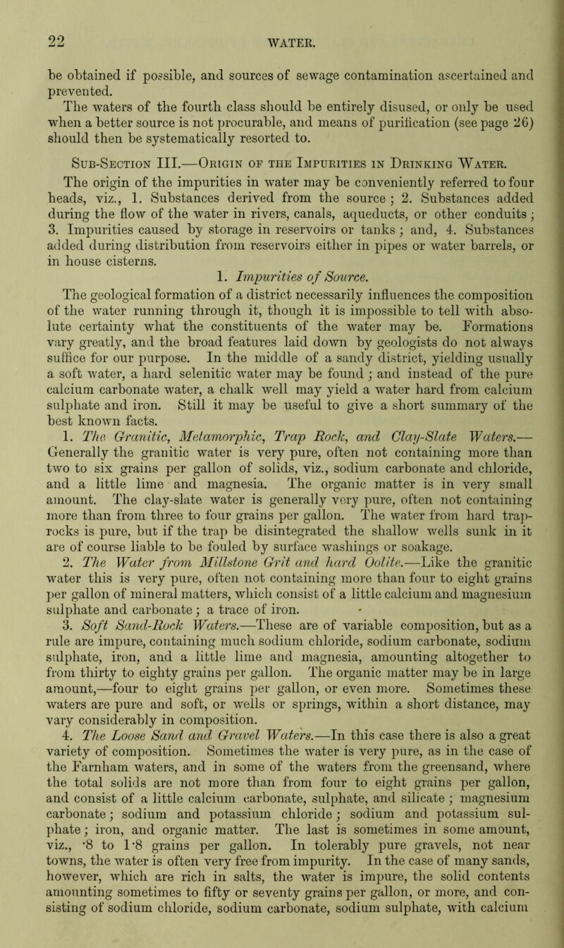 be obtained if possible, and sources of sewage contamination ascertained and prevented. The waters of the fourth class should be entirely disused, or only be used when a better source is not procurable, and means of purification (see page 26) should then be systematically resorted to. Sub-Section III.—Origin of the Impurities in Drinking Water. The origin of the impurities in water may be conveniently referred to four heads, viz., 1. Substances derived from the source ; 2. Substances added during the flow of the water in rivers, canals, aqueducts, or other conduits; 3. Impurities caused by storage in reservoirs or tanks; and, 4. Substances added during distribution from reservoirs either in pipes or water barrels, or in house cisterns. 1. Impurities of Source. The geological formation of a district necessarily influences the composition of the water running through it, though it is impossible to tell with abso- lute certainty what the constituents of the water may be. Formations vary greatly, and the broad features laid down by geologists do not always suffice for our purpose. In the middle of a sandy district, yielding usually a soft water, a hard selenitic water may be found ; and instead of the pure calcium carbonate water, a chalk well may yield a water hard from calcium sulphate and iron. Still it may be useful to give a short summary of the best known facts. 1. The Granitic, Metamorphic, Trap Rock, and Clay-Slate Waters.— Generally the granitic water is very pure, often not containing more than two to six grains per gallon of solids, viz., sodium carbonate and chloride, and a little lime and magnesia. The organic matter is in very small amount. The clay-slate water is generally very pure, often not containing more than from three to four grains per gallon. The water from hard trap- rocks is pure, but if the trap be disintegrated the shallow wells sunk in it are of course liable to be fouled by surface washings or soakage. 2. The Water from Millstone Grit and hard Oolite.—Like the granitic water this is very pure, often not containing more than four to eight grains per gallon of mineral matters, which consist of a little calcium and magnesium sulphate and carbonate; a trace of iron. 3. Soft Sand-Rock Waters.—These are of variable composition, but as a rule are impure, containing much sodium chloride, sodium carbonate, sodium sulphate, iron, and a little lime and magnesia, amounting altogether to from thirty to eighty grains per gallon. The organic matter may be in large amount,—four to eight grains per gallon, or even more. Sometimes these waters are pure and soft, or wells or springs, within a short distance, may vary considerably in composition. 4. The Loose Sand and Gravel Waters.—In this case there is also a great variety of composition. Sometimes the water is very pure, as in the case of the Farnham waters, and in some of the waters from the greensand, where the total solids are not more than from four to eight grains per gallon, and consist of a little calcium carbonate, sulphate, and silicate ; magnesium carbonate; sodium and potassium chloride; sodium and potassium sul- phate ; iron, and organic matter. The last is sometimes in some amount, viz., -8 to 1*8 grains per gallon. In tolerably pure gravels, not near towns, the water is often very free from impurity. In the case of many sands, however, which are rich in salts, the water is impure, the solid contents amounting sometimes to fifty or seventy grains per gallon, or more, and con- sisting of sodium chloride, sodium carbonate, sodium sulphate, with calcium