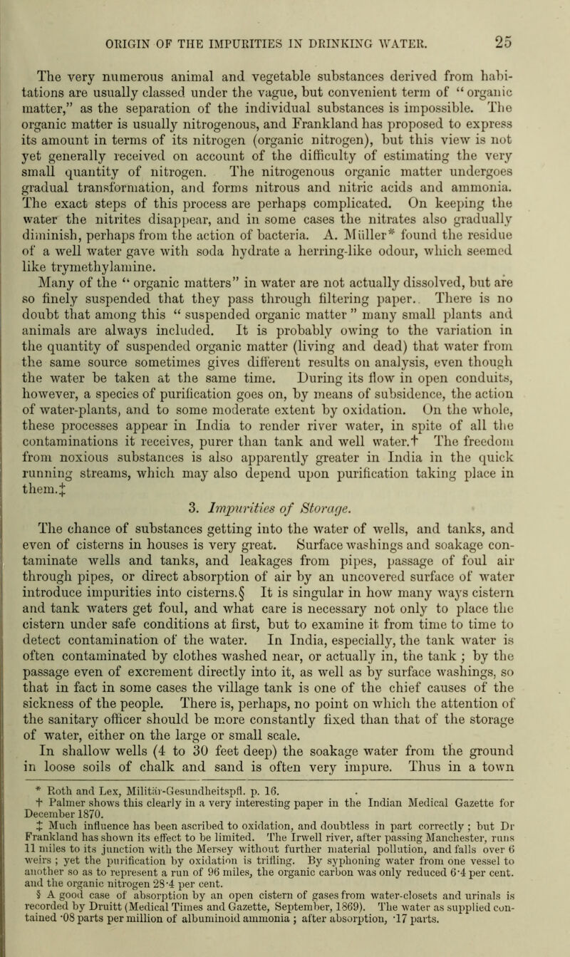 The very numerous animal and vegetable substances derived from habi- tations are usually classed under the vague, but convenient term of “organic matter,” as the separation of the individual substances is impossible. The organic matter is usually nitrogenous, and Frankland has proposed to express its amount in terms of its nitrogen (organic nitrogen), but this view is not yet generally received on account of the difficulty of estimating the very small quantity of nitrogen. The nitrogenous organic matter undergoes gradual transformation, and forms nitrous and nitric acids and ammonia. The exact steps of this process are perhaps complicated. On keeping the water the nitrites disappear, and in some cases the nitrates also gradually diminish, perhaps from the action of bacteria. A. Muller * * * § found the residue of a well water gave with soda hydrate a herring-like odour, which seemed like trymethylamine. Many of the “ organic matters” in water are not actually dissolved, hut are so finely suspended that they pass through filtering paper. There is no doubt that among this “ suspended organic matter ” many small plants and animals are always included. It is probably owing to the variation in the quantity of suspended organic matter (living and dead) that water from the same source sometimes gives different results on analysis, even though the water be taken at the same time. During its flow in open conduits, however, a species of purification goes on, by means of subsidence, the action of water-plants, and to some moderate extent by oxidation. On the whole, these processes appear in India to render river water, in spite of all the contaminations it receives, purer than tank and well water.t The freedom from noxious substances is also apparently greater in India in the quick running streams, which may also depend upon purification taking place in them4 3. Impurities of Storage. The chance of substances getting into the water of wells, and tanks, and even of cisterns in houses is very great. Surface washings and soakage con- taminate wells and tanks, and leakages from pipes, passage of foul air through pipes, or direct absorption of air by an uncovered surface of water introduce impurities into cisterns. § It is singular in how many ways cistern and tank wTaters get foul, and what care is necessary not only to place the cistern under safe conditions at first, but to examine it from time to time to detect contamination of the water. In India, especially, the tank water is often contaminated by clothes washed near, or actually in, the tank ; by the passage even of excrement directly into it, as well as by surface washings, so that in fact in some cases the village tank is one of the chief causes of the sickness of the people. There is, perhaps, no point on which the attention of the sanitary officer should be more constantly fixed than that of the storage of water, either on the large or small scale. In shallow wells (4 to 30 feet deep) the soakage water from the ground in loose soils of chalk and sand is often very impure. Thus in a town * Roth and Lex, Militar-Gesundheitspfl. p. 16. + Palmer shows this clearly in a very interesting paper in the Indian Medical Gazette for December 1870. X Much influence has been ascribed to oxidation, and doubtless in part correctly ; but Dr Frankland has shown its effect to be limited. The Irwell river, after passing Manchester, runs 11 miles to its junction with the Mersey without further material pollution, and falls over 6 w’eirs ; yet the purification by oxidation is trifling. By syphoning water from one vessel to another so as to represent a run of 96 miles, the organic carbon was only reduced 6*4 per cent, and the organic nitrogen 28 '4 per cent. § A good case of absorption by an open cistern of gases from water-closets and urinals is recorded by Druitt (Medical Times and Gazette, September, 1869). The water as supplied con- tained *08 parts per million of albuminoid ammonia ; after absorption, T7 parts.