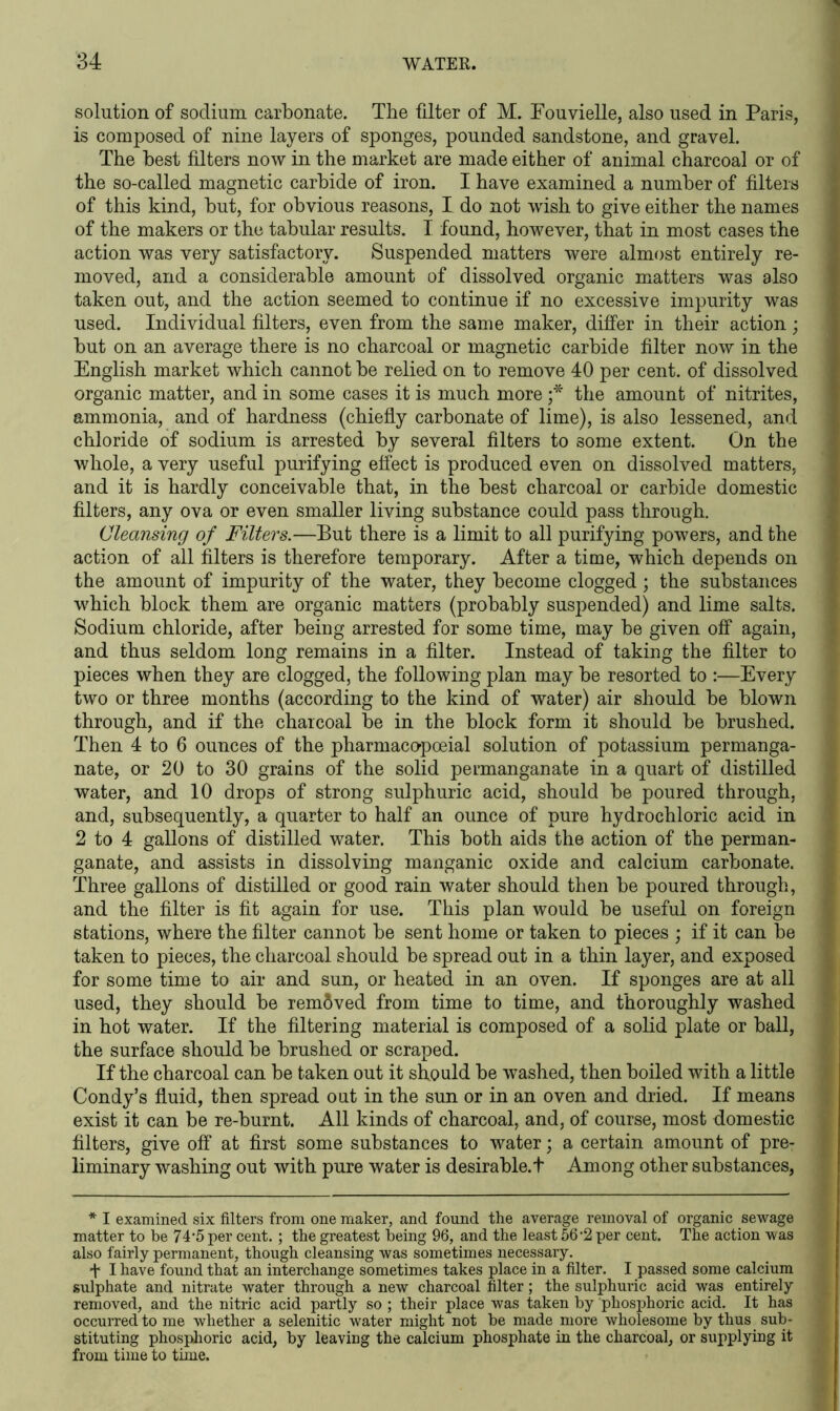 solution of sodium carbonate. The filter of M. Eouvielle, also used in Paris, is composed of nine layers of sponges, pounded sandstone, and gravel. The best filters now in the market are made either of animal charcoal or of the so-called magnetic carbide of iron. I have examined a number of filters of this kind, but, for obvious reasons, I do not wish to give either the names of the makers or the tabular results. I found, however, that in most cases the action was very satisfactory. Suspended matters were almost entirely re- moved, and a considerable amount of dissolved organic matters was also taken out, and the action seemed to continue if no excessive impurity was used. Individual filters, even from the same maker, differ in their action; but on an average there is no charcoal or magnetic carbide filter now in the English market which cannot be relied on to remove 40 per cent, of dissolved organic matter, and in some cases it is much more ;* the amount of nitrites, ammonia, and of hardness (chiefly carbonate of lime), is also lessened, and chloride of sodium is arrested by several filters to some extent. On the whole, a very useful purifying effect is produced even on dissolved matters, and it is hardly conceivable that, in the best charcoal or carbide domestic filters, any ova or even smaller living substance could pass through. Cleansing of Filters.—But there is a limit to all purifying powers, and the action of all filters is therefore temporary. After a time, which depends on the amount of impurity of the water, they become clogged; the substances which block them are organic matters (probably suspended) and lime salts. Sodium chloride, after being arrested for some time, may be given off again, and thus seldom long remains in a filter. Instead of taking the filter to pieces when they are clogged, the following plan may be resorted to :—Every two or three months (according to the kind of water) air should be blown through, and if the charcoal be in the block form it should be brushed. Then 4 to 6 ounces of the pharmacopoeial solution of potassium permanga- nate, or 20 to 30 grains of the solid permanganate in a quart of distilled water, and 10 drops of strong sulphuric acid, should be poured through, and, subsequently, a quarter to half an ounce of pure hydrochloric acid in 2 to 4 gallons of distilled water. This both aids the action of the perman- ganate, and assists in dissolving manganic oxide and calcium carbonate. Three gallons of distilled or good rain water should then be poured through, and the filter is fit again for use. This plan would be useful on foreign stations, where the filter cannot be sent home or taken to pieces ; if it can be taken to pieces, the charcoal should be spread out in a thin layer, and exposed for some time to air and sun, or heated in an oven. If sponges are at all used, they should be removed from time to time, and thoroughly washed in hot water. If the filtering material is composed of a solid plate or ball, the surface should be brushed or scraped. If the charcoal can be taken out it should be washed, then boiled with a little Condy’s fluid, then spread out in the sun or in an oven and dried. If means exist it can be re-burnt. All kinds of charcoal, and, of course, most domestic filters, give off at first some substances to water; a certain amount of pre- liminary washing out with pure water is desirable.! Among other substances, * I examined six filters from one maker, and found the average removal of organic sewage matter to be 74‘5 per cent.; the greatest being 96, and the least 56’2 per cent. The action was also fairly permanent, though cleansing was sometimes necessary. f I have found that an interchange sometimes takes place in a filter. I passed some calcium sulphate and nitrate water through a new charcoal filter; the sulphuric acid was entirely removed, and the nitric acid partly so ; their place was taken by phosphoric acid. It has occurred to me whether a selenitic water might not be made more wholesome by thus sub- stituting phosphoric acid, by leaving the calcium phosphate in the charcoal, or supplying it from time to time.