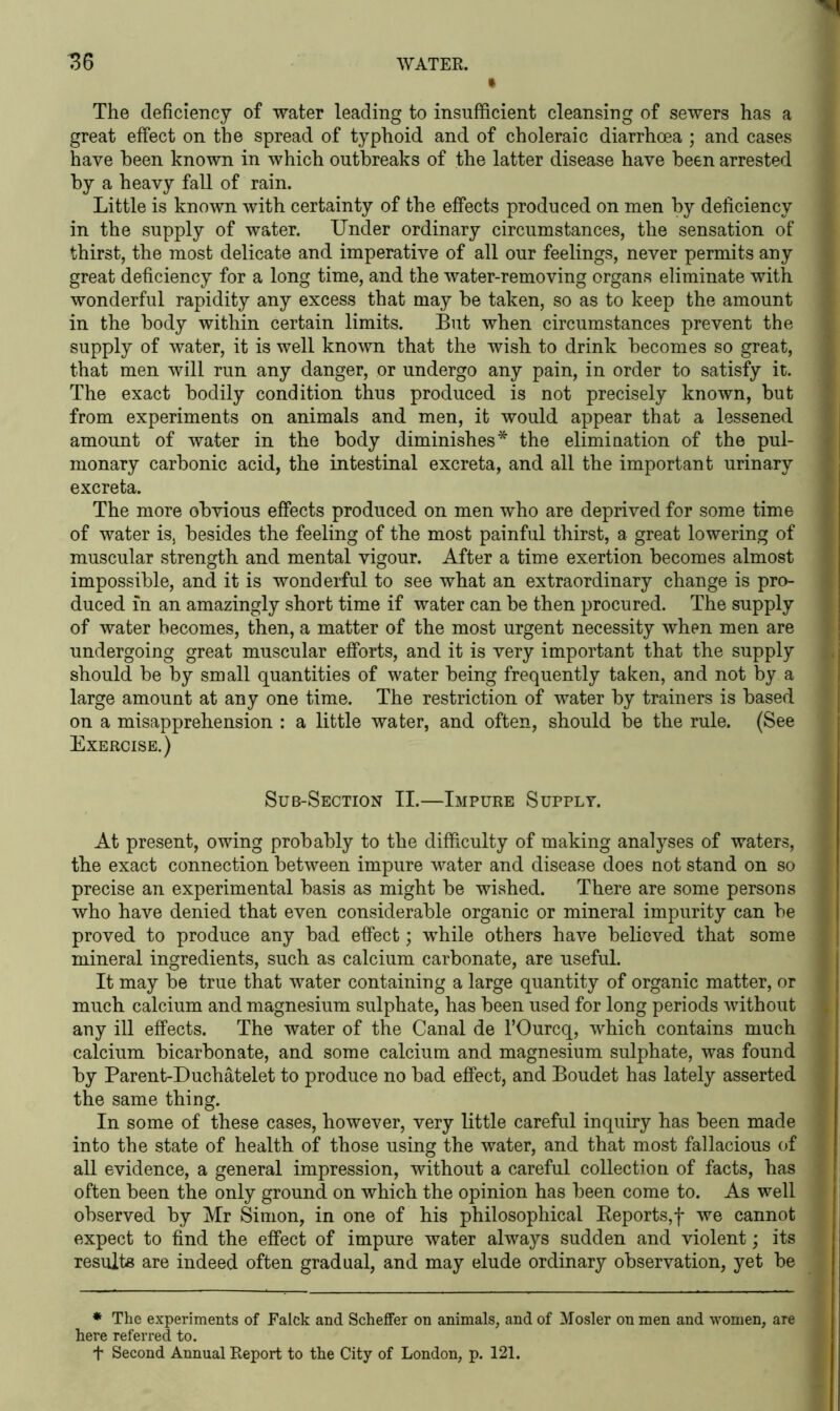 « The deficiency of water leading to insufficient cleansing of sewers has a great effect on the spread of typhoid and of choleraic diarrhoea ; and cases have been known in which outbreaks of the latter disease have been arrested by a heavy fall of rain. Little is known with certainty of the effects produced on men by deficiency in the supply of water. Under ordinary circumstances, the sensation of thirst, the most delicate and imperative of all our feelings, never permits any great deficiency for a long time, and the water-removing organs eliminate with wonderful rapidity any excess that may be taken, so as to keep the amount in the body within certain limits. But when circumstances prevent the supply of water, it is well known that the wish to drink becomes so great, that men will run any danger, or undergo any pain, in order to satisfy it. The exact bodily condition thus produced is not precisely known, but from experiments on animals and men, it would appear that a lessened amount of water in the body diminishes* the elimination of the pul- monary carbonic acid, the intestinal excreta, and all the important urinary excreta. The more obvious effects produced on men who are deprived for some time of water is, besides the feeling of the most painful thirst, a great lowering of muscular strength and mental vigour. After a time exertion becomes almost impossible, and it is wonderful to see what an extraordinary change is pro- duced in an amazingly short time if water can be then procured. The supply of water becomes, then, a matter of the most urgent necessity when men are undergoing great muscular efforts, and it is very important that the supply should be by small quantities of water being frequently taken, and not by a large amount at any one time. The restriction of water by trainers is based on a misapprehension : a little water, and often, should be the rule. (See Exercise.) Sub-Section II.—Impure Supply. At present, owing probably to the difficulty of making analyses of waters, the exact connection between impure water and disease does not stand on so precise an experimental basis as might be wished. There are some persons who have denied that even considerable organic or mineral impurity can be proved to produce any bad effect; while others have believed that some mineral ingredients, such as calcium carbonate, are useful. It may be true that water containing a large quantity of organic matter, or much calcium and magnesium sulphate, has been used for long periods without any ill effects. The water of the Canal de l’Ourcq, which contains much calcium bicarbonate, and some calcium and magnesium sulphate, was found by Parent-Duchatelet to produce no bad effect, and Boudet has lately asserted the same thing. In some of these cases, however, very little careful inquiry has been made into the state of health of those using the water, and that most fallacious of all evidence, a general impression, without a careful collection of facts, has often been the only ground on which the opinion has been come to. As well observed by Mr Simon, in one of his philosophical Reports,f we cannot expect to find the effect of impure water always sudden and violent; its results are indeed often gradual, and may elude ordinary observation, yet be * The experiments of Falck and Scheffer on animals, and of Mosler on men and women, are here referred to. f Second Annual Report to the City of London, p. 121.