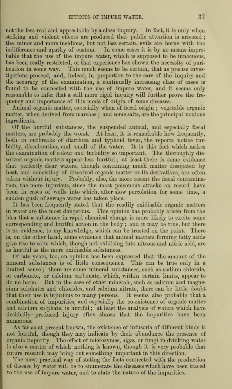 ; not the less real and appreciable by a close inquiry. In fact, it is only when striking and violent elfects are produced that public attention is arrested ; the minor and more insidious, but not less certain, evils are borne with the I indifference and apathy of custom. In some cases it is by no means iinpro- [ bable that the use of the impure water, which is supposed to be innocuous, has been really restricted, or that experience has shown the necessity of puri- fication in some way. This much seems to be certain, that as precise inves- tigations proceed, and, indeed, in proportion to the care of the inquiry and the accuracy of the examination, a continually increasing class of cases is found to be connected with the use of impure water, and it seems only reasonable to infer that a still more rigid inquiry will further prove the fre- quency and importance of this mode of origin of some diseases. Animal organic matter, especially when of faecal origin ; vegetable organic matter, when derived from marshes ; and some salts, are the principal noxious ingredients. { Of the hurtful substances, the suspended animal, and especially faecal matters, are probably the worst. At least, it is remarkable how frequently, both in outbreaks of diarrhoea and typhoid fever, the reports notice tur- bidity, discoloration, and smell of the water. It is this fact which makes the examination of colour and turbidity so important. The thoroughly dis- solved organic matters appear less hurtful; at least there is some evidence that perfectly clear waters, though containing much matter dissipated by heat, and consisting of dissolved organic matter or its derivatives, are often taken without injury. Probably, also, the more recent the faecal contamina- tion, the more injurious, since the most poisonous attacks on record have been in cases of wells into which, after slow percolation for some time, a sudden gush of sewage water has taken place. It has been frequently stated that the readily oxidisable organic matters in water are the most dangerous. This opinion has probably arisen from the idea that a substance in rapid chemical change is more likely to excite some I corresponding and hurtful action in the body ; and it may be true, but there I is no evidence, to my knowledge, which can be trusted on the point. There is, on the other hand, some evidence that animal matters forming fatty acids give rise to salts which, though not oxidising into nitrous and nitric acid, are i as hurtful as the more oxidisable substances. Of late years, too, an opinion has been expressed that the amount of the mineral substances is of little consequence. This can be true only in a limited sense ; there are some mineral substances, such as sodium chloride, or carbonate, or calcium carbonate, which, within certain limits, appear to do no harm. But in the case of other minerals, such as calcium and magne- sium sulphates and chlorides, and calcium nitrate, there can be little doubt that their use is injurious to many persons. It seems also probable that a combination of impurities, and especially the co-existence of organic matter and calcium sulphate, is hurtful; at least the analysis of waters which have decidedly produced injury often shows that the impurities have been numerous. As far as at present known, the existence of infusoria of different kinds is not hurtful, though they may indicate by their abundance the presence of organic impurity. The effect of mierozymes, algae, or fungi in drinking water is also a matter of which nothing is known, though it is very probable that future research may bring out something important in this direction. The most practical way of stating the facts connected with the production of disease by water will be to enumerate the diseases which have been traced to the use of impure water, and to state the nature of the impurities.