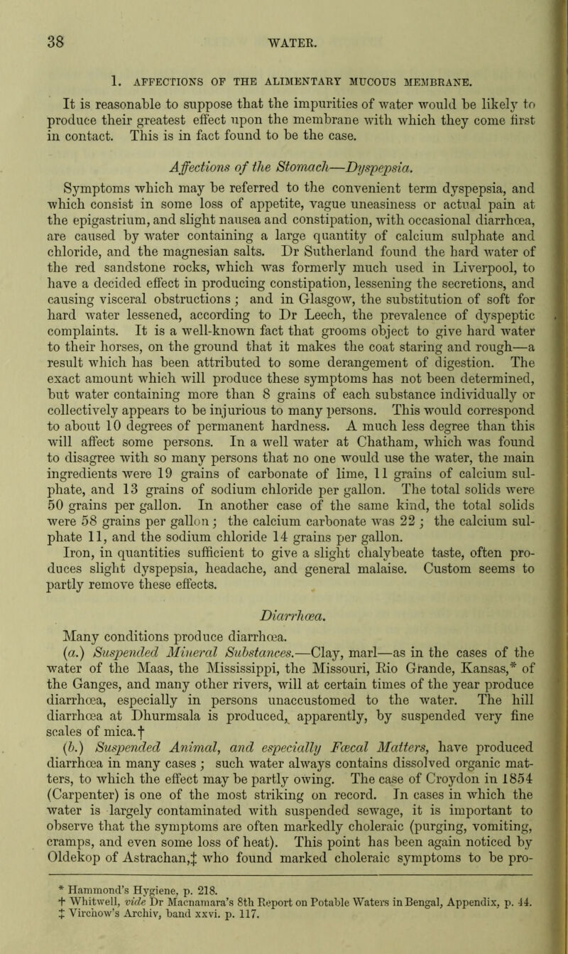 1. AFFECTIONS OF THE ALIMENTARY MUCOUS MEMBRANE. It is reasonable to suppose that the impurities of water would be likely to produce their greatest effect upon the membrane with which they come first in contact. This is in fact found to be the case. Affections of the Stomach—Dyspepsia. Symptoms which may be referred to the convenient term dyspepsia, and which consist in some loss of appetite, vague uneasiness or actual pain at the epigastrium, and slight nausea and constipation, with occasional diarrhoea, are caused by water containing a large quantity of calcium sulphate and chloride, and the magnesian salts. Dr Sutherland found the hard water of the red sandstone rocks, which was formerly much used in Liverpool, to have a decided effect in producing constipation, lessening the secretions, and causing visceral obstructions ; and in Glasgow, the substitution of soft for hard water lessened, according to Dr Leech, the prevalence of dyspeptic complaints. It is a well-known fact that grooms object to give hard water to their horses, on the ground that it makes the coat staring and rough—a result which has been attributed to some derangement of digestion. The exact amount which will produce these symptoms has not been determined, but water containing more than 8 grains of each substance individually or collectively appears to be injurious to many persons. This would correspond to about 10 degrees of permanent hardness. A much less degree than this will affect some persons. In a well water at Chatham, which was found to disagree with so many persons that no one would use the water, the main ingredients were 19 grains of carbonate of lime, 11 grains of calcium sul- phate, and 13 grains of sodium chloride per gallon. The total solids were 50 grains per gallon. In another case of the same kind, the total solids were 58 grains per gallon; the calcium carbonate was 22 ; the calcium sul- phate 11, and the sodium chloride 14 grains per gallon. Iron, in quantities sufficient to give a slight chalybeate taste, often pro- duces slight dyspepsia, headache, and general malaise. Custom seems to partly remove these effects. Diarrhoea. Many conditions produce diarrhoea. (a.) Suspended Mineral Substances.—Clay, marl—as in the cases of the water of the Maas, the Mississippi, the Missouri, Eio Grande, Kansas,* * of the Ganges, and many other rivers, will at certain times of the year produce diarrhoea, especially in persons unaccustomed to the water. The hill diarrhoea at Dhurmsala is produced, apparently, by suspended very fine scales of mica.f (b.) Suspended Animal, and especially Faecal Matters, have produced diarrhoea in many cases ; such water always contains dissolved organic mat- ters, to which the effect may be partly owing. The case of Croydon in 1854 (Carpenter) is one of the most striking on record. In cases in which the water is largely contaminated with suspended sewage, it is important to observe that the symptoms are often markedly choleraic (purging, vomiting, cramps, and even some loss of heat). This point has been again noticed by Oldekop of Astrachan,J who found marked choleraic symptoms to be pro- * Hammond's Hygiene, p. 218. *t* Whitwell, vide Dr Macnamara’s 8th Report on Potable Waters in Bengal, Appendix, p. -14. J Virchow’s Archiv, band xxvi. p. 117.