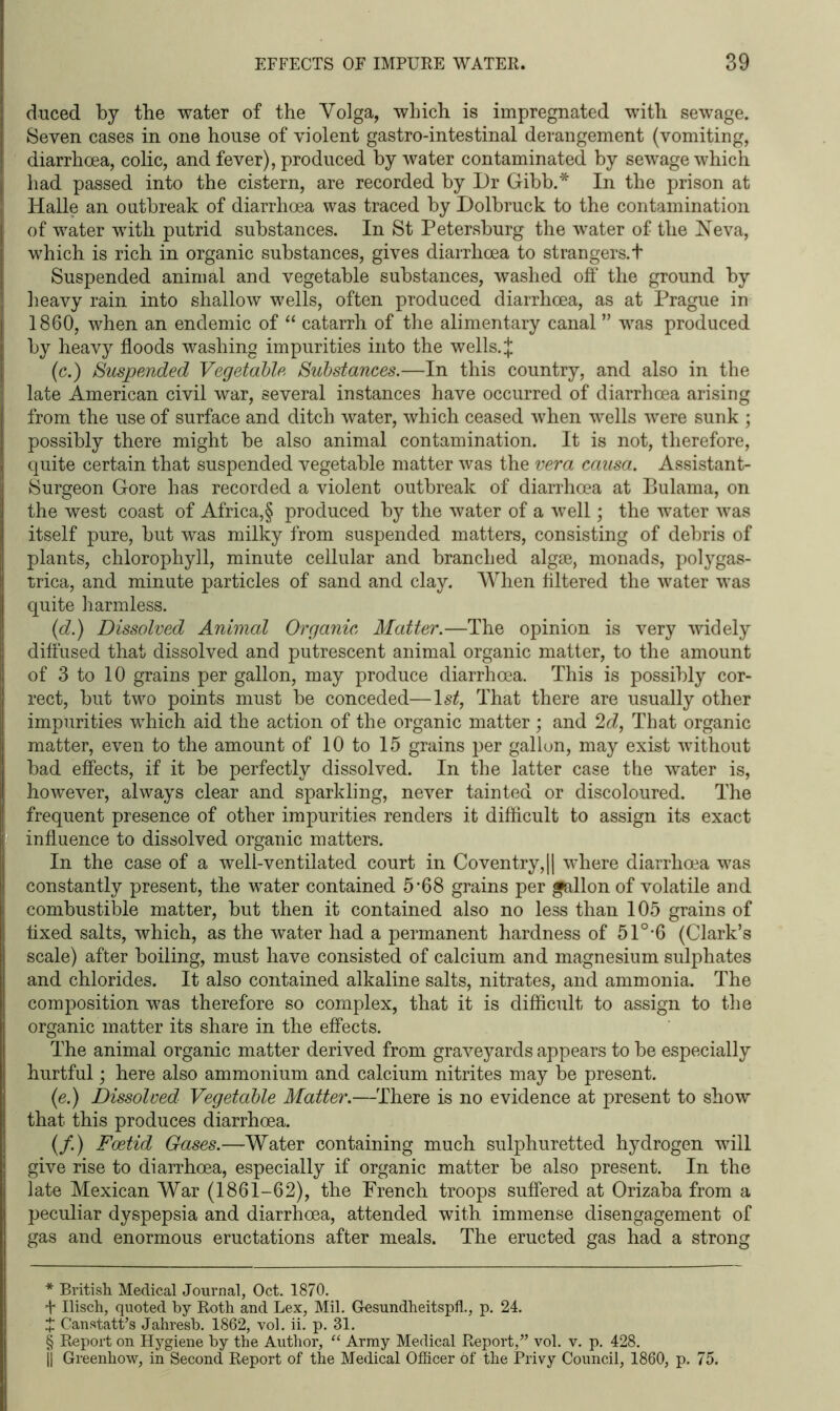 duced by the water of the Volga, which is impregnated with sewage. Seven cases in one house of violent gastro-intestinal derangement (vomiting, diarrhoea, colic, and fever), produced by water contaminated by sewage which had passed into the cistern, are recorded by Dr Gibb.* * * § In the prison at Halle an outbreak of diarrhoea was traced by Dolbruck to the contamination of water with putrid substances. In St Petersburg the water of the Neva, which is rich in organic substances, gives diarrhoea to strangers.t Suspended animal and vegetable substances, washed off the ground by heavy rain into shallow wells, often produced diarrhoea, as at Prague in 1860, when an endemic of “ catarrh of the alimentary canal ” was produced by heavy floods washing impurities into the wells. £ (c.) Suspended Vegetable Substances.—In this country, and also in the late American civil war, several instances have occurred of diarrhoea arising from the use of surface and ditch water, which ceased when wells were sunk ; possibly there might be also animal contamination. It is not, therefore, quite certain that suspended vegetable matter was the vera causa. Assistant- Surgeon Gore has recorded a violent outbreak of diarrhoea at Bulama, on the west coast of Africa,§ produced by the water of a well; the water was itself pure, but was milky from suspended matters, consisting of debris of plants, chlorophyll, minute cellular and branched algae, monads, polygas- trica, and minute particles of sand and clay. When filtered the water was quite harmless. (d.) Dissolved Animal Organic Matter.—The opinion is very widely diffused that dissolved and putrescent animal organic matter, to the amount of 3 to 10 grains per gallon, may produce diarrhoea. This is possibly cor- rect, but two points must be conceded—ls£, That there are usually other impurities which aid the action of the organic matter ; and 2d, That organic matter, even to the amount of 10 to 15 grains per gallon, may exist without bad effects, if it be perfectly dissolved. In the latter case the water is, however, always clear and sparkling, never tainted or discoloured. The frequent presence of other impurities renders it difficult to assign its exact influence to dissolved organic matters. In the case of a well-ventilated court in Coventry, || where diarrhoea was constantly present, the water contained 5’68 grains per gallon of volatile and combustible matter, but then it contained also no less than 105 grains of fixed salts, which, as the water had a permanent hardness of 510,6 (Clark’s scale) after boiling, must have consisted of calcium and magnesium sulphates and chlorides. It also contained alkaline salts, nitrates, and ammonia. The composition was therefore so complex, that it is difficult to assign to the organic matter its share in the effects. The animal organic matter derived from graveyards appears to be especially hurtful; here also ammonium and calcium nitrites may be present. (e.) Dissolved Vegetable Matter.—There is no evidence at present to show that this produces diarrhoea. (/.) Foetid Gases.—Water containing much sulphuretted hydrogen will give rise to diarrhoea, especially if organic matter be also present. In the late Mexican War (1861-62), the Trench troops suffered at Orizaba from a peculiar dyspepsia and diarrhoea, attended with immense disengagement of gas and enormous eructations after meals. The eructed gas had a strong * British Medical Journal, Oct. 1870. t Ilisch, quoted by Roth and Lex, Mil. Gesundheitspfl., p. 24. + Canstatt’s Jahresb. 1862, vol. ii. p. 31. § Report on Hygiene by the Author, “ Army Medical Report,” vol. v. p. 428. }| Greenhow, in Second Report of the Medical Officer of the Privy Council, 1860, p. 75.