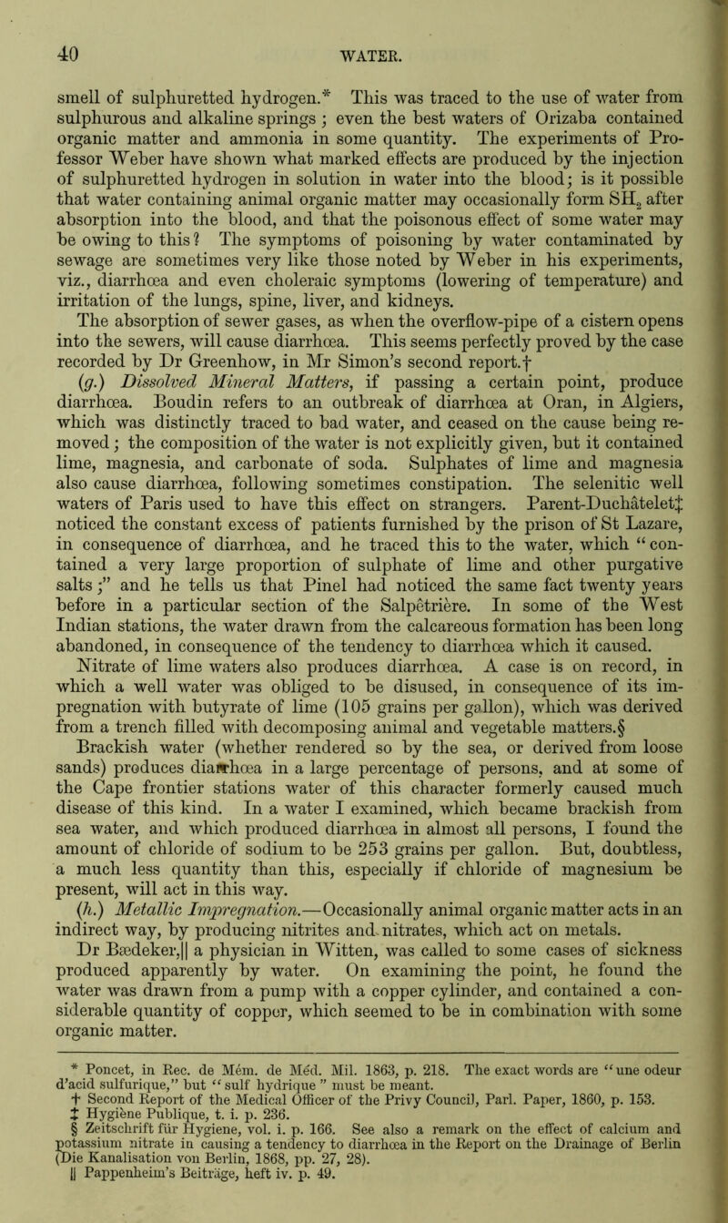 smell of sulphuretted hydrogen.* * * § This was traced to the use of water from sulphurous and alkaline springs ; even the best waters of Orizaba contained organic matter and ammonia in some quantity. The experiments of Pro- fessor Weber have shown what marked effects are produced by the injection of sulphuretted hydrogen in solution in water into the blood; is it possible that water containing animal organic matter may occasionally form SH2 after absorption into the blood, and that the poisonous effect of some water may be owing to this ? The symptoms of poisoning by water contaminated by sewage are sometimes very like those noted by Weber in his experiments, viz., diarrhoea and even choleraic symptoms (lowering of temperature) and irritation of the lungs, spine, liver, and kidneys. The absorption of sewer gases, as when the overflow-pipe of a cistern opens into the sewers, will cause diarrhoea. This seems perfectly proved by the case recorded by Dr Greenhow, in Mr Simon’s second report.f (g.) Dissolved Mineral Matters, if passing a certain point, produce diarrhoea. Boudin refers to an outbreak of diarrhoea at Oran, in Algiers, which was distinctly traced to bad water, and ceased on the cause being re- moved ; the composition of the water is not explicitly given, but it contained lime, magnesia, and carbonate of soda. Sulphates of lime and magnesia also cause diarrhoea, following sometimes constipation. The selenitic well waters of Paris used to have this effect on strangers. Parent-Duchateletj: noticed the constant excess of patients furnished by the prison of St Lazare, in consequence of diarrhoea, and he traced this to the water, which “ con- tained a very large proportion of sulphate of lime and other purgative saltsand he tells us that Pinel had noticed the same fact twenty years before in a particular section of the Salpetriere. In some of the West Indian stations, the water drawn from the calcareous formation has been long abandoned, in consequence of the tendency to diarrhoea which it caused. Nitrate of lime waters also produces diarrhoea. A case is on record, in which a well water was obliged to be disused, in consequence of its im- pregnation with butyrate of lime (105 grains per gallon), which was derived from a trench filled with decomposing animal and vegetable matters.§ Brackish water (whether rendered so by the sea, or derived from loose sands) produces diarrhoea in a large percentage of persons, and at some of the Cape frontier stations water of this character formerly caused much disease of this kind. In a water I examined, which became brackish from sea water, and which produced diarrhoea in almost all persons, I found the amount of chloride of sodium to be 253 grains per gallon. But, doubtless, a much less quantity than this, especially if chloride of magnesium be present, will act in this way. (h.) Metallic Impregnation.—Occasionally animal organic matter acts in an indirect way, by producing nitrites and. nitrates, which act on metals. Dr Baedeker,11 a physician in Witten, was called to some cases of sickness produced apparently by water. On examining the point, he found the water was drawn from a pump with a copper cylinder, and contained a con- siderable quantity of copper, which seemed to be in combination with some organic matter. * Poncet, in Rec. de Mem. de Mdd. Mil. 1863, p. 218. The exact words are “une odeur d’acid sulfurique,” hut “ suit hydrique ” must be meant. + Second Report of the Medical Officer of the Privy Council, Pari. Paper, 1860, p. 153. X Hygiene Publique, t. i. p. 236. § Zeitschrift fur Hygiene, vol. i. p. 166. See also a remark on the effect of calcium and potassium nitrate in causing a tendency to diarrhoea in the Report on the Drainage of Berlin (Die Kanalisation von Berlin, 1868, pp. 27, 28). |J Pappenheim’s Beitrage, heft iv. p. 49.