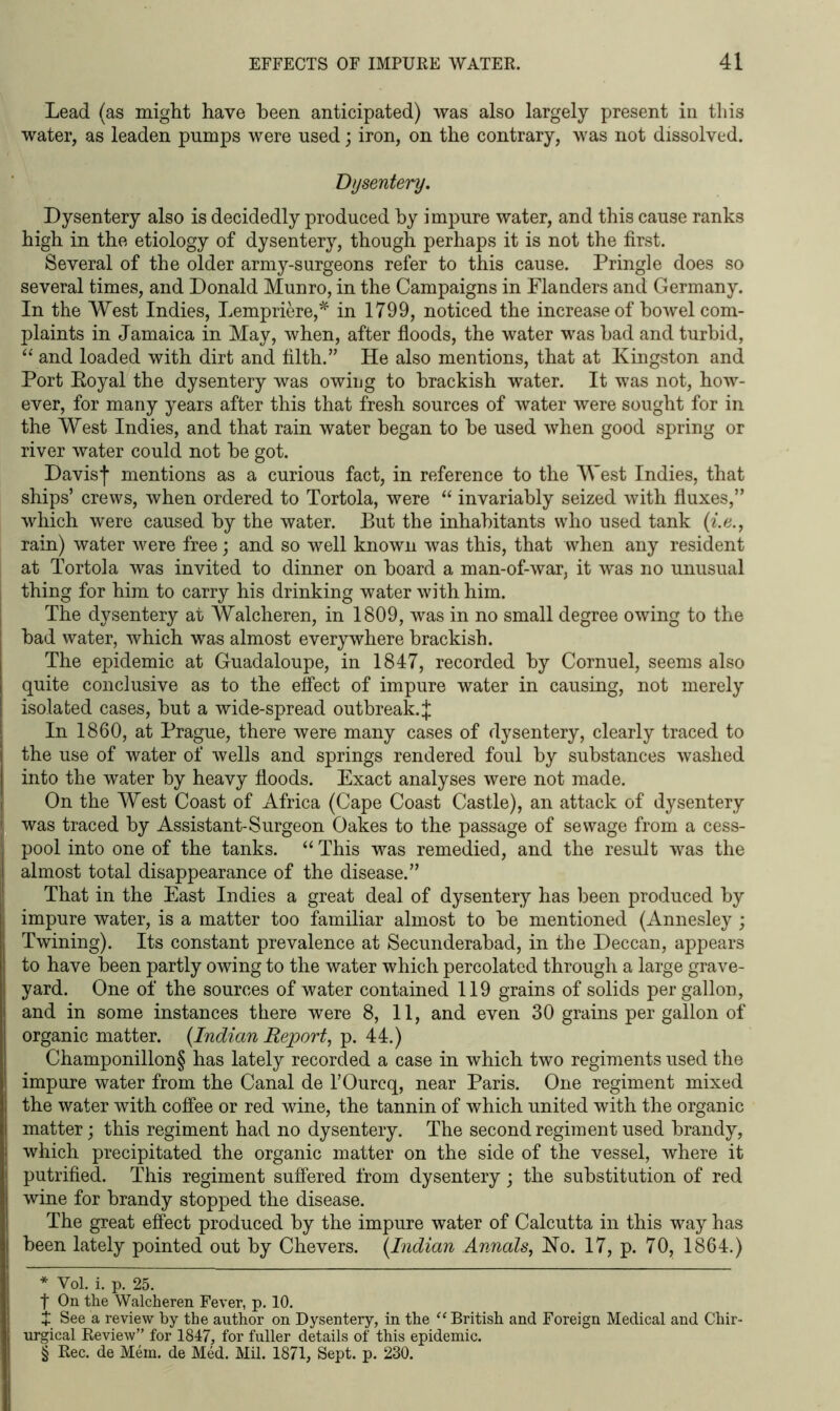 Lead (as might have been anticipated) was also largely present in this water, as leaden pumps were used; iron, on the contrary, was not dissolved. Dysentery. Dysentery also is decidedly produced by impure water, and this cause ranks high in the etiology of dysentery, though perhaps it is not the first. Several of the older army-surgeons refer to this cause. Pringle does so several times, and Donald Munro, in the Campaigns in Flanders and Germany. In the West Indies, Lempriere,* * * § in 1799, noticed the increase of bowel com- plaints in Jamaica in May, when, after floods, the water was bad and turbid, “ and loaded with dirt and filth.” He also mentions, that at Kingston and Port Eoyal the dysentery was owing to brackish water. It was not, how- ever, for many years after this that fresh sources of water were sought for in the West Indies, and that rain water began to be used when good spring or river water could not be got. Davisf mentions as a curious fact, in reference to the West Indies, that ships’ crews, when ordered to Tortola, were “ invariably seized with fluxes,” which were caused by the water. But the inhabitants who used tank (i.e., rain) water were free; and so well known was this, that when any resident at Tortola was invited to dinner on board a man-of-war, it was no unusual thing for him to carry his drinking water with him. The dysentery at Walcheren, in 1809, was in no small degree owing to the bad water, which was almost everywhere brackish. The epidemic at Guadaloupe, in 1847, recorded by Cornuel, seems also quite conclusive as to the effect of impure water in causing, not merely isolated cases, but a wide-spread outbreak.J In 1860, at Prague, there were many cases of dysentery, clearly traced to the use of water of wells and springs rendered foul by substances washed into the water by heavy floods. Exact analyses were not made. On the West Coast of Africa (Cape Coast Castle), an attack of dysentery was traced by Assistant-Surgeon Oakes to the passage of sewage from a cess- pool into one of the tanks. “ This was remedied, and the result was the almost total disappearance of the disease.” That in the East Indies a great deal of dysentery has been produced by impure water, is a matter too familiar almost to be mentioned (Annesley; Twining). Its constant prevalence at Secunderabad, in the Deccan, appears to have been partly owing to the water which percolated through a large grave- yard. One of the sources of water contained 119 grains of solids per gallon, and in some instances there were 8, 11, and even 30 grains per gallon of organic matter. (Indian Report, p. 44.) Champonillon§ has lately recorded a case in which two regiments used the impure water from the Canal de l’Ourcq, near Paris. One regiment mixed the water with coffee or red wine, the tannin of which united with the organic matter; this regiment had no dysentery. The second regiment used brandy, which precipitated the organic matter on the side of the vessel, where it putrified. This regiment suffered from dysentery; the substitution of red wine for brandy stopped the disease. The great effect produced by the impure water of Calcutta in this way has been lately pointed out by Chevers. (Indian Annals, Ho. 17, p. 70, 1864.) * Vol. i. p. 25. f On the Walcheren Fever, p. 10. + See a review by the author on Dysentery, in the “ British and Foreign Medical and Chir- urgical Review” for 1847, for fuller details of this epidemic. § Rec. de Mem. de Med. Mil. 1871, Sept. p. 230.