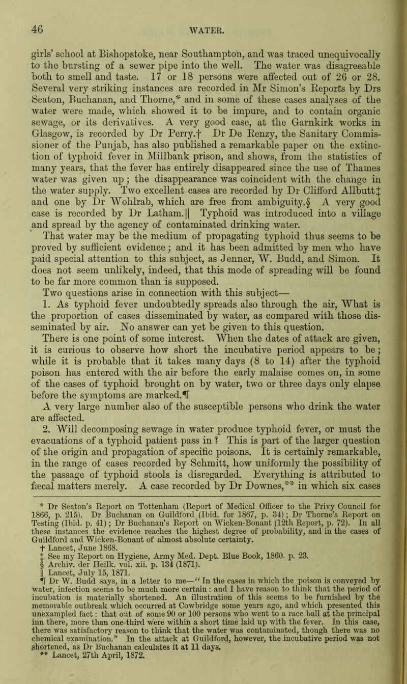 girls’ school at Bisbopstoke, near Southampton, and was traced unequivocally to the bursting of a sewer pipe into the well. The water was disagreeable both to smell and taste. 17 or 18 persons were affected out of 26 or 28. Several very striking instances are recorded in Mr Simon’s Reports by Drs Seaton, Buchanan, and Thorne,* * * § ** and in some of these cases analyses of the water were made, which showed it to be impure, and to contain organic sewage, or its derivatives. A very good case, at the Garnkirk works in Glasgow, is recorded by Dr Perry, f Dr De Renzy, the Sanitary Commis- sioner of the Punjab, has also published a remarkable paper on the extinc- tion of typhoid fever in Millbank prison, and shows, from the statistics of many years, that the fever has entirely disappeared since the use of Thames water was given up; the disappearance was coincident with the change in the water supply. Two excellent cases are recorded by Dr Clifford Allbutt J and one by Dr Wohlrab, which are free from ambiguity. § A very good case is recorded by Dr Latham. || Typhoid was introduced into a village and spread by the agency of contaminated drinking water. That water may be the medium of propagating typhoid thus seems to be proved by sufficient evidence; and it has been admitted by men who have paid special attention to this subject, as Jenner, W. Budd, and Simon. It does not seem unlikely, indeed, that this mode of spreading will be found to be far more common than is supposed. Two questions arise in connection with this subject— 1. As typhoid fever undoubtedly spreads also through the air, What is the proportion of cases disseminated by water, as compared with those dis- seminated by air. ISTo answer can yet be given to this question. There is one point of some interest. When the dates of attack are given, it is curious to observe how short the incubative period appears to be; while it is probable that it takes many days (8 to 14) after the typhoid poison has entered with the air before the early malaise comes on, in some of the cases of typhoid brought on by water, two or three days only elapse before the symptoms are marked.IT A very large number also of the susceptible persons who drink the water are affected. 2. Will decomposing sewage in water produce typhoid fever, or must the evacuations of a typhoid patient pass in ? This is part of the larger question of the origin and propagation of specific poisons. It is certainly remarkable, in the range of cases recorded by Schmitt, how uniformly the possibility of the passage of typhoid stools is disregarded. Everything is attributed to faecal matters merely. A case recorded by Dr Downes,45-* in which six cases * Dr Seaton’s Report on Tottenham (Report of Medical Officer to the Privy Council for 1866, p. 215). Dr Buchanan on Guildford (Ibid, for 1867, p. 34); Dr Thorne’s Report on Testing (Ibid. p. 41); Dr Buchanan’s Report on Wicken-Bonant (12th Report, p. 72). In all these instances the evidence reaches the highest degree of probability, and in the cases of Guildford and Wicken-Bonant of almost absolute certainty. 4* Lancet, June 1868. \ See my Report on Hygiene, Army Med. Dept. Blue Book, 1860. p. 23. § Archiv. der Heilk. vol. xii. p. 134 (1871). || Lancet, July 15, 1871. Dr W. Budd says, in a letter to me—“ In the cases in which the poison is conveyed by water, infection seems to be much more certain : and I have reason to think that the period of incubation is materially shortened. An illustration of this seems to be furnished by the memorable outbreak which occurred at Cowbridge some years ago, and which presented this unexampled fact: that out of some 90 or 100 persons who went to a race ball at the principal inn there, more than one-third w'ere within a short time laid up with the fever. In this case, there was satisfactory reason to think that the water was contaminated, though there was no chemical examination.” In the attack at Guildford, however, the incubative period was not shortened, as Dr Buchanan calculates it at 11 days. ** Lancet, 27th April, 1872.