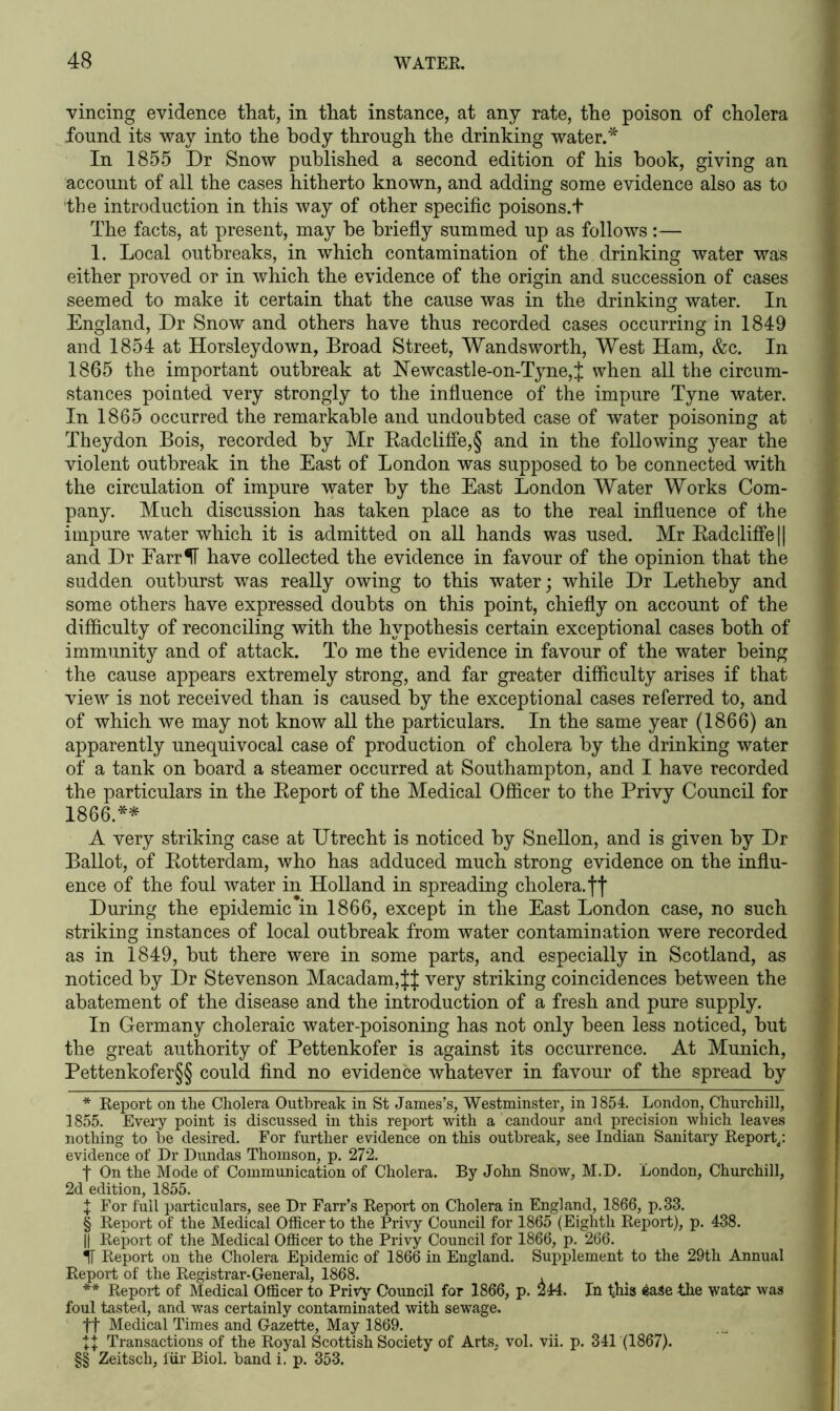 vincing evidence that, in that instance, at any rate, the poison of cholera found its way into the body through the drinking water.-55. In 1855 Dr Snow published a second edition of his hook, giving an account of all the cases hitherto known, and adding some evidence also as to ’the introduction in this way of other specific poisons.t The facts, at present, may he briefly summed up as follows:— 1. Local outbreaks, in which contamination of the drinking water was either proved or in which the evidence of the origin and succession of cases seemed to make it certain that the cause was in the drinking water. In England, Dr Snow and others have thus recorded cases occurring in 1849 and 1854 at Horsleydown, Broad Street, Wandsworth, West Ham, &c. In 1865 the important outbreak at Hewcastle-on-Tyne,J when all the circum- stances pointed very strongly to the influence of the impure Tyne water. In 1865 occurred the remarkable and undoubted case of water poisoning at Theydon Bois, recorded by Mr Radclifle,§ and in the following year the violent outbreak in the East of London was supposed to he connected with the circulation of impure water by the East London Water Works Com- pany. Much discussion has taken place as to the real influence of the impure water which it is admitted on all hands was used. Mr Radclifle|| and Dr EarrIF have collected the evidence in favour of the opinion that the sudden outburst was really owing to this water; while Dr Lethehy and some others have expressed doubts on this point, chiefly on account of the difficulty of reconciling with the hypothesis certain exceptional cases both of immunity and of attack. To me the evidence in favour of the water being the cause appears extremely strong, and far greater difficulty arises if that view is not received than is caused by the exceptional cases referred to, and of which we may not know all the particulars. In the same year (1866) an apparently unequivocal case of production of cholera by the drinking water of a tank on hoard a steamer occurred at Southampton, and I have recorded the particulars in the Report of the Medical Officer to the Privy Council for 1866.* * * § ** * * §§ A very striking case at Utrecht is noticed by Snellon, and is given by Dr Ballot, of Rotterdam, who has adduced much strong evidence on the influ- ence of the foul water in Holland in spreading cholera, ff During the epidemic in 1866, except in the East London case, no such striking instances of local outbreak from water contamination were recorded as in 1849, hut there were in some parts, and especially in Scotland, as noticed by Dr Stevenson Macadam,JJ very striking coincidences between the abatement of the disease and the introduction of a fresh and pure supply. In Germany choleraic water-poisoning has not only been less noticed, but the great authority of Pettenkofer is against its occurrence. At Munich, Pettenkofer§§ could find no evidence whatever in favour of the spread by * Report on the Cholera Outbreak in St James’s, Westminster, in 1854. London, Churchill, 1855. Every point is discussed in this report with a candour and precision which leaves nothing to be desired. For further evidence on this outbreak, see Indian Sanitary Report,: evidence of Dr Dundas Thomson, p. 272. | On the Mode of Communication of Cholera. By John Snow, M.D. London, Churchill, 2d edition, 1855. \ For full particulars, see Dr Farr’s Report on Cholera in England, 1866, p.33. § Report of the Medical Officer to the Privy Council for 1865 (Eighth Report), p. 438. || Report of the Medical Officer to the Privy Council for 1866, p. 266. IT Report on the Cholera Epidemic of 1866 in England. Supplement to the 29th Annual Report of the Registrar-General, 1868. ** Report of Medical Officer to Privy Council for 1866, p. 244. In this iase the water was foul tasted, and was certainly contaminated with sewage. ft Medical Times and Gazette, May 1869. Transactions of the Royal Scottish Society of Arts, vol. vii. p. 341 (1867). §§ Zeitsch, fur Biol, band i. p. 353.