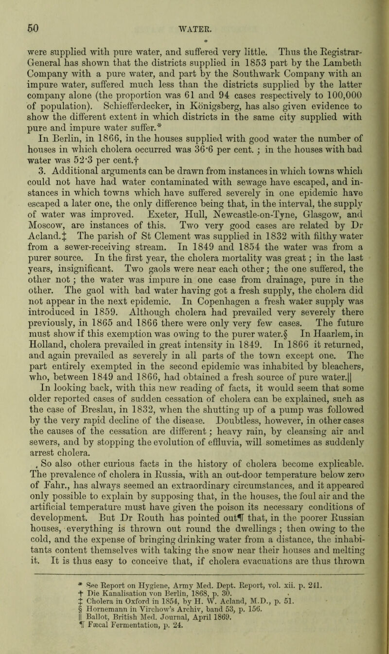 were supplied with pure water, and suffered very little. Thus the Registrar- General has shown that the districts supplied in 1853 part by the Lambeth Company with a pure water, and part by the Southwark Company with an impure water, suffered much less than the districts supplied by the latter company alone (the proportion was 61 and 94 cases respectively to 100,000 of population). Schiefferdecker, in Konigsberg, has also given evidence to show the different extent in which districts in the same city supplied with pure and impure water suffer. * * * § In Berlin, in 1866, in the houses supplied with good water the number of houses in which cholera occurred was 36 #6 per cent. ; in the houses with bad water was 52f3 per cent.f 3. Additional arguments can be drawn from instances in which towns which could not have had water contaminated with sewage have escaped, and in- stances in which towns which have suffered severely in one epidemic have escaped a later one, the only difference being that, in the interval, the supply of water was improved. Exeter, Hull, Newcastle-on-Tyne, Glasgow, and Moscow, are instances of this. Two very good cases are related by Dr Acland.J The parish of St Clement was supplied in 1832 with filthy water from a sewer-receiving stream. In 1849 and 1854 the water was from a purer source. In the first year, the cholera mortality was great; in the last years, insignificant. Two gaols were near each other; the one suffered, the other not; the water was impure in one case from drainage, pure in the other. The gaol -with bad water having got a fresh supply, the cholera did not appear in the next epidemic. In Copenhagen a fresh water supply was introduced in 1859. Although cholera had prevailed very severely there previously, in 1865 and 1866 there were only very few cases. The future must show if this exemption was owing to the purer water. § In Haarlem, in Holland, cholera prevailed in great intensity in 1849. In 1866 it returned, and again prevailed as severely in all parts of the town except one. The part entirely exempted in the second epidemic was inhabited by bleachers, who, between 1849 and 1866, had obtained a fresh source of pure water.|| In looking back, with this new reading of facts, it would seem that some older reported cases of sudden cessation of cholera can be explained, such as the case of Breslau, in 1832, when the shutting up of a pump was followed by the very rapid decline of the disease. Doubtless, however, in other cases the causes of the cessation are different; heavy rain, by cleansing air and sewers, and by stopping the evolution of effluvia, will sometimes as suddenly arrest cholera. , So also other curious facts in the history of cholera become explicable. The prevalence of cholera in Russia, with an out-door temperature below zero of Eahr., has always seemed an extraordinary circumstances, and it appeared only possible to explain by supposing that, in the houses, the foul air and the artificial temperature must have given the poison its necessary conditions of development. But Dr Routh has pointed outlT that, in the poorer Russian houses, everything is thrown out round the dwellings ; then owing to the cold, and the expense of bringing drinking water from a distance, the inhabi- tants content themselves with taking the snow near their houses and melting it. It is thus easy to conceive that, if cholera evacuations are thus thrown * See Report on Hygiene, Army Med. Dept. Report, vol. xii. p. 241. t Die Kanalisation von Berlin, 1868, p. 30. J Cholera in Oxford in 1854, by H. W. Acland, M.D., p. 51. § Hornemann in Virchow’s Archiv, band 53, p. 156. || Ballot, British Med. Journal, April 1869. IF Fsecal Fermentation, p. 24.