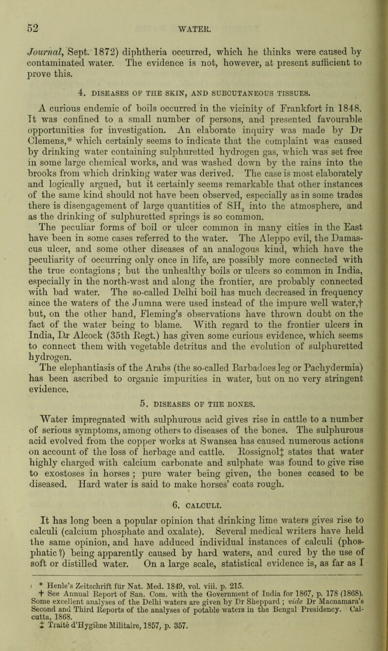 Journal, Sept. 1872) diphtheria occurred, which he thinks were caused by- contaminated water. The evidence is not, however, at present sufficient to prove this. 4. DISEASES OF THE SKIN, AND SUBCUTANEOUS TISSUES. A curious endemic of boils occurred in the vicinity of Frankfort in 1848. It was confined to a small number of persons, and presented favourable opportunities for investigation. An elaborate inquiry was made by Dr Clemens,* which certainly seems to indicate that the complaint was caused by drinking water containing sulphuretted hydrogen gas, which was set free in some large chemical works, and was washed down by the rains into the brooks from which drinking water was derived. The case is most elaborately and logically argued, but it certainly seems remarkable that other instances of the same kind should not have been observed, especially as in some trades there is disengagement of large quantities of SH2 into the atmosphere, and as the drinking of sulphuretted springs is so common. The peculiar forms of boil or ulcer common in many cities in the East have been in some cases referred to the water. The Aleppo evil, the Damas- cus ulcer, and some other diseases of an analogous kind, which have the peculiarity of occurring only once in life, are possibly more connected with the true contagions; but the unhealthy boils or ulcers so common in India, especially in the north-west and along the frontier, are probably connected with bad water. The so-called Delhi boil has much decreased in frequency since the waters of the Jumna were used instead of the impure well water,f but, on the other hand, Fleming’s observations have thrown doubt on the fact of the water being to blame. With regard to the frontier ulcers in India, D.r Alcock (35th Eegt.) has given some curious evidence, which seems to connect them with vegetable detritus and the evolution of sulphuretted hydrogen. The elephantiasis of the Arabs (the so-called Barbadoesleg or Pachydermia) has been ascribed to organic impurities in water, but on no very stringent evidence. 5. DISEASES OF THE BONES. Water impregnated with sulphurous acid gives rise in cattle to a number of serious symptoms, among others to diseases of the bones. The sulphurous acid evolved from the copper works at Swansea has caused numerous actions on account of the loss of herbage and cattle. EossignolJ states that water highly charged with calcium carbonate and sulphate was found to give rise to exostoses in horses; pure water being given, the bones ceased to be diseased. Hard water is said to make horses’ coats rough. 6. CALCULI. It has long been a popular opinion that drinking lime waters gives rise to calculi (calcium phosphate and oxalate). Several medical writers have held the same opinion, and have adduced individual instances of calculi (phos- phatic X) being apparently caused by hard waters, and cured by the use of soft or distilled water. On a large scale, statistical evidence is, as far as I i * Henle’s Zeitschrift fur Nat. Med. 1849, vol. viii. p. 215. t See Annual Report of San. Com. with the Government of India for 1867, p. 178 (1868). Some excellent analyses of the Delhi waters are given by Dr Sheppard ; vide Dr Macnamara’s Second and Third Reports of the analyses of potable waters in the Bengal Presidency. Cal- cutta, 1868. £ Traite d’Hygiene Militaire, 1857, p. 357.