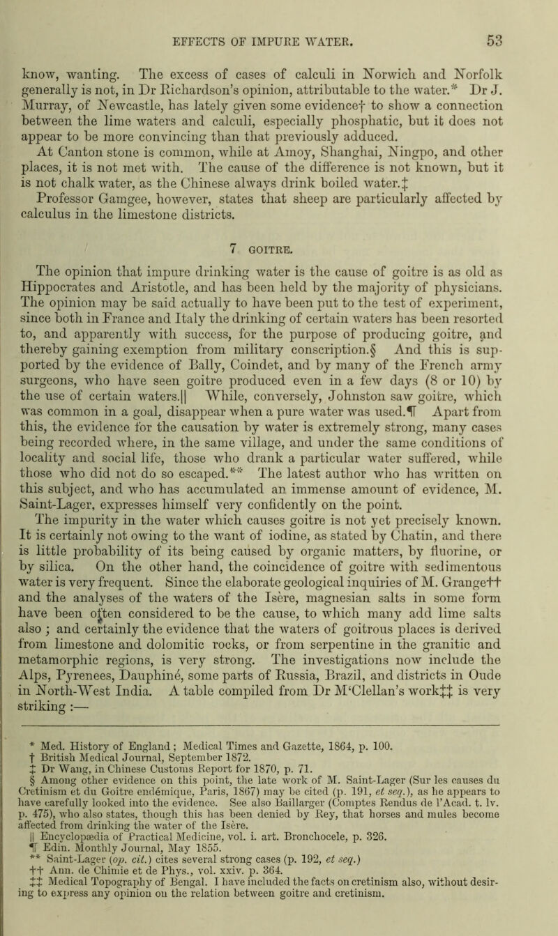 know, wanting. The excess of cases of calculi in Norwich and Norfolk generally is not, in Dr Richardson’s opinion, attributable to the water.* * * § ** Dr J. Murray, of Newcastle, has lately given some evidencef to show a connection between the lime waters and calculi, especially phosphatic, but it does not appear to be more convincing than that previously adduced. At Canton stone is common, while at Amoy, Shanghai, Ningpo, and other places, it is not met with. The cause of the difference is not known, but it is not chalk water, as the Chinese always drink boiled water. J Professor Gamgee, however, states that sheep are particularly affected by calculus in the limestone districts. 7 GOITRE. The opinion that impure drinking water is the cause of goitre is as old as Hippocrates and Aristotle, and has been held by the majority of physicians. The opinion may be said actually to have been put to the test of experiment, since both in Prance and Italy the drinking of certain waters has been resorted to, and apparently with success, for the purpose of producing goitre, find thereby gaining exemption from military conscription.§ And this is sup- ported by the evidence of Bally, Coindet, and by many of the French army surgeons, who have seen goitre produced even in a few days (8 or 10) by the use of certain waters.|| While, conversely, Johnston saw goitre, which was common in a goal, disappear when a pure water was used.IF Apart from this, the evidence for the causation by water is extremely strong, many cases being recorded where, in the same village, and under the same conditions of locality and social life, those who drank a particular water suffered, while those who did not do so escaped.41'* The latest author who has written on this subject, and who has accumulated an immense amount of evidence, M. Saint-Lager, expresses himself very confidently on the point. The impurity in the water which causes goitre is not yet precisely known. It is certainly not owing to the want of iodine, as stated by Chatin, and there is little probability of its being caused by organic matters, by fluorine, or by silica. On the other hand, the coincidence of goitre with sedimentous water is very frequent. Since the elaborate geological inquiries of M. Grangett and the analyses of the waters of the Isere, magnesian salts in some form have been ojten considered to be the cause, to which many add lime salts also ; and certainly the evidence that the waters of goitrous places is derived from limestone and dolomitic rocks, or from serpentine in the granitic and metamorphic regions, is very strong. The investigations now include the Alps, Pyrenees, Dauphine, some parts of Russia, Brazil, and districts in Oude in North-West India. A table compiled from Dr M£Clellan’s workj:}; is very striking :— * Med. History of England ; Medical Times and Gazette, 1864, p. 100. t British Medical Journal, September 1872. X Dr Wang, in Chinese Customs Report for 1870, p. 71. § Among other evidence on this point, the late work of M. Saint-Lager (Sur les causes du Cretinism et du Goitre endemique, Paris, 1867) may be cited (p. 191, et seq.), as he appears to have carefully looked into the evidence. See also Baillarger (Comptes Rendus de l’Acad. t. lv. p. 475), who also states, though this has been denied by Key, that horses and mules become affected from drinking the water of the Isere. || Encyclopaedia of Practical Medicine, vol. i. art. Bronchocele, p. 326. IF Edin. Monthly Journal, May 1855. ** Saint-Lager (op. cit.) cites several strong cases (p. 192, et seq.) ft Ann. de Chimie et de Phys., vol. xxiv. p. 364. XX Medical Topography of Bengal. I have included the facts on cretinism also, without desir- ing to express any opinion on the relation between goitre and cretinism.