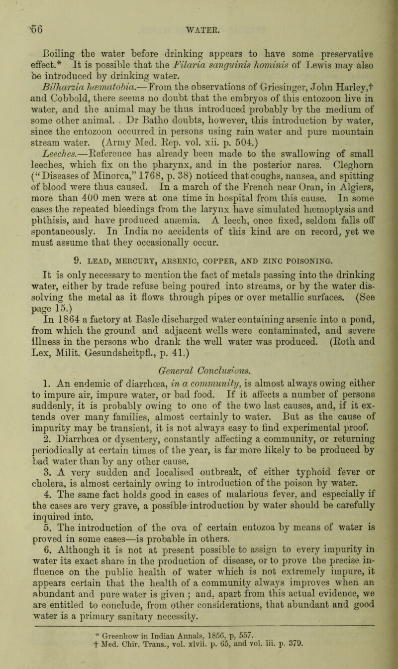 Boiling the water before drinking appears to have some preservative effect.* It is possible that the Filaria sanguinis hominis of Lewis may also be introduced by drinking water. Bilharzia hcematobia.—From the observations of Griesinger, John Harley,t and Cobbold, there seems no doubt that the embryos of this entozoon live in water, and the animal may be thus introduced probably by the medium of some other animal. Dr Batho doubts, however, this introduction by water, since the entozoon occurred in persons using rain water and pure mountain stream water. (Army Med. Rep. vol. xii. p. 504.) Leeches.—Reference has already been made to the swallowing of small leeches, which fix on the pharynx, and in the posterior nares. Cleghorn (“Diseases of Minorca,” 1768, p. 38) noticed that coughs, nausea, and spitting of blood were thus caused. In a march of the French near Oran, in Algiers, more than 400 men were at one time in hospital from this cause. In some cases the repeated bleedings from the larynx have simulated haemoptysis and phthisis, and have produced anaemia. A leech, once fixed, seldom falls off spontaneously. In India no accidents of this kind are on record, yet we must assume that they occasionally occur. 9. LEAD, MERCURY, ARSENIC, COPPER, AND ZINC POISONING. It is only necessary to mention the fact of metals passing into the drinking water, either by trade refuse being poured into streams, or by the water dis- solving the metal as it flows through pipes or over metallic surfaces. (See page 15.) In 1864 a factory at Basle discharged water containing arsenic into a pond, from which the ground and adjacent wells were contaminated, and severe Illness in the persons who drank the well water was produced. (Roth and Lex, Mflit. Gesundsheitpfl., p. 41.) General Conclusions. 1. An endemic of diarrhoea, in a community, is almost always owing either to impure air, impure water, or bad food. If it affects a number of persons suddenly, it is probably owing to one of the two last causes, and, if it ex- tends over many families, almost certainly to water. But as the cause of impurity may be transient, it is not always easy to find experimental proof. 2. Diarrhoea or dysentery, constantly affecting a community, or returning periodically at certain times of the year, is far more likely to be produced by bad water than by any other cause. 3. A very sudden and localised outbreak, of either typhoid fever or cholera, is almost certainly owing to introduction of the poison by water. 4. The same fact holds good in cases of malarious fever, and especially if the cases are very grave, a possible- introduction by water should be carefully inquired into. 5. The introduction of the ova of certain entozoa by means of water is proved in some cases—is probable in others. 6. Although it is not at present possible to assign to every impurity in water its exact share in the production of disease, or to prove the precise in- fluence on the public health of water which is not extremely impure, it appears certain that the health of a community always improves when an abundant and pure water is given ; and, apart from this actual evidence, we are entitled to conclude, from other considerations, that abundant and good water is a primary sanitary necessity. * Greenliow in Indian Annals, 1856, p, 557. T Med. Chir. Trans., vol. xlvii. p. 65, and vol. lii. p. 379.