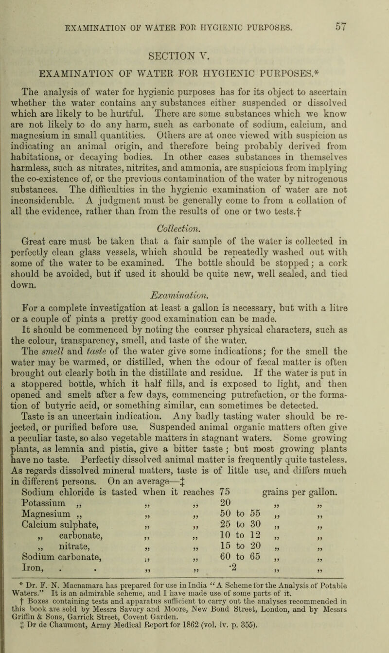 SECTION Y. EXAMINATION OF WATER FOR HYGIENIC PURPOSES.* The analysis of water for hygienic purposes has for its object to ascertain whether the water contains any substances either suspended or dissolved which are likely to be hurtful. There are some substances which we know are not likely to do any harm, such as carbonate of sodium, calcium, and magnesium in small quantities. Others are at once viewed with suspicion as indicating an animal origin, and therefore being probably derived from habitations, or decaying bodies. In other cases substances in themselves harmless, such as nitrates, nitrites, and ammonia, are suspicious from implying ' the co-existence of, or the previous contamination of the water by nitrogenous substances. The difficulties in the hygienic examination of water are not 1 inconsiderable. A judgment must be generally come to from a collation of I all the evidence, rather than from the results of one or two tests.f Collection. Great care must be taken that a fair sample of the water is collected in perfectly clean glass vessels, which should be repeatedly washed out with some of the water to be examined. The bottle should be stopped; a cork should be avoided, but if used it should be quite new, well sealed, and tied down. Examination. For a complete investigation at least a gallon is necessary, but with a litre or a couple of pints a pretty good examination can be made. It should be commenced by noting the coarser physical characters, such as the colour, transparency, smell, and taste of the water. The smell and taste of the water give some indications; for the smell the water may be warmed, or distilled, when the odour of faecal matter is often I brought out clearly both in the distillate and residue. If the water is put in a stoppered bottle, which it half fills, and is exposed to light, and then opened and smelt after a few days, commencing putrefaction, or the forma- tion of butyric acid, or something similar, can sometimes be detected. Taste is an uncertain indication. Any badly tasting water should be re- jected, or purified before use. Suspended animal organic matters often give a peculiar taste, so also vegetable matters in stagnant waters. Some growing plants, as lemnia and pistia, give a bitter taste; but most growing plants have no taste. Perfectly dissolved animal matter is frequently quite tasteless. As regards dissolved mineral matters, taste is of little use, and differs much in different persons. On an average—j; Sodium chloride is tasted when it reaches 75 grains per gallon. Potassium „ if if 20 ff a Magnesium ,, if ff 50 to 55 ff a Calcium sulphate, if if 25 to 30 if a „ carbonate, ff ff 10 to 12 a a „ nitrate, ff ff 15 to 20 a a Sodium carbonate, if ff 60 to 65 a a Iron, ff ff *2 a a * Dr. F. N. Macnamara lias prepared for use in India “ A Scheme for the Analysis of Potable Waters.” It is an admirable scheme, and I have made use of some parts of it. t Boxes containing tests and apparatus sufficient to carry out the analyses recommended in this book are sold by Messrs Savory and Moore, New Bond Street, London, and by Messrs Griffin & Sons, Garrick Street, Covent Garden. + Dr de Chaumont, Army Medical Report for 1862 (vol. iv. p. 355).