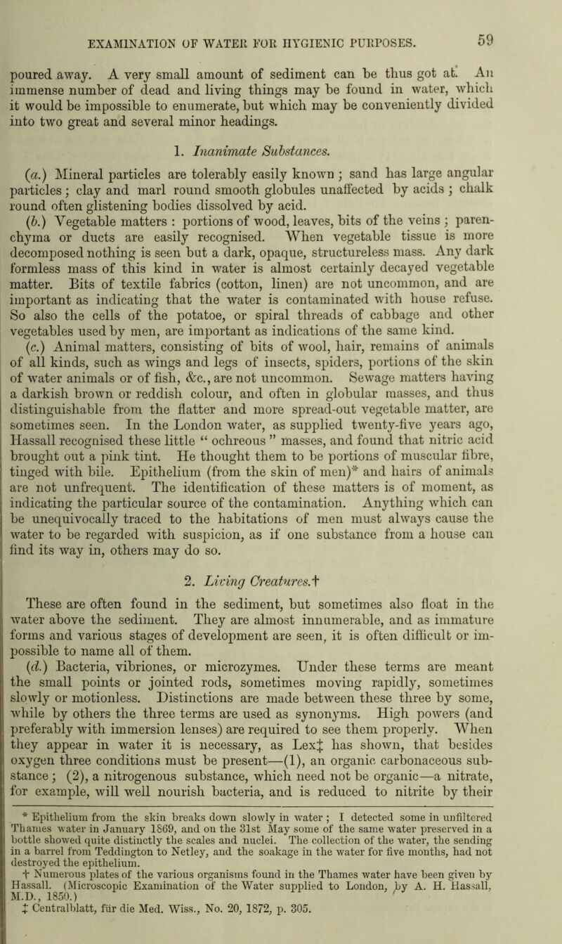 poured away. A very small amount of sediment can be thus got at. An immense number of dead and living things may be found in water, which it would be impossible to enumerate, but which may be conveniently divided into two great and several minor headings. 1. Inanimate Substances. (a.) Mineral particles are tolerably easily known ; sand has large angular particles; clay and marl round smooth globules unaffected by acids ; chalk round often glistening bodies dissolved by acid. (b.) Vegetable matters : portions of wood, leaves, bits of the veins ; paren- chyma or ducts are easily recognised. When vegetable tissue is more decomposed nothing is seen but a dark, opaque, structureless mass. Any dark formless mass of this kind in water is almost certainly decayed vegetable matter. Bits of textile fabrics (cotton, linen) are not uncommon, and are important as indicating that the water is contaminated with house refuse. So also the cells of the potatoe, or spiral threads of cabbage and other vegetables used by men, are important as indications of the same kind. (c.) Animal matters, consisting of bits of wool, hair, remains of animals of all kinds, such as wings and legs of insects, spiders, portions of the skin of water animals or of fish, &c., are not uncommon. Sewage matters having a darkish brown or reddish colour, and often in globular masses, and thus distinguishable from the flatter and more spread-out vegetable matter, are sometimes seen. In the London water, as supplied twenty-five years ago, Hassall recognised these little “ ochreous ” masses, and found that nitric acid brought out a pink tint. He thought them to be portions of muscular fibre, tinged with bile. Epithelium (from the skin of men)* and hairs of animals are not unfrequent. The identification of these matters is of moment, as indicating the particular source of the contamination. Anything which can be unequivocally traced to the habitations of men must always cause the water to be regarded with suspicion, as if one substance from a house can find its way in, others may do so. 2. Living Creatures.t These are often found in the sediment, but sometimes also float in the water above the sediment. They are almost innumerable, and as immature forms and various stages of development are seen, it is often difficult or im- possible to name all of them. (d.) Bacteria, vibriones, or microzymes. Under these terms are meant the small points or jointed rods, sometimes moving rapidly, sometimes slowly or motionless. Distinctions are made between these three by some, while by others the three terms are used as synonyms. High powers (and preferably with immersion lenses) are required to see them properly. When they appear in water it is necessary, as LexJ has shown, that besides oxygen three conditions must be present—(1), an organic carbonaceous sub- stance ; (2), a nitrogenous substance, which need not be organic—a nitrate, for example, will well nourish bacteria, and is reduced to nitrite by their * Epithelium from the skin breaks down slowly in water ; I detected some in unfiltered Thames water in January 1869, and on the 31st May some of the same water preserved in a bottle showed quite distinctly the scales and nuclei. The collection of the water, the sending in a barrel from Teddington to Netley, and the soakage in the water for five months, had not destroyed the epithelium. + Numerous plates of the various organisms found in the Thames water have been given by Hassall. (Microscopic Examination of the Water supplied to London, by A. H. Hassall, M.D., 1850.) + Centralblatt, fur die Med. Wiss., No. 20, 1872, p. 305.