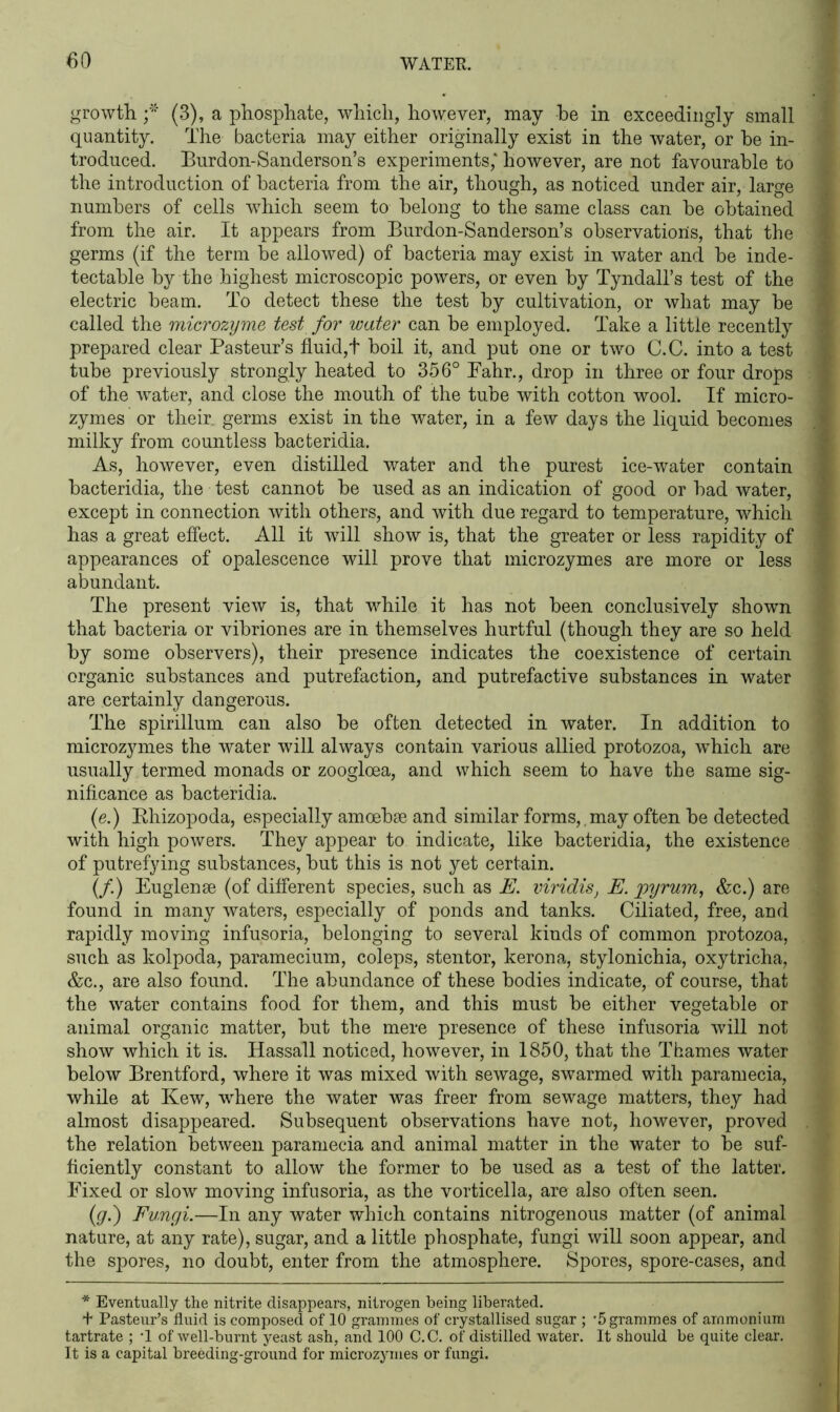 growth f (3), a phosphate, which, however, may be in exceedingly small quantity. The bacteria may either originally exist in the water, or he in- troduced. Burdon-Sanderson’s experiments,* however, are not favourable to the introduction of bacteria from the air, though, as noticed under air, large numbers of cells wrhich seem to belong to the same class can be obtained from the air. It appears from Burdon-Sanderson’s observations, that the germs (if the term be allowed) of bacteria may exist in water and be inde- tectable by the highest microscopic powers, or even by Tyndall’s test of the electric beam. To detect these the test by cultivation, or what may be called the microzyme test for water can be employed. Take a little recently prepared clear Pasteur’s fluid,t boil it, and put one or two C.C. into a test tube previously strongly heated to 356° Fahr., drop in three or four drops of the water, and close the mouth of the tube with cotton wool. If micro- zymes or their, germs exist in the water, in a few days the liquid becomes milky from countless bacteridia. As, however, even distilled water and the purest ice-water contain bacteridia, the test cannot be used as an indication of good or bad water, except in connection with others, and with due regard to temperature, which has a great effect. All it will show is, that the greater or less rapidity of appearances of opalescence will prove that microzymes are more or less abundant. The present view is, that while it has not been conclusively shown that bacteria or vibriones are in themselves hurtful (though they are so held by some observers), their presence indicates the coexistence of certain organic substances and putrefaction, and putrefactive substances in water are certainly dangerous. The spirillum can also be often detected in water. In addition to microzymes the water will always contain various allied protozoa, which are usually termed monads or zoogloea, and which seem to have the same sig- nificance as bacteridia. (e.) Rhizopoda, especially amoebae and similar forms, , may often be detected with high powers. They appear to indicate, like bacteridia, the existence of putrefying substances, but this is not yet certain. (/.) Euglense (of different species, such as E. viridis, E. pyrum, &c.) are found in many waters, especially of ponds and tanks. Ciliated, free, and rapidly moving infusoria, belonging to several kinds of common protozoa, such as kolpoda, paramecium, coleps, stentor, kerona, stylonichia, oxytricha, &c., are also found. The abundance of these bodies indicate, of course, that the water contains food for them, and this must be either vegetable or animal organic matter, but the mere presence of these infusoria will not show which it is. Hassall noticed, however, in 1850, that the Thames water below Brentford, where it was mixed with sewage, swarmed with paramecia, while at Kew, wdiere the water was freer from sewage matters, they had almost disappeared. Subsequent observations have not, however, proved the relation between paramecia and animal matter in the water to be suf- ficiently constant to allow the former to be used as a test of the latter. Fixed or slow moving infusoria, as the vorticella, are also often seen. (<g.) Fungi.—In any water which contains nitrogenous matter (of animal nature, at any rate), sugar, and a little phosphate, fungi will soon appear, and the spores, no doubt, enter from the atmosphere. Spores, spore-cases, and * Eventually the nitrite disappears, nitrogen being liberated. + Pasteur’s fluid is composed of 10 grammes of crystallised sugar ; ‘5 grammes of ammonium tartrate ; T of well-burnt yeast ash, and 100 C.C. of distilled water. It should be quite clear. It is a capital breeding-ground for microzymes or fungi.