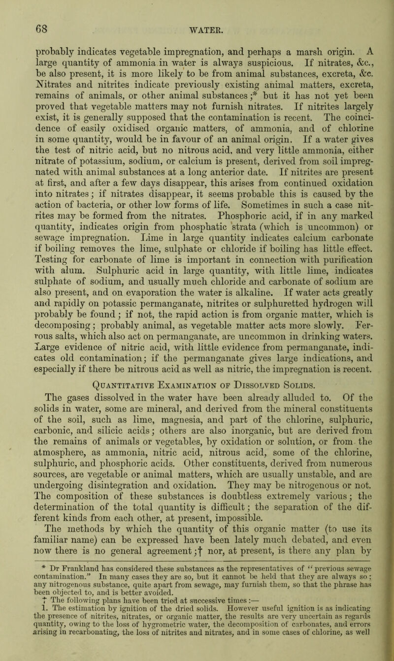 probably indicates vegetable impregnation, and perhaps a marsh origin. A large quantity of ammonia in water is always suspicions. If nitrates, &c., be also present, it is more likely to be from animal substances, excreta, &c. titrates and nitrites indicate previously existing animal matters, excreta, remains of animals, or other animal substances ;* but it has not yet been proved that vegetable matters may not furnish nitrates. If nitrites largely exist, it is generally supposed that the contamination is recent. The coinci- dence of easily oxidised organic matters, of ammonia, and of chlorine in some quantity, would be in favour of an animal origin. If a water gives the test of nitric acid, but no nitrous acid, and very little ammonia, either nitrate of potassium, sodium, or calcium is present, derived from soil impreg- nated with animal substances at a long anterior date. If nitrites are present at first, and after a few days disappear, this arises from continued oxidation into nitrates; if nitrates disappear, it seems probable this is caused by the action of bacteria, or other low forms of life. Sometimes in such a case nit- rites may be formed from the nitrates. Phosphoric acid, if in any marked quantity, indicates origin from phosphatic strata (which is uncommon) or sewage impregnation. Lime in large quantity indicates calcium carbonate if boiling removes the lime, sulphate or chloride if boiling has little effect. Testing for carbonate of lime is important in connection with purification with alum. Sulphuric acid in large quantity, with little lime, indicates sulphate of sodium, and usually much chloride and carbonate of sodium are also present, and on evaporation the water is alkaline. If water acts greatly and rapidly on potassic permanganate, nitrites or sulphuretted hydrogen will probably be found; if not, the rapid action is from organic matter, which is decomposing; probably animal, as vegetable matter acts more slowly. Fer- rous salts, which also act on permanganate, are uncommon in drinking waters. Large evidence of nitric acid, with little evidence from permanganate, indi- cates old contamination; if the permanganate gives large indications, and especially if there be nitrous acid as well as nitric, the impregnation is recent. Quantitative Examination of Dissolved Solids. The gases dissolved in the water have been already alluded to. Of the solids in water, some are mineral, and derived from the mineral constituents of the soil, such as lime, magnesia, and part of the chlorine, sulphuric, carbonic, and silicic acids; others are also inorganic, but are derived from the remains of animals or vegetables, by oxidation or solution, or from the atmosphere, as ammonia, nitric acid, nitrous acid, some of the chlorine, sulphuric, and phosphoric acids. Other constituents, derived from numerous sources, are vegetable or animal matters, which are usually unstable, and are undergoing disintegration and oxidation. They may be nitrogenous or not. The composition of these substances is doubtless extremely various; the determination of the total quantity is difficult; the separation of the dif- ferent kinds from each other, at present, impossible. The methods by which the quantity of this organic matter (to use its familiar name) can be expressed have been lately much debated, and even now there is no general agreement ;f nor, at present, is there any plan by * Dr Frankland has considered these substances as the representatives of “ previous sewage contamination.” In many cases they are so, but it cannot be held that they are always so ; any nitrogenous substance, quite apart from sewage, may furnish them, so that the phrase has been objected to, and is better avoided. T The following plans have been tried at successive times:— 1. The estimation by ignition of the dried solids. However useful ignition is as indicating the presence of nitrites, nitrates, or organic matter, the results are very uncertain as regards quantity, owing to the loss of hygrometric water, the decomposition of carbonates, and errors arising in recarbonating, the loss of nitrites and nitrates, and in some cases of chlorine, as well
