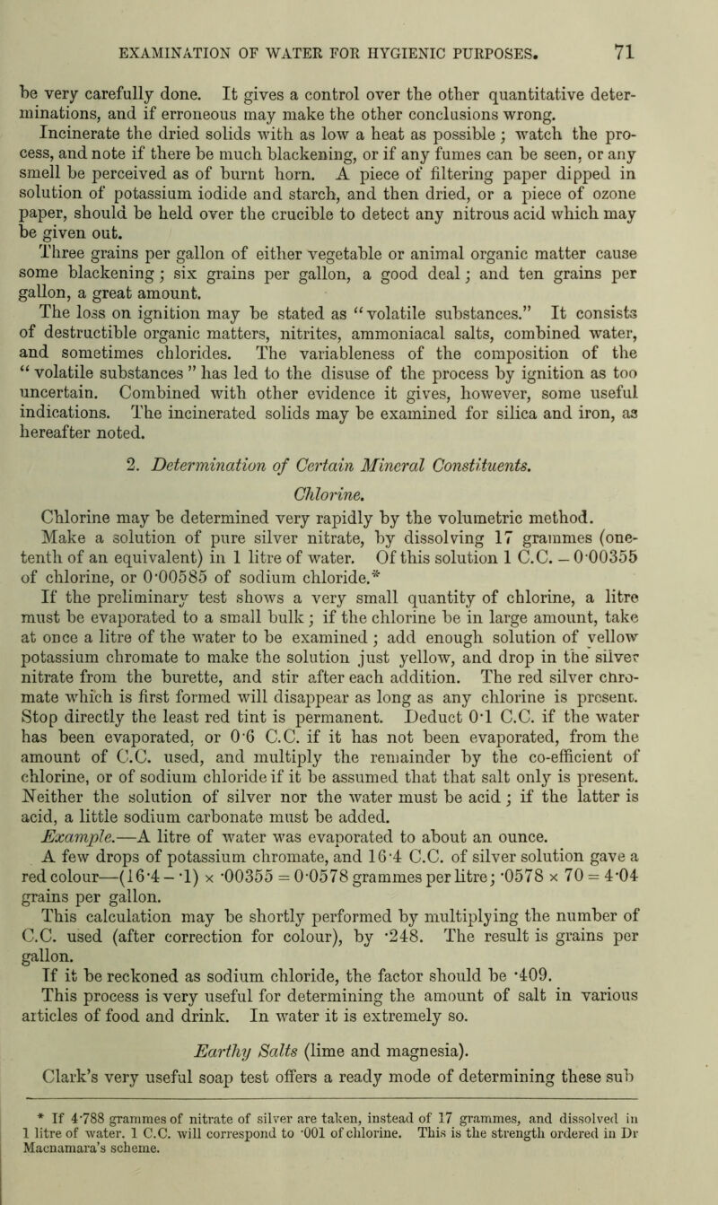 be very carefully done. It gives a control over the other quantitative deter- minations, and if erroneous may make the other conclusions wrong. Incinerate the dried solids with as low a heat as possible; watch the pro- cess, and note if there be much blackening, or if any fumes can be seen, or any smell be perceived as of burnt horn. A piece of filtering paper dipped in solution of potassium iodide and starch, and then dried, or a piece of ozone paper, should be held over the crucible to detect any nitrous acid which may be given out. Three grains per gallon of either vegetable or animal organic matter cause some blackening; six grains per gallon, a good deal; and ten grains per gallon, a great amount. The loss on ignition may be stated as “volatile substances.” It consists of destructible organic matters, nitrites, ammoniacal salts, combined water, and sometimes chlorides. The variableness of the composition of the “ volatile substances ” has led to the disuse of the process by ignition as too uncertain. Combined with other evidence it gives, however, some useful indications. The incinerated solids may be examined for silica and iron, as hereafter noted. 2. Determination of Certain Mineral Constituents. Chlorine. Chlorine may be determined very rapidly by the volumetric method. Make a solution of pure silver nitrate, by dissolving 17 grammes (one- tenth of an equivalent) in 1 litre of water. Of this solution 1 C.C. — 0 00355 of chlorine, or 0*00585 of sodium chloride.* If the preliminary test shows a very small quantity of chlorine, a litre must be evaporated to a small bulk; if the chlorine be in large amount, take at once a litre of the water to be examined ; add enough solution of yellow potassium chromate to make the solution just yellow, and drop in the silver nitrate from the burette, and stir after each addition. The red silver ctiro- mate which is first formed will disappear as long as any chlorine is present. Stop directly the least red tint is permanent. Deduct 0*1 C.C. if the water has been evaporated, or 0*6 C.C. if it has not been evaporated, from the amount of C.C. used, and multiply the remainder by the co-efficient of chlorine, or of sodium chloride if it be assumed that that salt only is present. Neither the solution of silver nor the water must be acid; if the latter is acid, a little sodium carbonate must be added. jExample.—A litre of water was evaporated to about an ounce. A few drops of potassium chromate, and 16*4 C.C. of silver solution gave a red colour—(16*4 - T) x *00355 = 0*0578 grammes per litre; *0578 x 70 = 4*04 grains per gallon. This calculation may be shortly performed by multiplying the number of C.C. used (after correction for colour), by *248. The result is grains per gallon. If it be reckoned as sodium chloride, the factor should be *409. This process is very useful for determining the amount of salt in various articles of food and drink. In water it is extremely so. Earthy Salts (lime and magnesia). Clark’s very useful soap test offers a ready mode of determining these sub * If 4788 grammes of nitrate of silver are taken, instead of 17 grammes, and dissolved in 1 litre of water. 1 C.C. will correspond to '001 of chlorine. This is the strength ordered in Dr Macnamara’s scheme.