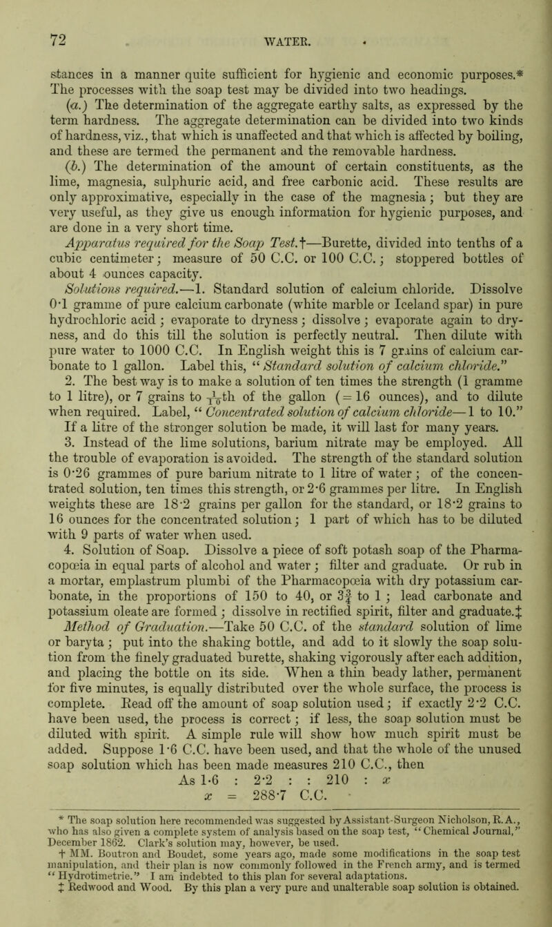 stances in a manner quite sufficient for hygienic and economic purposes.* The processes with the soap test may he divided into two headings. (a.) The determination of the aggregate earthy salts, as expressed by the term hardness. The aggregate determination can he divided into two kinds of hardness, viz., that which is unaffected and that which is affected by boiling, and these are termed the permanent and the removable hardness. (b.) The determination of the amount of certain constituents, as the lime, magnesia, sulphuric acid, and free carbonic acid. These results are only approximative, especially in the case of the magnesia; hut they are very useful, as they give us enough information for hygienic purposes, and are done in a very short time. Apparatus required for the Soap Test A—Burette, divided into tenths of a cubic centimeter; measure of 50 C.C. or 100 C.C.; stoppered bottles of about 4 -ounces capacity. Solutions required.—1. Standard solution of calcium chloride. Dissolve 0T gramme of pure calcium carbonate (white marble or Iceland spar) in pure hydrochloric acid; evaporate to dryness; dissolve; evaporate again to dry- ness, and do this till the solution is perfectly neutral. Then dilute with pure water to 1000 C.C. In English weight this is 7 grains of calcium car- bonate to 1 gallon. Label this, “ Standard solution of calcium chloride.” 2. The best way is to make a solution of ten times the strength (1 gramme to 1 litre), or 7 grains to -J^th of the gallon (=16 ounces), and to dilute when required. Label, “ Concentrated solution of calcium chloride—1 to 10.” If a litre of the stronger solution be made, it will last for many years. 3. Instead of the lime solutions, barium nitrate may be employed. All the trouble of evaporation is avoided. The strength of the standard solution is 0*26 grammes of pure barium nitrate to 1 litre of water ; of the concen- trated solution, ten times this strength, or 2*6 grammes per litre. In English weights these are 18-2 grains per gallon for the standard, or 18'2 grains to 16 ounces for the concentrated solution; 1 part of which has to be diluted with 9 parts of water when used. 4. Solution of Soap. Dissolve a piece of soft potash soap of the Pharma- copoeia in equal parts of alcohol and water ; filter and graduate. Or rub in a mortar, emplastrum plumbi of the Pharmacopoeia with dry potassium car- bonate, in the proportions of 150 to 40, or 3f to 1 ; lead carbonate and potassium oleateare formed ; dissolve in rectified spirit, filter and graduate. J Method of Graduation.—Take 50 C.C. of the standard solution of lime or baryta ; put into the shaking bottle, and add to it slowly the soap solu- tion from the finely graduated burette, shaking vigorously after each addition, and placing the bottle on its side. When a thin beady lather, permanent for five minutes, is equally distributed over the whole surface, the process is complete. Bead off the amount of soap solution used; if exactly 2’2 C.C. have been used, the process is correct; if less, the soap solution must be diluted with spirit. A simple rule will show how much spirit must be added. Suppose 1*6 C.C. have been used, and that the whole of the unused soap solution which has been made measures 210 C.C., then As 1-6 : 2*2 : : 210 : a z = 288-7 C.C. • * The soap solution here recommended was suggested by Assistant-Surgeon Nicholson, R.A., who has also given a complete system of analysis based on the soap test, “Chemical Journal,” December 1862. Clark’s solution may, however, be used. f MM. Boutron and Boudet, some years ago, made some modifications in the soap test manipulation, and their plan is now commonly followed in the French army, and is termed “ Hydrotimetrie. ” I am indebted to this plan for several adaptations, t Redwood and Wood. By this plan a very pure and unalterable soap solution is obtained.