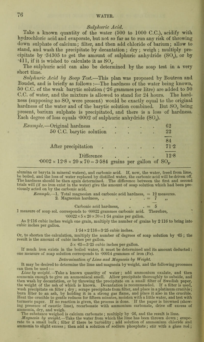 Sulphuric Acid. Take a known quantity of the water (500 to 1000 C.C.), acidify with hydrochloric acid and evaporate, hut not so far as to run any risk of throwing down sulphate of calcium; filter, and then add chloride of barium; allow to stand, and wash the precipitate by decantation; dry; weigh ; multiply pre- cipitate by * *34305 to get the amount of sulphuric anhydride (S03), or by *411, if it is wished to calculate it as S04. The sulphuric acid can also be determined by the soap test in a very short time. Sulphuric Acid by Soap Test.—This plan was proposed by Boutron and Boudet, and is briefly as follows :—The hardness of the water being known, 50 C.C. of the weak barytic solution ('26 grammes per litre) are added to 50 C.C. of water, and the mixture is allowed to stand for 24 hours. The hard- ness (supposing no S03 were present) would be exactly equal to the original hardness of the water and of the barytic solution combined. But S03 being present, barium sulphate is precipitated, and there is a loss of hardness. Each degree of loss equals '0002 of sulphuric anhydride (S03). Example.—Original hardness . . . . . 62 50 C.C. barytic solution .... 22 84 After precipitation . . . . . 71'2 Difference . . . . 12*8 *0002 x 12*8 x 20 x 70 = 3*584 grains per gallon of S03. alumina or baryta in mineral waters), and carbonic acid. If, now, the water, freed from lime, be boiled, and the loss of water replaced by distilled water, the carbonic acid will be driven off. The hardness should be then again determined. The difference between the first and second trials Avill (if no iron exist in the water) give the amount of soap solution which had been pre- viously acted on by the carbonic acid. Example.—1. Total magnesian and carbonic acid hardness, = 12 measures. 2. Magnesian hardness, . . . . = 7 „ Carbonic acid hardness, . . = 5 1 measure of soap sol. corresponds to '00022 grammes carbonic acid. Therefore, *00022 x 5 x 20 x 70=1-54 grains per gallon. As 2'116 cubic inches weigh one grain, multiply the number of grains by 2-116 to bring into cubic inches per gallon. 1-54x2-116=3-25 cubic inches. Or, to shorten the calculation, multiply the number of degrees of soap solution by *65 ; the result is the amount of cubic inches per gallon. 5 x -65=3-25 cubic inches per gallon. If much iron exists in the boiled water, it must be determined and its amount deducted : one measure of soap solution corresponds to *00014 grammes of iron (Fe). Determination of Lime and Magnesia by Weight. It may be desired to determine the lime and magnesia by weight, and the following processes can then be used:— Lime by weight. —Take a known quantity of water; add ammonium oxalate, and then ammonia enough to give an ammoniacal smell. Allow precipitate thoroughly to subside, and then wash by decantation, or by throwing the precipitate on a small filter of Swedish paper, the weight of the ash of which is known. Decantation is recommended. If a filter is used, wash precipitate on filter ; dry ; scrape precipitate from filter, and place in a platinum crucible; burn filter to an ash, by holding it in a strong gas flame, and place it also in the cnicible. Heat the crucible to gentle redness for fifteen minutes, moisten with a little water, and test with turmeric paper. If no reaction is given, the process is done. If the paper is browned (show- ing presence of caustic lime), recarbonate with ammonium carbonate, drive off excess of ammonia, dry, and weigh. The substance weighed is calcium carbonate ; multiply by -56, and the result is lime. Magnesia by weight.—Take the water from which the lime has been thrown down ; evapo- rate to a small bulk; filter if there be turbidity; add solution of ammonium chloride and ammonia to slight excess ; then add a solution of sodium phosphate; stir with a glass rod ;