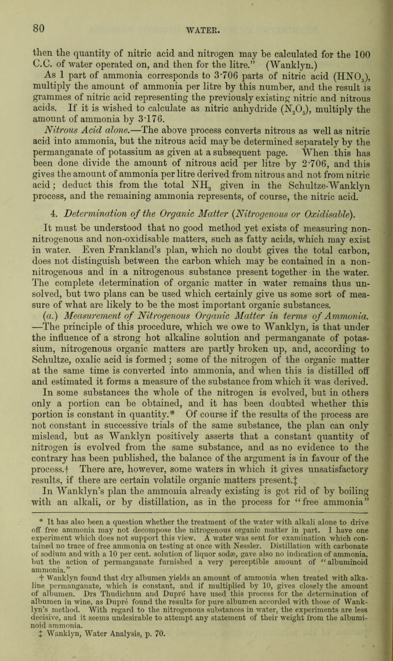 WATEE then the quantity of nitric acid and nitrogen may he calculated for the 100 C.C. of water operated on, and then for the litre.” (Wanklyn.) As 1 part of ammonia corresponds to 3-706 parts of nitric acid (HN03), multiply the amount of ammonia per litre by this number, and the result is grammes of nitric acid representing the previously existing nitric and nitrous acids. If it is wished to calculate as nitric anhydride (JST205), multiply the amount of ammonia by 3-176. Nitrous Acid alone.—The above process converts nitrous as well as nitric acid into ammonia, but the nitrous acid may be determined separately by the permanganate of potassium as given at a subsequent page. When this has been done divide the amount of nitrous acid per litre by 2-706, and this gives the amount of ammonia per litre derived from nitrous and not from nitric acid; deduct this from the total JSTH3 given in the Schultze-Wanklyn process, and the remaining ammonia represents, of course, the nitric acid. 4. Determination of the Organic Matter (.Nitrogenous or Oxidisahle). It must be understood that no good method yet exists of measuring non- nitrogenous and non-oxidisable matters, such as fatty acids, which may exist in water. Even Erankland’s plan, which no doubt gives the total carbon, does not distinguish between the carbon which may be contained in a non- nitrogenous and in a nitrogenous substance present together in the water. The complete determination of organic matter in water remains thus un- solved, but two plans can be used which certainly give us some sort of mea- sure of what are likely to be the most important organic substances. (a.) Measurement of Nitrogenous Organic Matter in terms of Ammonia. —The principle of this procedure, which we owe to Wanklyn, is that under the influence of a strong hot alkaline solution and permanganate of potas- sium, nitrogenous organic matters are partly broken up, and, according to Schultze, oxalic acid is formed; some of the nitrogen of the organic matter at the same time is converted into ammonia, and when this is distilled off and estimated it forms a measure of the substance from which it was derived. In some substances the whole of the nitrogen is evolved, but in others only a portion can be obtained, and it has been doubted whether this portion is constant in quantity.* Of course if the results of the process are not constant in successive trials of the same substance, the plan can only mislead, but as Wanklyn positively asserts that a constant quantity of nitrogen is evolved from the same substance, and as no evidence to the contrary has been published, the balance of the argument is in favour of the process.f There are, however, some waters in which it gives unsatisfactory results, if there are certain volatile organic matters present.^ In Wanklyn’s plan the ammonia already existing is got rid of by boiling with an alkali, or by distillation, as in the process for “free ammonia” * It has also been a question whether the treatment of the water with alkali alone to drive off free ammonia may not decompose the nitrogenous organic matter in part. I have one experiment which does not support this view. A water was sent for examination which con- tained no trace of free ammonia on testing at once with Nessler. Distillation with carbonate of sodium and with a 10 per cent, solution of liquor sodse, gave also no indication of ammonia, but the action of permanganate furnished a very perceptible amount of “ albuminoid ammonia.” + Wanklyn found that dry albumen yields an amount of ammonia when treated with alka- line permanganate, which is constant, and if multiplied by 10, gives closely the amount of albumen. Drs Thudichum and Dupr6 have used this process for the determination of albumen in wine, as Dupre found the results for pure albumen accorded with those of Wank- lyn’s method. With regard to the nitrogenous substances in water, the experiments are less decisive, and it seems undesirable to attempt any statement of their weight from the albumi- noid ammonia. + Wanklyn, Water Analysis, p. 70.