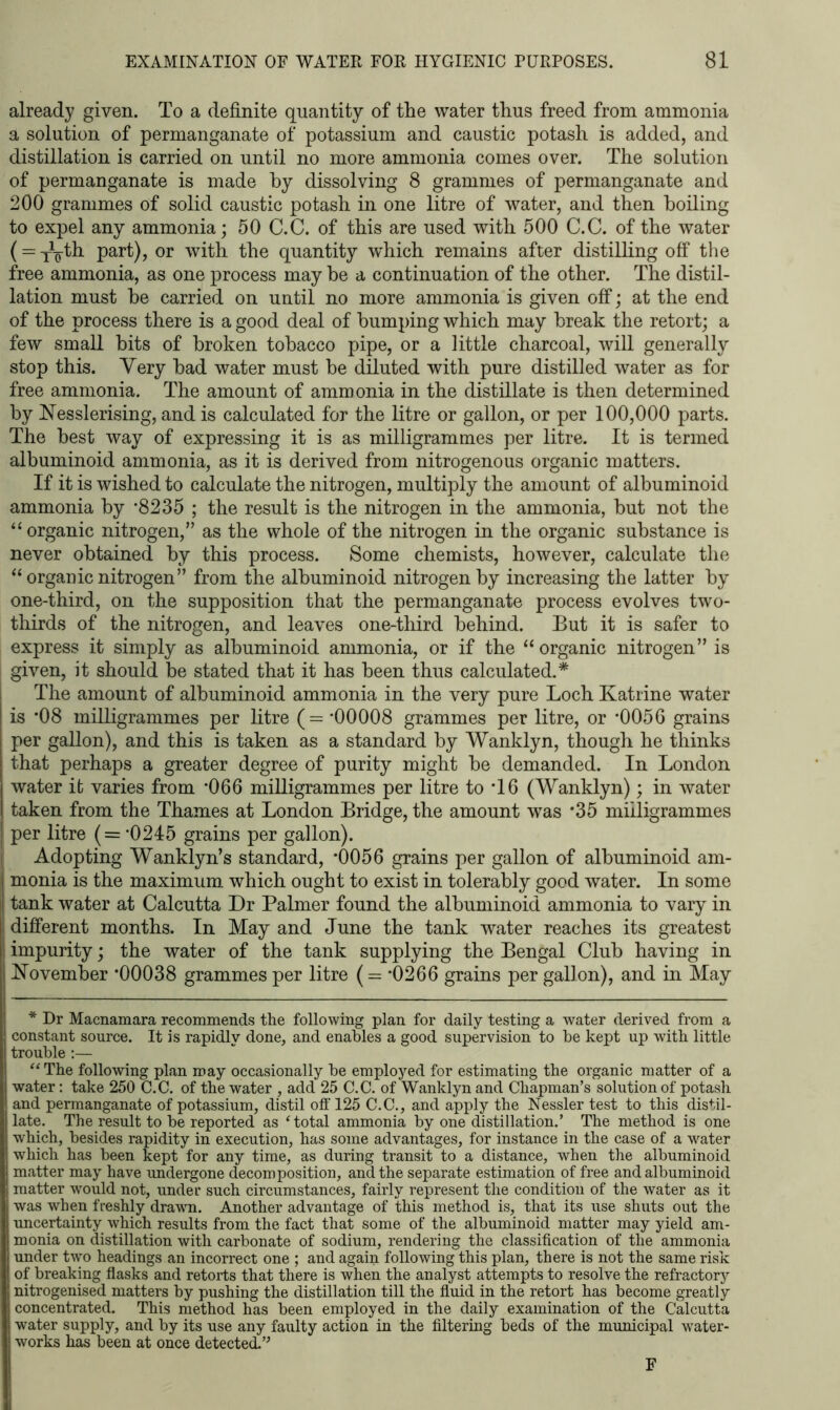 already given. To a definite quantity of the water thus freed from ammonia a solution of permanganate of potassium and caustic potash is added, and distillation is carried on until no more ammonia comes over. The solution of permanganate is made hy dissolving 8 grammes of permanganate and 200 grammes of solid caustic potash in one litre of water, and then boiling to expel any ammonia; 50 C.C. of this are used with 500 C.C. of the water (= xVth part), or with the quantity which remains after distilling off the free ammonia, as one process may he a continuation of the other. The distil- lation must he carried on until no more ammonia is given off; at the end of the process there is a good deal of humping which may break the retort; a few small bits of broken tobacco pipe, or a little charcoal, will generally stop this. Very had water must he diluted with pure distilled water as for free ammonia. The amount of ammonia in the distillate is then determined hy Nesslerising, and is calculated for the litre or gallon, or per 100,000 parts. The best way of expressing it is as milligrammes per litre. It is termed albuminoid ammonia, as it is derived from nitrogenous organic matters. If it is wished to calculate the nitrogen, multiply the amount of albuminoid ammonia hy ’8235 ; the result is the nitrogen in the ammonia, hut not the “ organic nitrogen,” as the whole of the nitrogen in the organic substance is never obtained hy this process. Some chemists, however, calculate the “organic nitrogen” from the albuminoid nitrogen hy increasing the latter hy one-third, on the supposition that the permanganate process evolves two- thirds of the nitrogen, and leaves one-third behind. But it is safer to express it simply as albuminoid ammonia, or if the “ organic nitrogen” is given, it should be stated that it has been thus calculated.* The amount of albuminoid ammonia in the very pure Loch Katrine water is *08 milligrammes per litre (=*00008 grammes per litre, or *0056 grains per gallon), and this is taken as a standard by Wanklyn, though he thinks that perhaps a greater degree of purity might he demanded. In London water it varies from *066 milligrammes per litre to *16 (Wanklyn); in water taken from the Thames at London Bridge, the amount was *35 milligrammes per litre (= *0245 grains per gallon). Adopting Wanklyn’s standard, *0056 grains per gallon of albuminoid am- monia is the maximum which ought to exist in tolerably good water. In some tank water at Calcutta Dr Palmer found the albuminoid ammonia to vary in different months. In May and June the tank water reaches its greatest impurity; the water of the tank supplying the Bengal Club having in November *00038 grammes per litre (= *0266 grains per gallon), and in May * Dr Macnamara recommends the following plan for daily testing a water derived from a constant source. It is rapidly done, and enables a good supervision to be kept up with little trouble :— “The following plan may occasionally be employed for estimating the organic matter of a water: take 250 C.C. of the water , add 25 C.C. of Wanklyn and Chapman’s solution of potash and permanganate of potassium, distil off 125 C.C., and apply the Nessler test to this distil- late. The result to be reported as ‘total ammonia by one distillation.’ The method is one which, besides rapidity in execution, has some advantages, for instance in the case of a water which has been kept for any time, as during transit to a distance, when the albuminoid matter may have undergone decomposition, and the separate estimation of free and albuminoid matter would not, under such circumstances, fairly represent the condition of the water as it was when freshly drawn. Another advantage of this method is, that its use shuts out the uncertainty which results from the fact that some of the albuminoid matter may yield am- monia on distillation with carbonate of sodium, rendering the classification of the ammonia under two headings an incorrect one ; and again following this plan, there is not the same risk of breaking flasks and retorts that there is when the analyst attempts to resolve the refractory nitrogenised matters by pushing the distillation till the fluid in the retort has become greatly concentrated. This method has been employed in the daily examination of the Calcutta water supply, and by its use any faulty action in the filtering beds of the municipal water- works has been at once detected. F