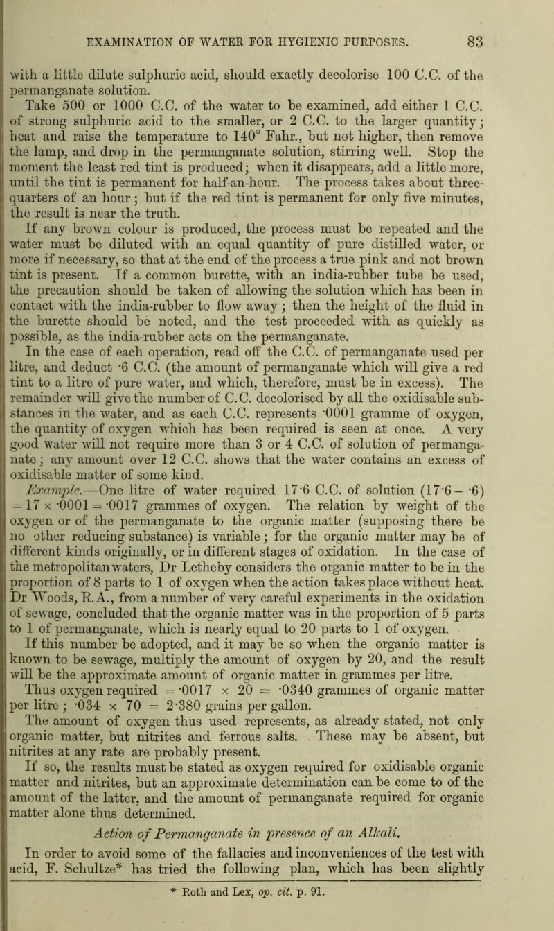 with a little dilute sulphuric acid, should exactly decolorise 100 C.C. of the permanganate solution. Take 500 or 1000 C.C. of the water to he examined, add either 1 C.C. of strong sulphuric acid to the smaller, or 2 C.C. to the larger quantity; heat and raise the temperature to 140° Fahr., hut not higher, then remove the lamp, and drop in the permanganate solution, stirring well. Stop the moment the least red tint is produced; when it disappears, add a little more, until the tint is permanent for half-an-hour. The process takes about three- quarters of an hour; hut if the red tint is permanent for only five minutes, the result is near the truth. If any brown colour is produced, the process must he repeated and the water must he diluted with an equal quantity of pure distilled water, or more if necessary, so that at the end of the process a true pink and not brown tint is present. If a common burette, with an india-rubber tube be used, the precaution should be taken of allowing the solution which has been in contact with the india-rubber to flow away; then the height of the fluid in the burette should be noted, and the test proceeded with as quickly as possible, as the india-rubber acts on the permanganate. In the case of each operation, read off the C.C. of permanganate used per litre, and deduct *6 C.C. (the amount of permanganate which will give a red tint to a litre of pure water, and which, therefore, must be in excess). The remainder will give the number of C.C. decolorised by all the oxidisable sub- stances in the water, and as each C.C. represents -0001 gramme of oxygen, the quantity of oxygen which has been required is seen at once. A very good water will not require more than 3 or 4 C.C. of solution of permanga- nate; any amount over 12 C.C. shows that the water contains an excess of oxidisable matter of some kind. Example.—One litre of water required 17*6 C.C. of solution (17*6- *6) = 17 x *0001 = *0017 grammes of oxygen. The relation by weight of the oxygen or of the permanganate to the organic matter (supposing there be no other reducing substance) is variable; for the organic matter may be of different kinds originally, or in different stages of oxidation. In the case of the metropolitan waters, Dr Letheby considers the organic matter to be in the proportion of 8 parts to 1 of oxygen when the action takes place without heat. Dr Woods, E.A., from a number of very careful experiments in the oxidation of sewage, concluded that the organic matter was in the proportion of 5 parts to 1 of permanganate, which is nearly equal to 20 parts to 1 of oxygen. If this number be adopted, and it may be so when the organic matter is known to be sewage, multiply the amount of oxygen by 20, and the result will be the approximate amount of organic matter in grammes per litre. Thus oxygen required = -0017 x 20 = '0340 grammes of organic matter per litre ; '034 x 70 = 2'380 grains per gallon. The amount of oxygen thus used represents, as already stated, not only organic matter, but nitrites and ferrous salts. These may be absent, but nitrites at any rate are probably present. If so, the results must be stated as oxygen required for oxidisable organic matter and nitrites, but an approximate determination can be come to of the amount of the latter, and the amount of permanganate required for organic matter alone thus determined. Action of Permanganate in presence of an Alkali. In order to avoid some of the fallacies and inconveniences of the test with acid, F. Schultze* has tried the following plan, which has been slightly Roth and Lex, op. cit. p. 91.