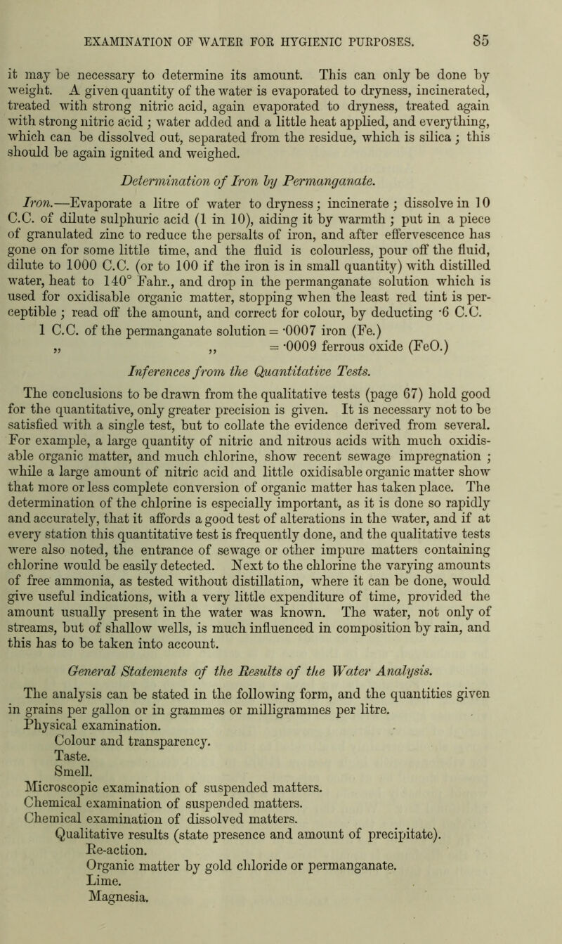 it may be necessary to determine its amount. This can only be done by weight. A given quantity of the water is evaporated to dryness, incinerated, treated with strong nitric acid, again evaporated to dryness, treated again with strong nitric acid ; water added and a little heat applied, and everything, which can be dissolved out, separated from the residue, which is silica; this should be again ignited and weighed. Determination of Iron by Permanganate. Iron.—Evaporate a litre of water to dryness; incinerate; dissolve in 10 C.C. of dilute sulphuric acid (1 in 10), aiding it by warmth; put in a piece of granulated zinc to reduce the persalts of iron, and after effervescence has gone on for some little time, and the fluid is colourless, pour off the fluid, dilute to 1000 C.C. (or to 100 if the iron is in small quantity) with distilled water, heat to 140° Eahr., and drop in the permanganate solution which is used for oxidisable organic matter, stopping when the least red tint is per- ceptible ; read off the amount, and correct for colour, by deducting *6 C.C. 1 C.C. of the permanganate solution = *0007 iron (Fe.) „ ,, = *0009 ferrous oxide (FeO.) Inferences from the Quantitative Tests. The conclusions to be drawn from the qualitative tests (page 67) hold good for the quantitative, only greater precision is given. It is necessary not to be satisfied with a single test, but to collate the evidence derived from several. For example, a large quantity of nitric and nitrous acids with much oxidis- able organic matter, and much chlorine, show recent sewage impregnation ; while a large amount of nitric acid and little oxidisable organic matter show that more or less complete conversion of organic matter has taken place. The determination of the chlorine is especially important, as it is done so rapidly and accurately, that it affords a good test of alterations in the water, and if at every station this quantitative test is frequently done, and the qualitative tests were also noted, the entrance of sewage or other impure matters containing chlorine would be easily detected. Next to the chlorine the varying amounts of free ammonia, as tested without distillation, where it can be done, would give useful indications, with a very little expenditure of time, provided the amount usually present in the water was known. The water, not only of streams, but of shallow wells, is much influenced in composition by rain, and this has to be taken into account. General Statements of the Results of the Water Analysis. The analysis can be stated in the following form, and the quantities given in grains per gallon or in grammes or milligrammes per litre. Physical examination. Colour and transparency. Taste. Smell. Microscopic examination of suspended matters. Chemical examination of suspended matters. Chemical examination of dissolved matters. Qualitative results (state presence and amount of precipitate). Pe-action. Organic matter by gold chloride or permanganate. Lime. Magnesia.