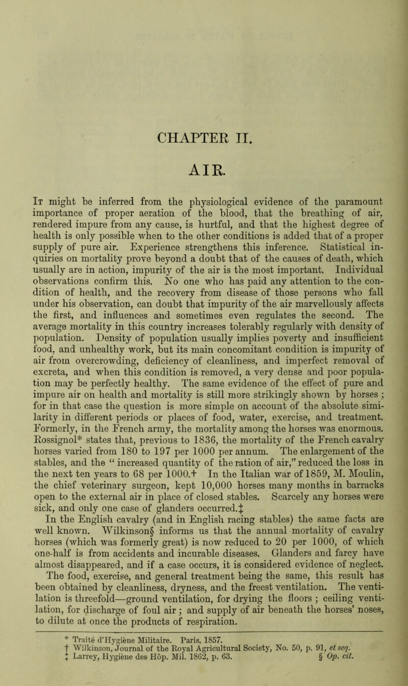 AIR It might be inferred from the physiological evidence of the paramount importance of proper aeration of the blood, that the breathing of air, rendered impure from any cause, is hurtful, and that the highest degree of health is only possible when to the other conditions is added that of a proper supply of pure air. Experience strengthens this inference. Statistical in- quiries on mortality prove beyond a doubt that of the causes of death, which usually are in action, impurity of the air is the most important. Individual observations confirm this. No one who has paid any attention to the con- dition of health, and the recovery from disease of those persons who fall under his observation, can doubt that impurity of the air marvellously affects the first, and influences and sometimes even regulates the second. The average mortality in this country increases tolerably regularly with density of population. Density of population usually implies poverty and insufficient food, and unhealthy work, but its main concomitant condition is impurity of air from overcrowding, deficiency of cleanliness, and imperfect removal of excreta, and when this condition is removed, a very dense and poor popula- tion may be perfectly healthy. The same evidence of the effect of pure and impure air on health and mortality is still more strikingly shown by horses ; for in that case the question is more simple on account of the absolute simi- larity in different periods or places of food, water, exercise, and treatment. Formerly, in the Erench army, the mortality among the horses was enormous. Rossignol* states that, previous to 1836, the mortality of the Erench cavalry horses varied from 180 to 197 per 1000 per annum. The enlargement of the stables, and the “ increased quantity of the ration of air,” reduced the loss in the next ten years to 68 per 1000.+ In the Italian war of 1859, M. Moulin, the chief veterinary surgeon, kept 10,000 horses many months in barracks open to the external air in place of closed stables. Scarcely any horses were sick, and only one case of glanders occurred.^ In the English cavalry (and in English racing stables) the same facts are well known. Wilkinson§ informs us that the annual mortality of cavalry horses (which was formerly great) is now reduced to 20 per 1000, of which one-half is from accidents and incurable diseases. Glanders and farcy have almost disappeared, and if a case occurs, it is considered evidence of neglect. The food, exercise, and general treatment being the same, this result has been obtained by cleanliness, dryness, and the freest ventilation. The venti- lation is threefold—ground ventilation, for drying the floors ; ceiling venti- lation, for discharge of foul air ; and supply of air beneath the horses’ noses, to dilute at once the products of respiration. * Traite d’Hygiene Militaire. Paris, 1857. f Wilkinson, Journal of the Royal Agricultural Society, No. 50, p. 91, etseq. X Larrey, Hygiene des H6p. Mil. 1862, p. 63. § Op. cit.