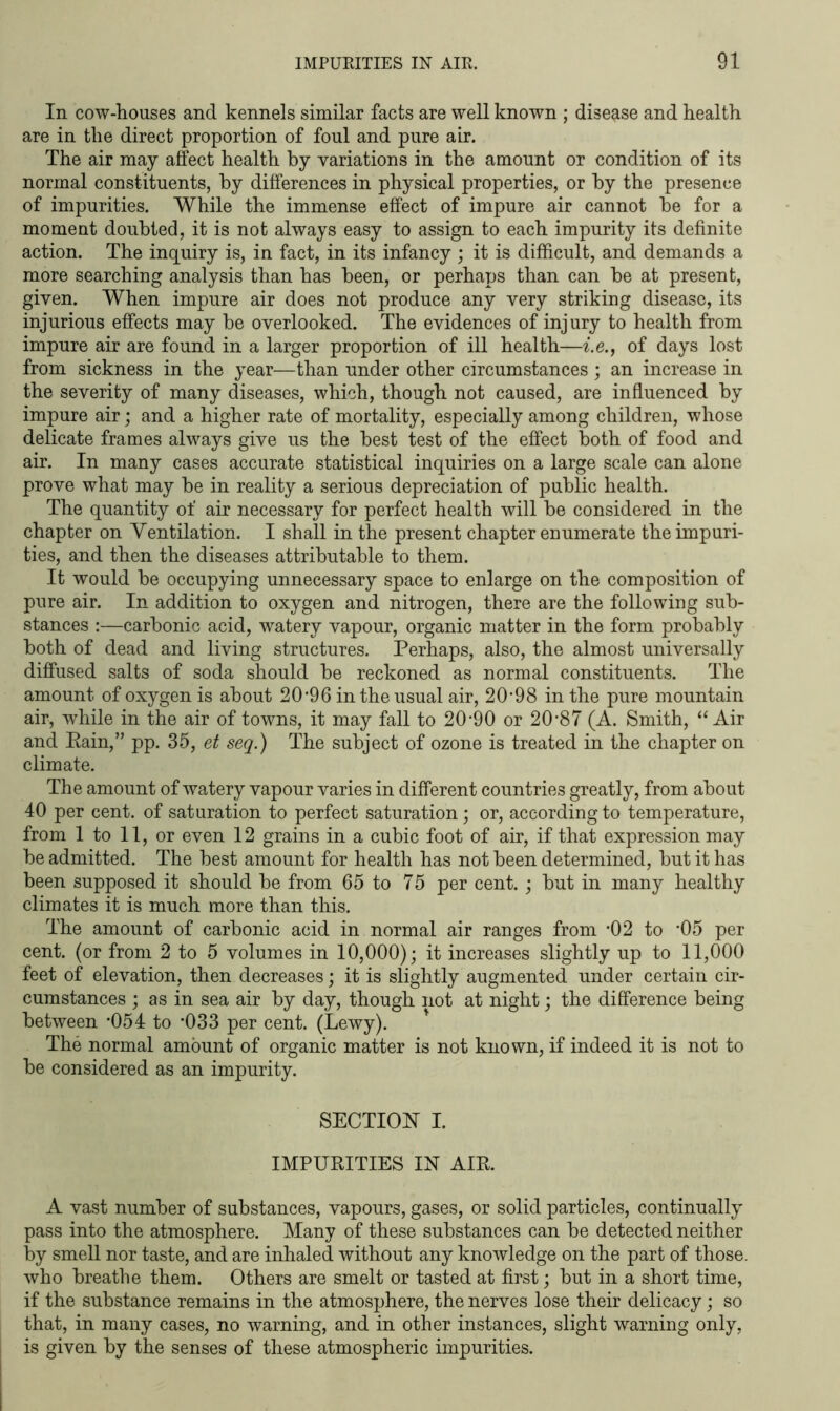 In cow-houses and kennels similar facts are well known ; disease and health are in the direct proportion of foul and pure air. The air may affect health by variations in the amount or condition of its normal constituents, by differences in physical properties, or by the presence of impurities. While the immense effect of impure air cannot be for a moment doubted, it is not always easy to assign to each impurity its definite action. The inquiry is, in fact, in its infancy ; it is difficult, and demands a more searching analysis than has been, or perhaps than can be at present, given. When impure air does not produce any very striking disease, its injurious effects may be overlooked. The evidences of injury to health from impure air are found in a larger proportion of ill health—i.e., of days lost from sickness in the year—than under other circumstances ; an increase in the severity of many diseases, which, though not caused, are influenced by impure air; and a higher rate of mortality, especially among children, whose delicate frames always give us the best test of the effect both of food and air. In many cases accurate statistical inquiries on a large scale can alone prove what may be in reality a serious depreciation of public health. The quantity of air necessary for perfect health will be considered in the chapter on Ventilation. I shall in the present chapter enumerate the impuri- ties, and then the diseases attributable to them. It would be occupying unnecessary space to enlarge on the composition of pure air. In addition to oxygen and nitrogen, there are the following sub- stances :—carbonic acid, watery vapour, organic matter in the form probably both of dead and living structures. Perhaps, also, the almost universally diffused salts of soda should be reckoned as normal constituents. The amount of oxygen is about 2096 in the usual air, 20*98 in the pure mountain air, while in the air of towns, it may fall to 20*90 or 20*87 (A. Smith, “ Air and Rain,” pp. 35, et seq.) The subject of ozone is treated in the chapter on climate. The amount of watery vapour varies in different countries greatly, from about 40 per cent, of saturation to perfect saturation; or, according to temperature, from 1 to 11, or even 12 grains in a cubic foot of air, if that expression may be admitted. The best amount for health has not been determined, but it has been supposed it should be from 65 to 75 per cent. ; but in many healthy climates it is much more than this. The amount of carbonic acid in normal air ranges from *02 to *05 per cent, (or from 2 to 5 volumes in 10,000); it increases slightly up to 11,000 feet of elevation, then decreases; it is slightly augmented under certain cir- cumstances ; as in sea air by day, though not at night; the difference being between *054 to *033 per cent. (Lewy). The normal amount of organic matter is not known, if indeed it is not to be considered as an impurity. SECTION I. IMPURITIES IN AIR. A vast number of substances, vapours, gases, or solid particles, continually pass into the atmosphere. Many of these substances can be detected neither by smell nor taste, and are inhaled without any knowledge on the part of those, who breathe them. Others are smelt or tasted at first; but in a short time, if the substance remains in the atmosphere, the nerves lose their delicacy; so that, in many cases, no warning, and in other instances, slight warning only, is given by the senses of these atmospheric impurities.