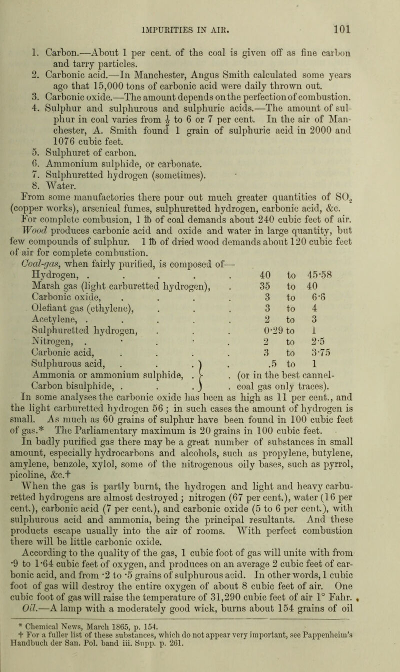 1. Carbon.—About 1 per cent, of the coal is given olf as fine carbon and tarry particles. 2. Carbonic acid.—In Manchester, Angus Smith calculated some years ago that 15,000 tons of carbonic acid were daily thrown out. 3. Carbonic oxide.—The amount depends on the perfection of combustion. 4. Sulphur and sulphurous and sulphuric acids.—The amount of sul- phur in coal varies from J to 6 or 7 per cent. In the air of Man- chester, A. Smith found 1 grain of sulphuric acid in 2000 and 1076 cubic feet. 5. Sulphuret of carbon. 6. Ammonium sulphide, or carbonate. 7. Sulphuretted hydrogen (sometimes). 8. Water. From some manufactories there pour out much greater quantities of S02 (copper works), arsenical fumes, sulphuretted hydrogen, carbonic acid, &c. For complete combusion, 1 ft) of coal demands about 240 cubic feet of air. Wood produces carbonic acid and oxide and water in large quantity, but few compounds of sulphur. 1 lb of dried wood demands about 120 cubic feet of air for complete combustion. Coal-gas, when fairly purified, is composed of— Hydrogen, . . . . . 40 to 45-58 Marsh gas (light carburetted hydrogen), 35 to 40 Carbonic oxide, .... 3 to 6-6 Olefiant gas (ethylene), 3 to 4 Acetylene, ..... 2 to 3 Sulphuretted hydrogen, 0-29 to 1 Nitrogen, . 2 to 2-5 Carbonic acid, .... Sulphurous acid, . . . ) . 3 to 3-75 .5 to 1 Ammonia or ammonium sulphide, . > (or in the best cannel- Carbon bisulphide, . . . ) . coal gas only traces). In some analyses the carbonic oxide has been as high as 11 per cent., and the light carburetted hydrogen 56 ; in such cases the amount of hydrogen is small. As much as 60 grains of sulphur have been found in 100 cubic feet of gas.* The Parliamentary maximum is 20 grains in 100 cubic feet. In badly purified gas there maybe a great number of substances in small amount, especially hydrocarbons and alcohols, such as propylene, butylene, amylene, benzole, xylol, some of the nitrogenous oily bases, such as pyrrol, picoline, &c.t When the gas is partly burnt, the hydrogen and light and heavy carbu- retted hydrogens are almost destroyed; nitrogen (67 per cent.), water (16 per cent.), carbonic acid (7 per cent.), and carbonic oxide (5 to 6 per cent.), with sulphurous acid and ammonia, being the principal resultants. And these products escape usually into the air of rooms. With perfect combustion there will be little carbonic oxide. According to the quality of the gas, 1 cubic foot of gas will unite with from *9 to 1*64 cubic feet of oxygen, and produces on an average 2 cubic feet of car- bonic acid, and from -2 to *5 grains of sulphurous acid. In other words, 1 cubic foot of gas will destroy the entire oxygen of about 8 cubic feet of air. One cubic foot of gas will raise the temperature of 31,290 cubic feet of air 1° Fahr. , Oil.—A lamp with a moderately good wick, burns about 154 grains of oil * Chemical News, March 1865, p. 154. 4 For a fuller list of these substances, which do not appear very important, see Pappenheim’s Handbuch der San. Pol. band iii. Supp. p. 261.