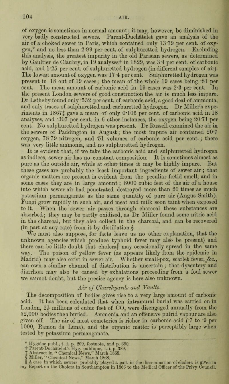 of oxygen is sometimes in normal amount; it may, however, he diminished in very badly constructed sewers. Parent-Duchatelet gave an analysis of the air of a choked sewer in Paris, which contained only 13* * * §79 per cent, of oxy- gen,* and no less than 2*99 per cent, of sulphuretted hydrogen. Excluding this analysis, the greatest impurity in the old Parisian sewers, as determined by Gaultier de Claubry, in 19 analyses! in 1829, was 3*4 per cent, of carbonic acid, and 1 *25 per cent, of sulphuretted hydrogen (in different samples of air). The lowest amount of oxygen was 17*4 per cent. Sulphuretted hydrogen was present in 18 out of 19 cases; the mean of the whole 19 cases being *81 per cent. The mean amount of carbonic acid in 19 cases was 2*3 per cent. In the present London sewers of good construction the air is much less impure. Dr Letheby found only *532 per cent, of carbonic acid, a good deal of ammonia, and only traces of sulphuretted and carburetted hydrogen. Dr Miller’s expe- riments in 1867J gave a mean of only 0*106 per cent, of carbonic acid in 18 analyses, and *307 per cent, in 6 other instances, the oxygen being 20*71 per cent. No sulphuretted hydrogen was present. Dr Russell examined the air in the sewers of Paddington in August; the most impure air contained 20*7 oxygen, 78*79 nitrogen, and *51 volumes of carbonic acid per cent.; there was very little amVnonia, and no sulphuretted hydrogen. It is evident that, if we take the carbonic acid and sulphuretted hydrogen as indices, sewer air has no constant composition. It is sometimes almost as pure as the outside air, while at other times it may be highly impure. But these gases are probably the least important ingredients of sewer air; that organic matters are present is evident from the peculiar foetid smell, and in some cases they are in large amount; 8000 cubic feet of the air of a house into which sewer air had penetrated destroyed more than 20 times as much potassium permanganate as the same quantity of pure air (Angus Smith). Eungi grow rapidly in such air, and meat and milk soon taint when exposed to it. When the sewer air passes through charcoal these substances are absorbed; they may be partly oxidised, as Dr Miller found some nitric acid in the charcoal, but they also collect in the charcoal, and can be recovered (in part at any rate) from it by distillation.§ We must also suppose, for facts leave us no other explanation, that the unknown agencies which produce typhoid fever may also be present) and there can be little doubt that cholera || may occasionally spread in the same way. The poison of yellow fever (as appears likely from the epidemic in Madrid) may also exist in sewer air. Whether small-pox, scarlet fever, jfcc., can own a similar channel of distribution is uncertain; that dysentery and diarrhoea may also be caused by exhalations proceeding from a foul sewer we cannot doubt, but the precise agency is here also unknown. Air of Churchyards and Vaults. The decomposition of bodies gives rise to a very large amount of carbonic acid. It has been calculated that when intramural burial was carried on in London, millions of cubic feet of C02 were disengaged annually from the 52,000 bodies then buried. Ammonia and an offensive putrid vapour are also given off. The air of most cemeteries is richer in carbonic acid (*7 to *9 per 1000, Ramon da Luna), and the organic matter is perceptibly large when tested by potassium permanganate. * Hygiene publ., t. i. p. 209, footnote, and p. 390. + Parent-Duchatelet’s Hyg. publique, t. i. p. 389. X Abstract in “ Chemical News/’ March 1868. § Miller, “ Chemical News,” March 1868. || A case in which sewers probably played a part in the dissemination of cholera is given in my Report on the Cholera in Southampton in 1866 to the Medical Officer of the Privy Council.