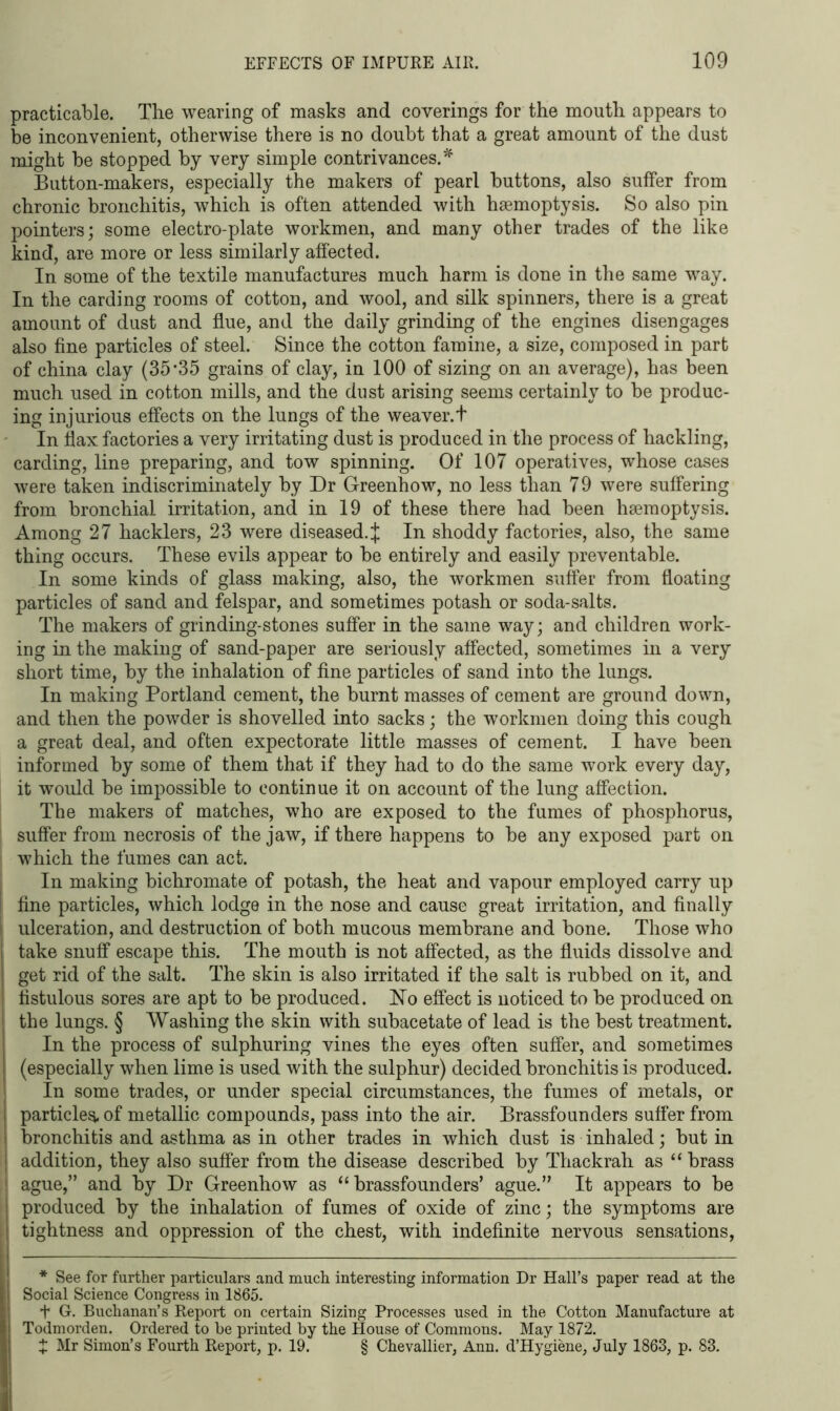 practicable. Tlie wearing of masks and coverings for the mouth appears to be inconvenient, otherwise there is no doubt that a great amount of the dust might be stopped by very simple contrivances.* Button-makers, especially the makers of pearl buttons, also suffer from chronic bronchitis, which is often attended with haemoptysis. So also pin pointers; some electro-plate workmen, and many other trades of the like kind, are more or less similarly affected. In some of the textile manufactures much harm is done in the same way. In the carding rooms of cotton, and wool, and silk spinners, there is a great amount of dust and flue, and the daily grinding of the engines disengages also fine particles of steel. Since the cotton famine, a size, composed in part of china clay (35*35 grains of clay, in 100 of sizing on an average), has been much used in cotton mills, and the dust arising seems certainly to be produc- ing injurious effects on the lungs of the weaver.t In Sax factories a very irritating dust is produced in the process of hackling, carding, line preparing, and tow spinning. Of 107 operatives, whose cases were taken indiscriminately by Dr Greenhow, no less than 79 were suffering from bronchial irritation, and in 19 of these there had been haemoptysis. Among 27 hacklers, 23 were diseased.^ In shoddy factories, also, the same thing occurs. These evils appear to be entirely and easily preventable. In some kinds of glass making, also, the workmen suffer from floating particles of sand and felspar, and sometimes potash or soda-salts. The makers of grinding-stones suffer in the same way; and children work- ing in the making of sand-paper are seriously affected, sometimes in a very short time, by the inhalation of fine particles of sand into the lungs. In making Portland cement, the burnt masses of cement are ground down, and then the powder is shovelled into sacks; the workmen doing this cough a great deal, and often expectorate little masses of cement. I have been informed by some of them that if they had to do the same work every day, it would be impossible to continue it on account of the lung affection. The makers of matches, who are exposed to the fumes of phosphorus, suffer from necrosis of the jaw, if there happens to be any exposed part on which the fumes can act. In making bichromate of potash, the heat and vapour employed carry up fine particles, which lodge in the nose and cause great irritation, and finally ulceration, and destruction of both mucous membrane and bone. Those who take snuff escape this. The mouth is not affected, as the fluids dissolve and get rid of the salt. The skin is also irritated if the salt is rubbed on it, and fistulous sores are apt to be produced. No effect is noticed to be produced on the lungs. § Washing the skin with subacetate of lead is the best treatment. In the process of sulphuring vines the eyes often suffer, and sometimes (especially when lime is used with the sulphur) decided bronchitis is produced. In some trades, or under special circumstances, the fumes of metals, or particles, of metallic compounds, pass into the air. Brassfounders suffer from bronchitis and asthma as in other trades in which dust is inhaled; but in addition, they also suffer from the disease described by Thackrah as “ brass ague,” and by Dr Greenhow as “brassfounders’ ague.” It appears to be produced by the inhalation of fumes of oxide of zinc; the symptoms are tightness and oppression of the chest, with indefinite nervous sensations, * See for further particulars and much interesting information Dr Hall’s paper read at the Social Science Congress in 1865. + G. Buchanan’s Report on certain Sizing Processes used in the Cotton Manufacture at Todmorden. Ordered to be printed by the House of Commons. May 1872. t Mr Simon’s Fourth Report, p. 19. § Chevallier, Ann. d’Hygiene, July 1863, p. 83.