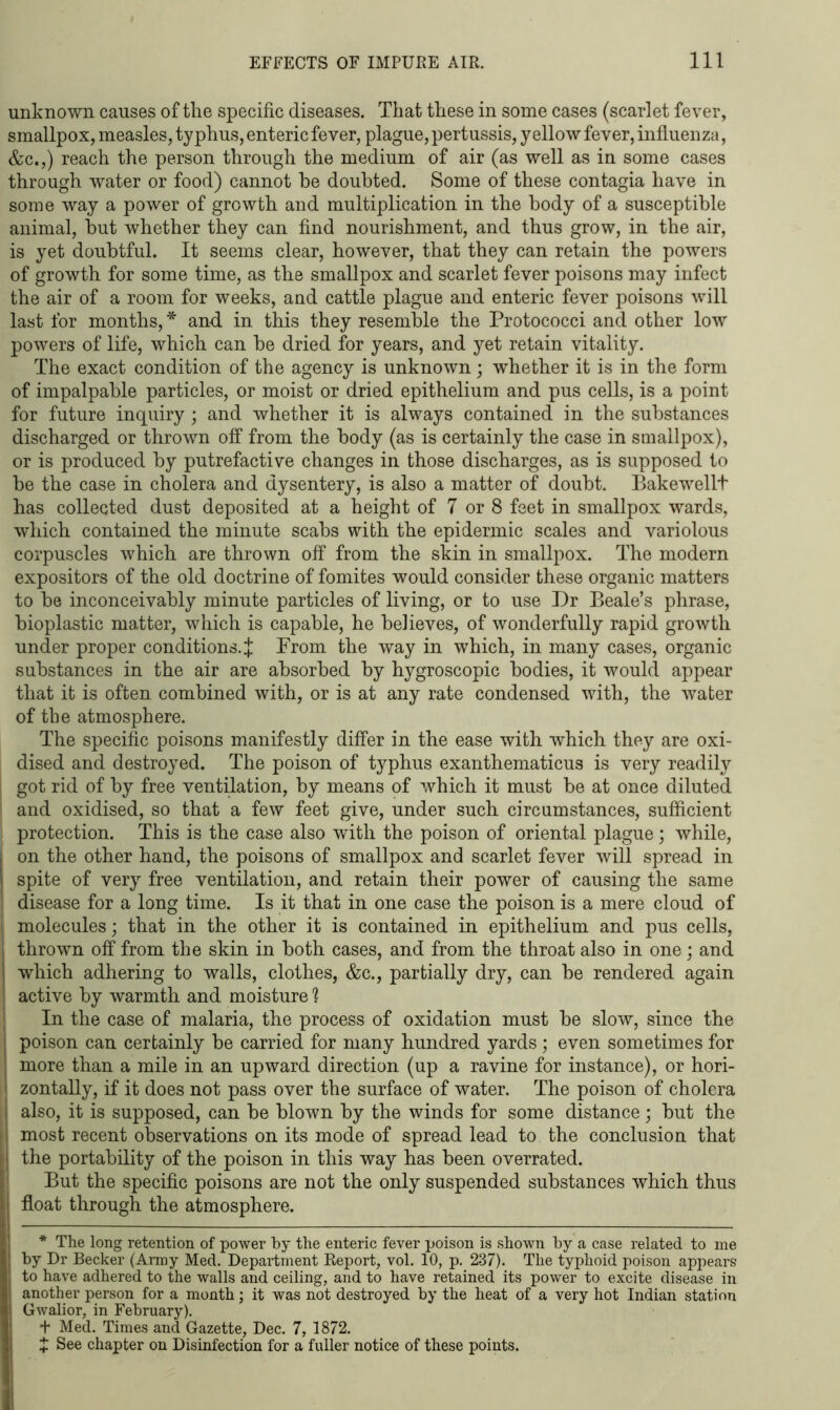 unknown causes of the specific diseases. That these in some cases (scarlet fever, smallpox, measles, typhus, enteric fever, plague, pertussis, yellow fever, influenza, &c.,) reach the person through the medium of air (as well as in some cases through water or food) cannot he doubted. Some of these contagia have in some way a power of growth and multiplication in the body of a susceptible animal, hut whether they can find nourishment, and thus grow, in the air, is yet doubtful. It seems clear, however, that they can retain the powers of growth for some time, as the smallpox and scarlet fever poisons may infect the air of a room for weeks, and cattle plague and enteric fever poisons will last for months, * and in this they resemble the Protococci and other low powers of life, which can he dried for years, and yet retain vitality. The exact condition of the agency is unknown; whether it is in the form of impalpable particles, or moist or dried epithelium and pus cells, is a point for future inquiry; and whether it is always contained in the substances discharged or thrown off from the body (as is certainly the case in smallpox), or is produced by putrefactive changes in those discharges, as is supposed to be the case in cholera and dysentery, is also a matter of doubt. Bakewellt has collected dust deposited at a height of 7 or 8 feet in smallpox wards, which contained the minute scabs with the epidermic scales and variolous corpuscles which are thrown off from the skin in smallpox. The modern expositors of the old doctrine of fomites would consider these organic matters to he inconceivably minute particles of living, or to use Dr Beale’s phrase, bioplastic matter, which is capable, he believes, of wonderfully rapid growth under proper conditions. J Prom the way in which, in many cases, organic substances in the air are absorbed by hygroscopic bodies, it would appear that it is often combined with, or is at any rate condensed with, the water of the atmosphere. The specific poisons manifestly differ in the ease with which they are oxi- dised and destroyed. The poison of typhus exanthematicus is very readily got rid of by free ventilation, by means of which it must be at once diluted and oxidised, so that a few feet give, under such circumstances, sufficient protection. This is the case also with the poison of oriental plague; while, on the other hand, the poisons of smallpox and scarlet fever will spread in spite of very free ventilation, and retain their power of causing the same disease for a long time. Is it that in one case the poison is a mere cloud of molecules; that in the other it is contained in epithelium and pus cells, thrown off from the skin in both cases, and from the throat also in one; and which adhering to walls, clothes, &c., partially dry, can be rendered again active by warmth and moisture h In the case of malaria, the process of oxidation must be slow, since the poison can certainly be carried for many hundred yards; even sometimes for more than a mile in an upward direction (up a ravine for instance), or hori- zontally, if it does not pass over the surface of water. The poison of cholera also, it is supposed, can be blown by the winds for some distance; but the most recent observations on its mode of spread lead to the conclusion that the portability of the poison in this way has been overrated. But the specific poisons are not the only suspended substances which thus float through the atmosphere. * The long retention of power by the enteric fever poison is shown by a case related to me by Dr Becker (Army Med. Department Report, vol. 10, p. 237). The typhoid poison appears to have adhered to the walls and ceiling, and to have retained its power to excite disease in another person for a month; it was not destroyed by the heat of a very hot Indian station Gwalior, in February). + Med. Times and Gazette, Dec. 7, 1872. + See chapter on Disinfection for a fuller notice of these points.