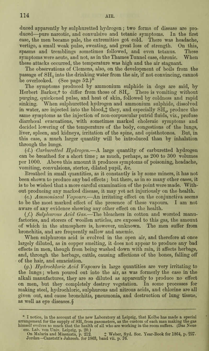 duced apparently by sulphuretted hydrogen; two forms of disease are pro- duced—pure narcotic, and convulsive and tetanic symptoms. In the first case, the men became pale, the extremities got cold. There was headache, vertigo, a small weak pulse, sweating, and great loss of strength. On this, spasms and tremblings sometimes followed, and even tetanus. These symptoms were aeute, and not, as in the Thames Tunnel case, chronic. When these attacks occurred, the temperature was high and the air stagnant. The observations of Clemens, also, on the development of boils from the passage of SH2 into the drinking water from the air, if not convincing, cannot be overlooked. (See page 52.)* The symptoms produced by ammonium sulphide in dogs are said, by Herbert Barker,! to differ from those of SH2. There is vomiting without purging, quickened pulse, and heat of skin, followed by coldness and rapid sinking. When sulphuretted hydrogen and ammonium sulphide, dissolved in water, are injected into the blood,J they, and especially SH2, produce the same symptoms as the injection of noil-corpuscular putrid fluids, viz., profuse diarrhoeal evacuations, with sometimes marked choleraic symptoms and decided lowering of the temperature of the body, congestions of the lungs, liver, spleen, and kidneys, irritation of the spine, and opisthotonos. But, in this case, a much larger quantity will be introduced than by inhalation through the lungs. (d.) Carhuretted Hydrogen.—A large quantity of carburetted hydrogen can be breathed for a short time; as much, perhaps, as 200 to 300 volumes per 1000. Above this amount it produces symptoms of poisoning, headache, vomiting, -convulsions, stertor, dilated pupil, &c. Breathed in small quantities, as it constantly is by some miners, it has not been shown to produce any bad effects; but there, as in so many other cases, it is to be wished that a more careful examination of the point were made. With- out producing any marked disease, it may yet act injuriously on the health. (e.) Ammoniacal Vapours.—An irritating effect on the conjunctiva seems to be the most marked effect of the presence of these vapours. I am not aware of any evidence showing any other effect on the health. (/.) Sulphurous Acid Gas.—The bleachers in cotton and worsted manu- factories, and storers of woollen articles, are exposed to this gas, the amount of which in the atmosphere is, however, unknown. The men suffer from bronchitis, and are frequently sallow and anaemic. When sulphurous acid is evolved in the open air, and therefore at once largely diluted, as in copper smelting, it does not appear to produce any bad effects in men, though from being washed down with rain, it affects herbage, and, through the herbage, cattle, causing affections of the bones, falling off of the hair, and emaciation. (g.) Hydrochloric Acid Vapours in large quantities are very irritating to the lungs; when poured out into the air, as was formerly the case in the alkali manufactures, they are so diluted as apparently to produce no effect on men, but they completely destroy vegetation. In some processes for making steel, hydrochloric, sulphurous and nitrous acids, and chlorine are all given out, and cause bronchitis, pneumonia, and destruction of lung tissue, as well as eye diseases.§ * I notice, in the account of the new Laboratory at Leipzig, that Kolbe has made a special arrangement for the supply of SH2 from gasometers, as the custom of each man making the gas himself evolves so mnch that the health of all who are working in the room suffers. (Das Neue em. Lab. von Univ. Leipzig, p. 20.) On Malaria and Miasmata, p. 212. f Weber, Syd. Soc. Year-Book for 1864, p. 227. Jordan—Canstatt’s Jahresb. for 1863, band vii. p. 76.