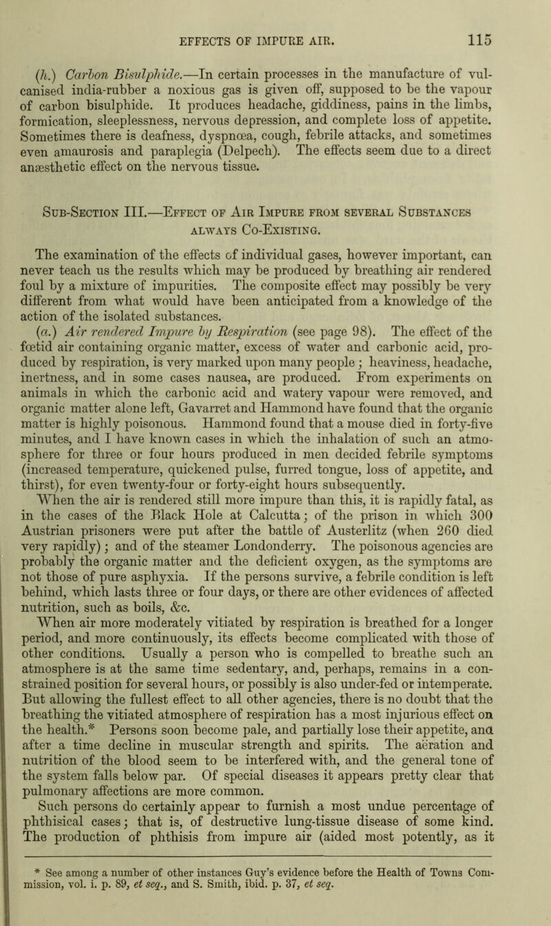 (h.) Carbon Bisulphide.—In certain processes in the manufacture of vul- canised india-rubber a noxious gas is given off, supposed to be the vapour of carbon bisulphide. It produces headache, giddiness, pains in the limbs, formication, sleeplessness, nervous depression, and complete loss of appetite. Sometimes there is deafness, dyspnoea, cough, febrile attacks, and sometimes even amaurosis and paraplegia (Delpech). The effects seem due to a direct anaesthetic effect on the nervous tissue. Sub-Section III.—Effect of Air Impure from several Substances always Co-Existing. The examination of the effects of individual gases, however important, can never teach us the results which may be produced by breathing air rendered foul by a mixture of impurities. The composite effect may possibly be very different from what would have been anticipated from a knowledge of the action of the isolated substances. (a.) Air rendered Impure by Respiration (see page 98). The effect of the foetid air containing organic matter, excess of water and carbonic acid, pro- duced by respiration, is very marked upon many people; heaviness, headache, inertness, and in some cases nausea, are produced. From experiments on animals in which the carbonic acid and watery vapour were removed, and organic matter alone left, Gavarret and Hammond have found that the organic matter is highly poisonous. Hammond found that a mouse died in forty-five minutes, and I have known cases in which the inhalation of such an atmo- sphere for three or four hours produced in men decided febrile symptoms (increased temperature, quickened pulse, furred tongue, loss of appetite, and thirst), for even twenty-four or forty-eight hours subsequently. When the air is rendered still more impure than this, it is rapidly fatal, as in the cases of the Black Hole at Calcutta; of the prison in which 300 Austrian prisoners were put after the battle of Austerlitz (when 260 died very rapidly); and of the steamer Londonderry. The poisonous agencies are probably the organic matter and the deficient oxygen, as the symptoms are not those of pure asphyxia. If the persons survive, a febrile condition is left behind, which lasts three or four days, or there are other evidences of affected nutrition, such as boils, &c. When air more moderately vitiated by respiration is breathed for a longer period, and more continuously, its effects become complicated with those of other conditions. Usually a person who is compelled to breathe such an atmosphere is at the same time sedentary, and, perhaps, remains in a con- strained position for several hours, or possibly is also under-fed or intemperate. But allowing the fullest effect to all other agencies, there is no doubt that the breathing the vitiated atmosphere of respiration has a most injurious effect on the health.* Persons soon become pale, and partially lose their appetite, ana after a time decline in muscular strength and spirits. The aeration and nutrition of the blood seem to be interfered with, and the general tone of the system falls below par. Of special diseases it appears pretty clear that pulmonary affections are more common. Such persons do certainly appear to furnish a most undue percentage of phthisical cases; that is, of destructive lung-tissue disease of some kind. The production of phthisis from impure air (aided most potently, as it * See among a number of other instances Guy’s evidence before the Health of Towns Com- mission, vol. i. p. 89, et seq.} and S. Smith, ibid. p. 37, et seq.